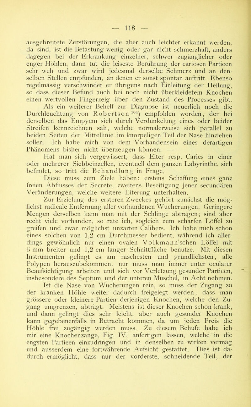 ausgebreitete Zerstörungen, die aber auch leichter erkannt werden, da sind, ist die Betastung wenig oder gar nicht schmerzhaft, anders dagegen bei der Erkrankung einzelner, schwer zugänglicher oder enger Höhlen, dann tut die leiseste Berührung der cariösen Partieen sehr weh und zwar wird jedesmal derselbe Schmerz und an den- selben Stellen empfunden, an denen er sonst spontan auftritt. Pibenso regelmässig verschwindet er übrigens nach Einleitung der Heilung, so dass dieser Befund auch bei noch nicht überkleidetem Knochen einen wertvollen Eingerzeig über den Zustand des Processes gibt. Als ein weiterer Behelf zur Diagnose ist neuerlich noch die Durchleuchtung von Robertson empfohlen worden, der bei derselben das Empyem sich durch Verdunkelung eines oder beider Streifen kennzeichnen sah, welche normalerweise sich parallel zu beiden Seiten der Mittellinie im knorpeligen Teil der Nase hinziehen sollen. Ich habe mich von dem Vorhandensein eines derartigen Phänomens bisher nicht überzeugen können. — Hat man sich vergewissert, dass Eiter resp. Caries in einer oder mehrerer Siebbeinzellen, eventuell dem ganzen Labyrinthe, sich befindet, so tritt die Behandlung in Frage. Diese muss zum Ziele haben: erstens Schaffung eines ganz freien Abflusses der Secrete, zweitens Beseitigung jener secundären Veränderungen, welche weitere Eiterung unterhalten. Zur Erzielung des ersteren Zweckes gehört zunächst die mög- lichst radicale Entfernung aller vorhandenen Wucherungen. Geringere Mengen derselben kann man mit der Schlinge abtragen; sind aber recht viele vorhanden, so rate ich, sogleich zum scharfen Löffel zu greifen und zwar möglichst unzarten Calibers. Ich habe mich schon eines solchen von 1,2 cm Durchmesser bedient, während ich aller- dings gewöhnlich nur einen ovalen Volkmann’schen Löffel mit 6 mm breiter und 1,2 cm langer Schnittfläche benutze. Mit diesen Instrumenten gelingt es am raschesten und gründlichsten, alle Polypen herauszubekommen, nur muss man immer unter ocularer Beaufsichtigung arbeiten und sich vor Verletzung gesunder Partieen, insbesondere des Septum und der unteren Muschel, in Acht nehmen. Ist die Nase von Wucherungen rein, so muss der Zugang zu der kranken Höhle weiter dadurch freigelegt werden, dass man grössere oder kleinere Partien derjenigen Knochen, welche den Zu- gang umgrenzen, abträgt. Meistens ist dieser Knochen schon krank, und dann gelingt dies sehr leicht, aber auch gesunder Knochen kann gegebenenfalls in Betracht kommen, da um jeden Preis die Höhle frei zugängig werden muss. Zu diesem Behufe habe ich mir eine Knochenzange, Fig. IV, anfertigen lassen, welche in die engsten Partieen einzudringen und in denselben zu wirken vermag und ausserdem eine fortwährende Aufsicht gestattet. Dies ist da- durch ermöglicht, dass nur der vorderste, schneidende Teil, der