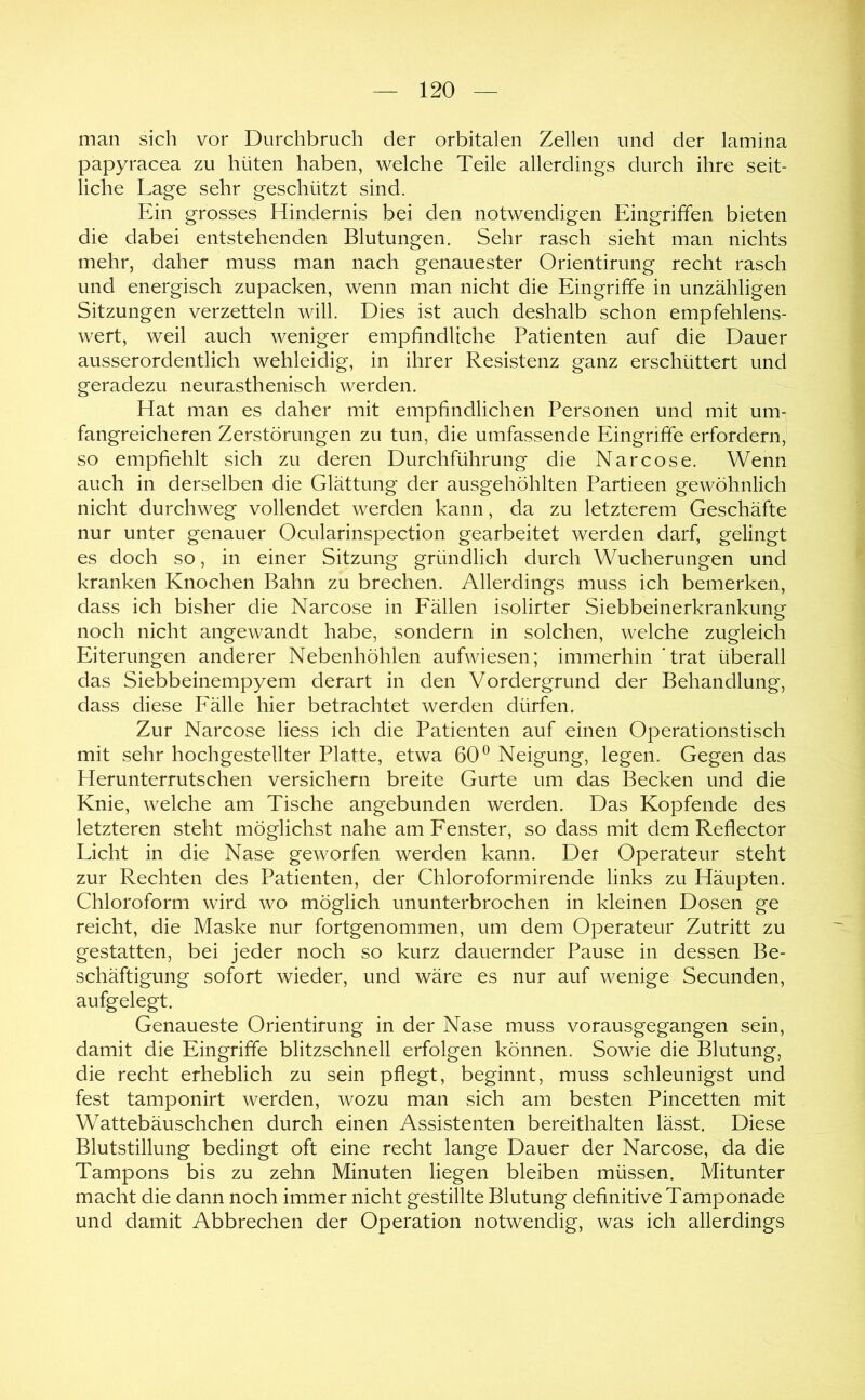 man sich vor Durchbruch der orbitalen Zellen und der lamina papyracea zu hüten haben, welche Teile allerdings durch ihre seit- liche Lage sehr geschützt sind. Ein grosses Hindernis bei den notwendigen Eingriffen bieten die dabei entstehenden Blutungen. Sehr rasch sieht man nichts mehr, daher muss man nach genauester Orientirung recht rasch und energisch zupacken, wenn man nicht die Eingriffe in unzähligen Sitzungen verzetteln will. Dies ist auch deshalb schon empfehlens- wert, weil auch weniger empfindliche Patienten auf die Dauer ausserordentlich wehleidig, in ihrer Resistenz ganz erschüttert und geradezu neurasthenisch werden. Hat man es daher mit empfindlichen Personen und mit um- fangreicheren Zerstörungen zu tun, die umfassende Eingriffe erfordern, so empfiehlt sich zu deren Durchführung die Narcose. Wenn auch in derselben die Glättung der ausgehöhlten Partieen gewöhnlich nicht durchweg vollendet werden kann, da zu letzterem Geschäfte nur unter genauer Ocularinspection gearbeitet werden darf, gelingt es doch so, in einer Sitzung gründlich durch Wucherungen und kranken Knochen Bahn zu brechen. Allerdings muss ich bemerken, dass ich bisher die Narcose in Fällen isolirter Siebbeinerkrankung noch nicht angewandt habe, sondern in solchen, welche zugleich Eiterungen anderer Nebenhöhlen aufwiesen; immerhin 'trat überall das Siebbeinempyem derart in den Vordergrund der Behandlung, dass diese Fälle hier betrachtet werden dürfen. Zur Narcose liess ich die Patienten auf einen Operationstisch mit sehr hochgestellter Platte, etwa 60^ Neigung, legen. Gegen das Herunterrutschen versichern breite Gurte um das Becken und die Knie, welche am Tische angebunden werden. Das Kopfende des letzteren steht möglichst nahe am Fenster, so dass mit dem Reflector Licht in die Nase geworfen werden kann. Der Operateur steht zur Rechten des Patienten, der Chloroformirende links zu Häupten. Chloroform wird wo möglich ununterbrochen in kleinen Dosen ge reicht, die Maske nur fortgenommen, um dem Operateur Zutritt zu gestatten, bei jeder noch so kurz dauernder Pause in dessen Be- schäftigung sofort wieder, und wäre es nur auf wenige Secunden, aufgelegt. Genaueste Orientirung in der Nase muss vorausgegangen sein, damit die Eingriffe blitzschnell erfolgen können. Sowie die Blutung, die recht erheblich zu sein pflegt, beginnt, muss schleunigst und fest tamponirt werden, wozu man sich am besten Pincetten mit Wattebäuschchen durch einen Assistenten bereithalten lässt. Diese Blutstillung bedingt oft eine recht lange Dauer der Narcose, da die Tampons bis zu zehn Minuten liegen bleiben müssen. Mitunter macht die dann noch immer nicht gestillte Blutung definitive Tamponade und damit Abbrechen der Operation notwendig, was ich allerdings