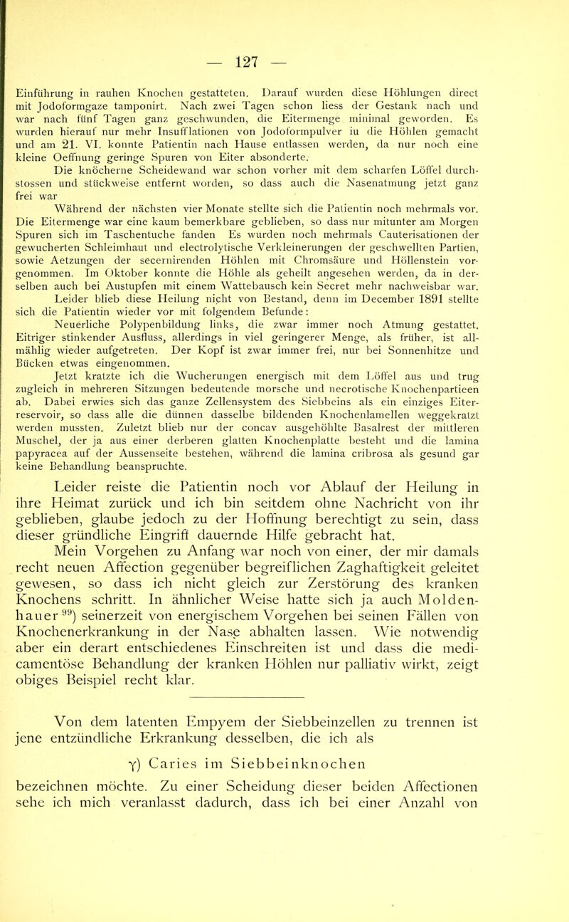 Einführung in rauhen Knochen gestatteten. Darauf wurden diese Höhlungen direct mit Jodoformgaze tamponirt. Nach zwei Tagen schon liess der Gestank nach und war nach fünf Tagen ganz geschwunden, die Eitermenge minimal geworden. Es wurden hierauf nur mehr Insufflationen von Jodoformpulver iu die Höhlen gemacht und am 21. VE konnte Patientin nach Hause entlassen werden, da nur noch eine kleine Oeffnung geringe Spuren von Eiter absonderte. Die knöcherne Scheidewand war schon vorher mit dem scharfen Löffel durch- stossen und stückweise entfernt worden, so dass auch die Nasenatmung jetzt ganz frei war Während der nächsten vier Monate stellte sich die Patientin noch mehrmals vor. Die Eitermenge war eine kaum bemerkbare geblieben, so dass nur mitunter am Morgen Spuren sich im Taschentuche fanden Es wurden noch mehrmals Cauterisationen der gewucherten Schleimhaut und electrolytische Verkleinerungen der geschwellten Partien, sowie Aetzungen der secernirenden Höhlen mit Chromsäure und Höllenstein vor- genommen. Im Oktober konnte die Höhle als geheilt angesehen werden, da in der- selben auch bei Austupfen mit einem Wattebausch kein Secret mehr nachweisbar war. Leider blieb diese Heilung nicht von Bestand, denn im December 1891 stellte sich die Patientin wieder vor mit folgendem Befunde; Neuerliche Polypenbildung links, die zwar immer noch Atmung gestattet. Eitriger stinkender Ausfluss, allerdings in viel geringerer Menge, als früher, ist all- mählig wieder aufgetreten. Der Kopf ist zwar immer frei, nur bei Sonnenhitze und Bücken etwas eingenommen. Jetzt kratzte ich die Wucherungen energisch mit dem Löffel aus und trug zugleich in mehreren Sitzungen bedeutende morsche und necrotische Knochenpartieen ab. Dabei erwies sich das ganze Zellensystem des Siebbeins als ein einziges Eiter- reservoir, so dass alle die dünnen dasselbe bildenden Knochenlamellen weggekratzt werden mussten. Zuletzt blieb nur der concav ausgehöhlte Basalrest der mittleren Muschel, der ja aus einer derberen glatten Knochenplatte besteht und die lamina papyracea auf der Aussenseite bestehen, während die lamina cribrosa als gesund gar keine Behandlung beanspruchte. Leider reiste die Patientin noch vor Ablauf der Heilung in ihre Heimat zurück und ich bin seitdem ohne Nachricht von ihr geblieben, glaube jedoch zu der Hoffnung berechtigt zu sein, dass dieser gründliche Eingriff dauernde Hilfe gebracht hat. Mein Vorgehen zu Anfang war noch von einer, der mir damals recht neuen Affection gegenüber begreiflichen Zaghaftigkeit geleitet gewesen, so dass ich nicht gleich zur Zerstörung des kranken Knochens schritt. In ähnlicher Weise hatte sich ja auch Molden- hauer seinerzeit von energischem Vorgehen bei seinen Fällen von Knochenerkrankung in der Nase abhalten lassen. Wie notwendig aber ein derart entschiedenes Einschreiten ist und dass die medi- camentöse Behandlung der kranken Höhlen nur palliativ wirkt, zeigt obiges Beispiel recht klar. Von dem latenten Empyem der Siebbeinzellen zu trennen ist jene entzündliche Erkrankung desselben, die ich als Y) Caries im Siebbeinknochen bezeichnen möchte. Zu einer Scheidung dieser beiden Affectionen sehe ich mich veranlasst dadurch, dass ich bei einer Anzahl von