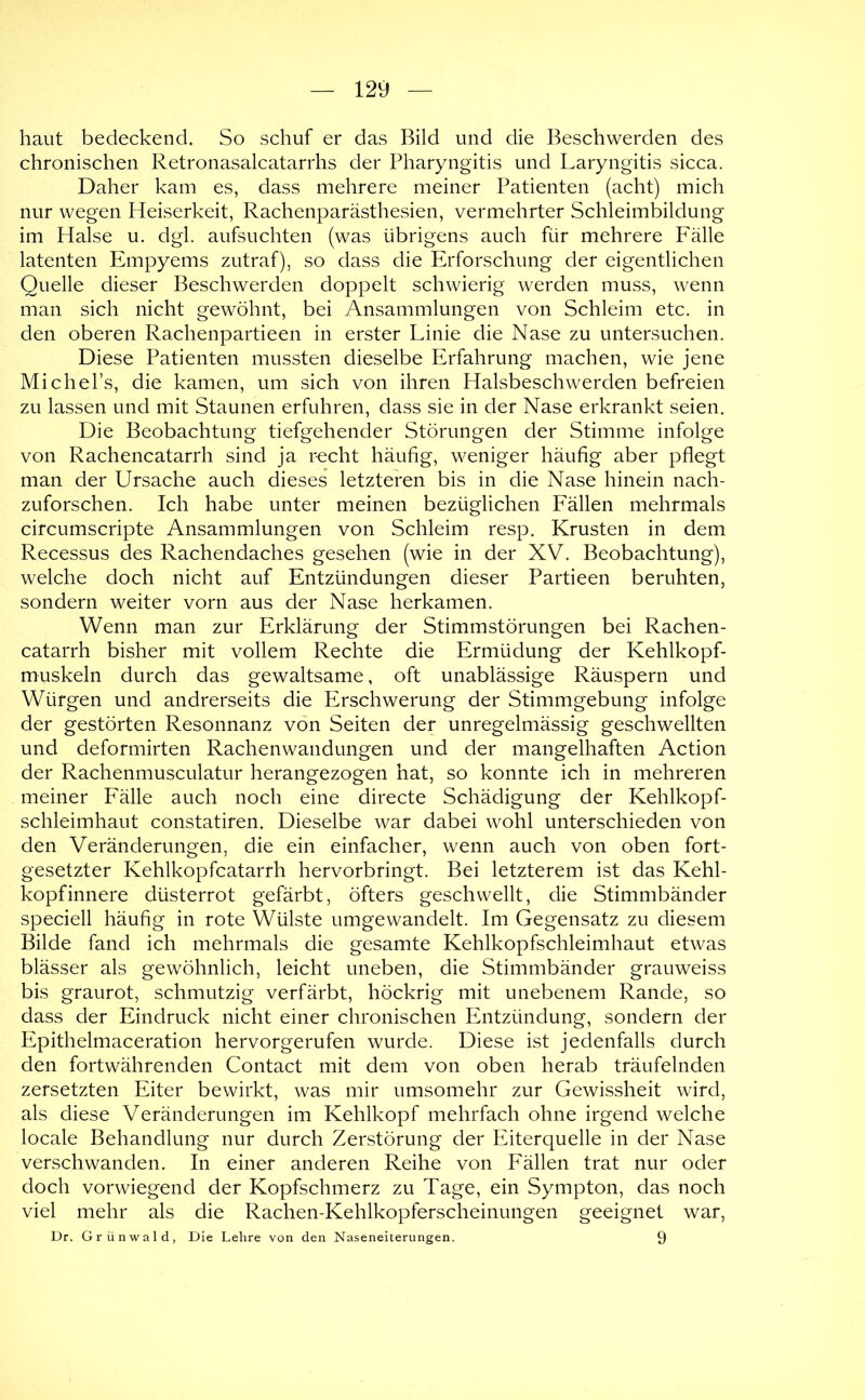 haut bedeckend. So schuf er das Bild und die Beschwerden des chronischen Retronasalcatarrhs der Pharyngitis und Laryngitis sicca. Daher kam es, dass mehrere meiner Patienten (acht) mich nur wegen Heiserkeit, Rachenparästhesien, vermehrter Schleimbildung im Halse u. dgl. aufsuchten (was übrigens auch für mehrere P'älle latenten Empyems zutraf), so dass die Erforschung der eigentlichen Quelle dieser Beschwerden doppelt schwierig werden muss, wenn man sich nicht gewöhnt, bei Ansammlungen von Schleim etc. in den oberen Rachenpartieen in erster Linie die Nase zu untersuchen. Diese Patienten mussten dieselbe Erfahrung machen, wie jene MichePs, die kamen, um sich von ihren Halsbeschwerden befreien zu lassen und mit Staunen erfuhren, dass sie in der Nase erkrankt seien. Die Beobachtung tiefgehender Störungen der Stimme infolge von Rachencatarrh sind ja recht häufig, weniger häufig aber pflegt man der Ursache auch dieses letzteren bis in die Nase hinein nach- zuforschen. Ich habe unter meinen bezüglichen Fällen mehrmals circumscripte Ansammlungen von Schleim resp. Krusten in dem Recessus des Rachendaches gesehen (wie in der XV. Beobachtung), welche doch nicht auf Entzündungen dieser Partieen beruhten, sondern weiter vorn aus der Nase herkamen. Wenn man zur Erklärung der Stimmstörungen bei Rachen- catarrh bisher mit vollem Rechte die Ermüdung der Kehlkopf- muskeln durch das gewaltsame, oft unablässige Räuspern und Würgen und andrerseits die Erschwerung der Stimmgebung infolge der gestörten Resonnanz von Seiten der unregelmässig geschwellten und deformirten Rachenwandungen und der mangelhaften Action der Rachenmusculatur herangezogen hat, so konnte ich in mehreren meiner Fälle auch noch eine directe Schädigung der Kehlkopf- schleimhaut constatiren. Dieselbe war dabei wohl unterschieden von den Veränderungen, die ein einfacher, wenn auch von oben fort- gesetzter Kehlkopfcatarrh hervorbringt. Bei letzterem ist das Kehl- kopfinnere düsterrot gefärbt, öfters geschwellt, die Stimmbänder speciell häufig in rote Wülste umgewandelt. Im Gegensatz zu diesem Bilde fand ich mehrmals die gesamte Kehlkopfschleimhaut etwas blässer als gewöhnlich, leicht uneben, die Stimmbänder grauweiss bis graurot, schmutzig verfärbt, höckrig mit unebenem Rande, so dass der Eindruck nicht einer chronischen Entzündung, sondern der Epithelmaceration hervorgerufen wurde. Diese ist jedenfalls durch den fortwährenden Contact mit dem von oben herab träufelnden zersetzten Eiter bewirkt, was mir umsomehr zur Gewissheit wird, als diese Veränderungen im Kehlkopf mehrfach ohne irgend welche locale Behandlung nur durch Zerstörung der Eiterquelle in der Nase verschwanden. In einer anderen Reihe von Fällen trat nur oder doch vorwiegend der Kopfschmerz zu Tage, ein Sympton, das noch viel mehr als die Rachen-Kehlkopferscheinungen geeignet war, Dr. Grünwald, Die Lehre von den Naseneiterungen. 9