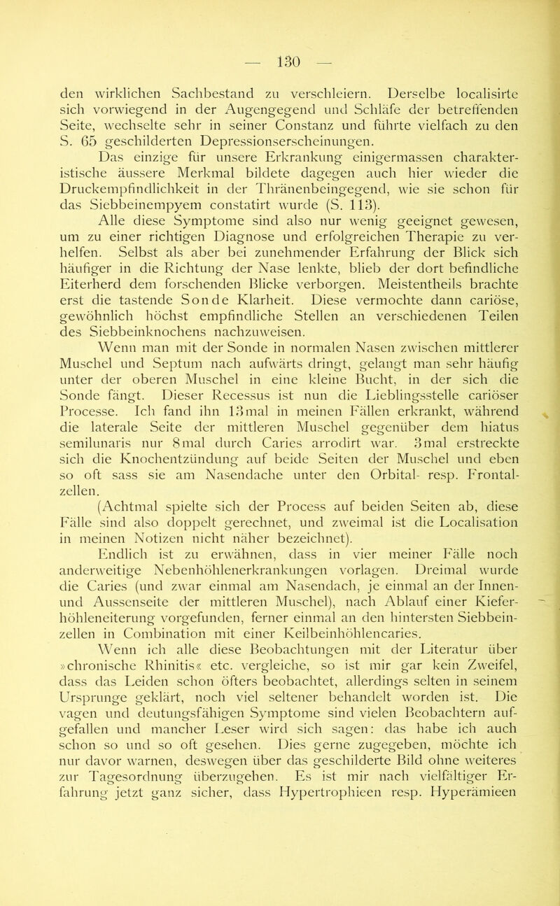 den wirklichen Sachbestand zu verschleiern. Derselbe localisirte sich vorwiegend in der Augengegend und Schläfe der betreffenden Seite, wechselte sehr in seiner Constanz und führte vielfach zu den S. 65 geschilderten Depressionserscheinungen. Das einzige für unsere Erkrankung einigermassen charakter- istische äussere Merkmal bildete dagegen auch hier wieder die Druckempfindlichkeit in der Thränenbeingegend, wie sie schon für das Siebbeinempyem constatirt wurde (S. 113). Alle diese Symptome sind also nur wenig geeignet gewesen, um zu einer richtigen Diagnose und erfolgreichen Therapie zu ver- helfen. Selbst als aber bei zunehmender Erfahrung der Blick sich häufiger in die Richtung der Nase lenkte, blieb der dort befindliche Eiterherd dem forschenden Blicke verborgen. Meistentheils brachte erst die tastende Sonde Klarheit. Diese vermochte dann cariöse, gewöhnlich höchst empfindliche Stellen an verschiedenen Teilen des Siebbeinknochens nachzuweisen. Wenn man mit der Sonde in normalen Nasen zwischen mittlerer Muschel und Septum nach aufwärts dringt, gelangt man sehr häufig unter der oberen Muschel in eine kleine Bucht, in der sich die Sonde fängt. Dieser Recessus ist nun die Lieblingsstelle cariöser Processe. Ich fand ihn 13 mal in meinen Fällen erkrankt, während die laterale Seite der mittleren Muschel gegenüber dem hiatus semilunaris nur 8 mal durch Caries arrodirt war. 3 mal erstreckte sich die Knochentzündiing auf beide Seiten der Muschel und eben so oft sass sie am Nasendaehe unter den Orbital- resp. Frontal- zellen. (Achtmal spielte sich der Process auf beiden Seiten ab, diese Fälle sind also doppelt gerechnet, und zweimal ist die Localisation in meinen Notizen nicht näher bezeichnet). Endlich ist zu erwähnen, dass in vier meiner Fälle noch anderweitige Nebenhöhlenerkrankungen Vorlagen. Dreimal wurde die Caries (und zwar einmal am Nasendach, je einmal an der Innen- und Aussenseite der mittleren Muschel), nach Ablauf einer Kiefer- höhleneiterung vorgefunden, ferner einmal an den hintersten Siebbein- zellen in Combination mit einer Keilbeinhöhlencaries. Wenn ich alle diese Beobachtungen mit der Literatur über »chronische Rhinitis« etc. vergleiche, so ist mir gar kein Zweifel, dass das Leiden schon öfters beobachtet, allerdings selten in seinem Ursprünge geklärt, noch viel seltener behandelt worden ist. Die vagen und deutungsfähigen Symptome sind vielen Beobachtern auf- gefallen und mancher Leser wird sich sagen: das habe ich auch schon so und so oft gesehen. Dies gerne zugegeben, möchte ich nur davor warnen, deswegen über das geschilderte Bild ohne weiteres zur Tagesordnung überzugehen. Es ist mir nach vielfältiger Er- fahrung jetzt ganz sicher, dass Hypertrophieen resp. Hyperämieen