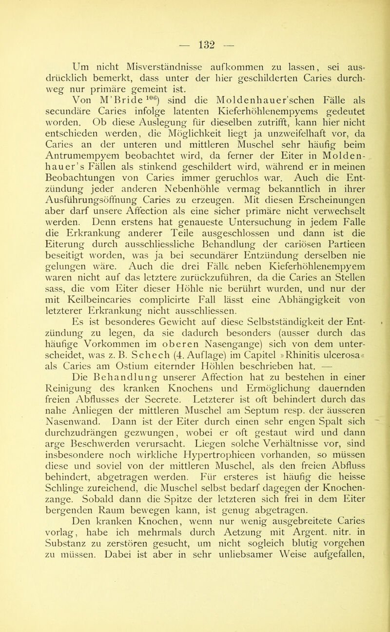 Um nicht Misverständnisse auf kommen zu lassen, sei aus- drücklich bemerkt, dass unter der hier geschilderten Caries durch- weg nur primäre gemeint ist. Von M’Bride sind die Moldenhauer’schen Fälle als secundäre Caries infolge latenten Kieferhöhlenempyems gedeutet worden. Ob diese Auslegung für dieselben zutrifft, kann hier nicht entschieden werden, die Möglichkeit liegt ja unzweifelhaft vor, da Caries an der unteren und mittleren Muschel sehr häufig beim Antrumempyem beobachtet wird, da ferner der Eiter in Molden- hau er’s Fällen als stinkend geschildert wird, während er in meinen Beobachtungen von Caries immer geruchlos war. Auch die Ent- zündung jeder anderen Nebenhöhle vermag bekanntlich in ihrer Ausführungsöffnung Caries zu erzeugen. Mit diesen Erscheinungen aber darf unsere Affection als eine sicher primäre nicht verwechselt werden. Denn erstens hat genaueste Untersuchung in jedem Falle die Erkrankung anderer Teile ausgeschlossen und dann ist die Eiterung durch ausschliessliche Behandlung der cariösen Partieen beseitigt worden, was ja bei secundärer Entzündung derselben nie gelungen wäre. Auch die drei Fälle neben Kieferhöhlenempyem waren nicht auf das letztere zurückzuführen, da die Caries an Stellen sass, die vom Eiter dieser Höhle nie berührt wurden, und nur der mit Keilbeincaries complicirte Fall lässt eine Abhängigkeit von letzterer Erkrankung nicht ausschliessen. Es ist besonderes Gewicht auf diese Selbstständigkeit der Ent- zündung zu legen, da sie dadurch besonders (ausser durch das häufige Vorkommen im oberen Nasengange) sich von dem unter- scheidet, was z. B. Schech (4. Auflage) im Capitel »Rhinitis ulcerosa« als Caries am Ostium eiternder Höhlen beschrieben hat. — Die Behandlung unserer Affection hat zu bestehen in einer Reinigung des kranken Knochens und Ermöglichung dauernden freien Abflusses der Secrete. Letzterer ist oft behindert durch das nahe Anliegen der mittleren Muschel am Septum resp. der äusseren Nasenwand. Dann ist der Eiter durch einen sehr engen Spalt sich durchzudrängen gezwungen, wobei er oft gestaut wird und dann arge Beschwerden verursacht. Liegen solche Verhältnisse vor, sind insbesondere noch wirkliche Hypertrophieen vorhanden, so müssen diese und soviel von der mittleren Muschel, als den freien Abfluss behindert, abgetragen werden. Für ersteres ist häufig die heisse Schlinge zureichend, die Muschel selbst bedarf dagegen der Knochen- zange. Sobald dann die Spitze der letzteren sich frei in dem Eiter bergenden Raum bewegen kann, ist genug abgetragen. Den kranken Knochen, wenn nur wenig ausgebreitete Caries vorlag, habe ich mehrmals durch Aetzung mit Argent. nitr. in Substanz zu zerstören gesucht, um nicht sogleich blutig Vorgehen zu müssen. Dabei ist aber in sehr unliebsamer Weise aufgefallen.