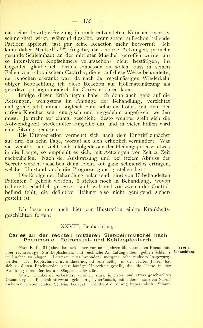 dass eine derartige Aetzung in noch entzündetem Knochen excessiv schmerzhaft wirkt, während dieselbe, wenn später auf schon heilende Partieen applicirt, fast gar keine Reaction mehr hervorruft. Ich kann daher Michel’s Angabe, dass »diese Aetzungen, je mehr gesunde Schleimhaut an der mittleren Muschel getroffen wurde, um so intensiveren Kopfschmerz verursachen« nicht bestätigen, im Gegenteil glaube ich daraus schliessen zu sollen, dass in seinen Fällen von »chronischem Catarrh«, die er auf diese Weise behandelte, der Knochen erkrankt war, da nach der regelmässigen Wiederkehr obiger Beobachtung ich diese Reaction auf Höllensteinätzung als geradezu pathognomonisch für Caries erklären kann. Infolge dieser Erfahrungen habe ich denn auch ganz auf die Aetzungen, wenigstens im Anfänge der Behandlung, verzichtet und greife jetzt immer sogleich zum scharfen Löffel, mit dem der cariöse Knochen sehr energisch und ausgedehnt angefrischt werden muss. Je mehr auf einmal geschieht, desto weniger stellt sich die Notwendigkeit wiederholter Eingriffe ein, und in vielen Eällen wird eine Sitzung genügen. Die Eitersecretion vermehrt sich nach dem Eingriff zunächst auf drei bis zehn Tage, worauf sie sich erheblich vermindert. War viel zerstört und zieht sich infolgedessen der Heilungsprocess etwas in die Länge, so empfiehlt es sich, mit Aetzungen von Zeit zu Zeit nachzuhelfen. Nach der Auskratzung und bei freiem Abfluss der Secrete werden dieselben dann leicht, oft ganz schmerzlos ertragen, welcher Umstand auch die Prognose günstig stellen lässt. Die Erfolge der Behandlung anlangend, sind von 15 behandelten Patienten 7 geheilt worden, 6 stehen noch in Behandlung, wovon 5 bereits erheblich gebessert sind, während von zweien der Control- befund fehlt, die definitive Heilung also nicht genügend sicher- gestellt ist. Ich lasse nun auch hier zur Illustration einige Krankheits- geschichten folgen: XXVIII. Beobachtung. Caries an der rechten mittleren Siebbeinmuschel nach Pneumonie. Retronasal- und Kehlkopfcatarrh. Frau E. E., 31 Jahre, hat seit einer vor acht Jahren überstandenen Pneumonie XXVIII. über rechtsseitigen Stirnkopfschmerz und reichliche Anhäufung zähen, gelben Schleims Beobachtung, im Rachen zu klagen. Letzterer muss besonders morgens sehr mühsam losgewürgt werden. Der Kopfschmerz ist andauernd, oft sehr heftig, in den letzten Jahren hat sich zu diesen Beschwerden sehr häufige Heiserkeit gesellt, die die Dame in der Ausübung ihres Berufes als Sängerin sehr stört. Stat.; Dunkelrot. verfärbtes, ziemlich stark injicirtes und etwas geschwelltes Gaumensegel. Rachenhinterwand gelockert, hyperämisch, mit zähem, aus dem Nasen- rachenraum kommenden Schleim bedeckt. Kehlkopf durchweg hyperämisch. Stimm-