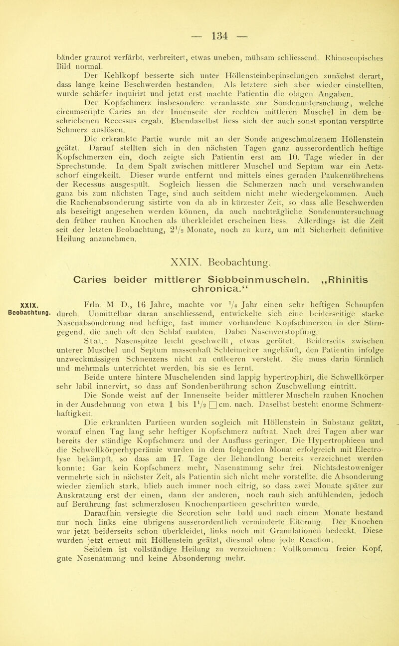 XXIX. Beobachtung. bänder graurot verfärbt, verbreitert, etwas uneben, mühsam schliessend. Rhinoscopisches Bild normal. Der Kehlkopf besserte sich unter Höllensteinbepinselungen zunächst derart, dass lange keine Beschwerden bestanden. Als letztere sich aber wieder einstellten, wurde schärfer inquirirt und jetzt erst machte Patientin die obigen Angaben. Der Kopfschmerz insbesondere veranlasste zur Sondenuntersuchung, welche circumscripte Caries an der Innenseite der rechten mittleren Muschel in dem be- schriebenen Recessus ergab. Ebendaselbst Hess sich der auch sonst spontan verspürte Schmerz auslösen. Die erkrankte Partie wurde mit an der Sonde angeschmolzenem Höllenstein geätzt. Darauf stellten sich in den nächsten Tagen ganz ausserordentlich heftige Kopfschmerzen ein, doch zeigte sich Patientin erst am 10. Tage wieder in der Sprechstunde. In dem Spalt zwischen mittlerer Muschel und Septum war ein Aetz- schorf eingekeilt. Dieser wurde entfernt und mittels eines geraden Paukenröhrchens der Recessus ausgespült. Sogleich Hessen die Schmerzen nach und verschwanden ganz bis zum nächsten Tage, sind auch seitdem nicht mehr wiedergekommen. Auch die Rachenabsonderung sistirte von da ab in kürzester Zeit, so dass alle Beschwerden als beseitigt angesehen werden können, da auch nachträgliche Sondenuntersuchung den früher rauhen Knochen als überkleidet erscheinen Hess. Allerdings ist die Zeit seit der letzten Beobachtung, 2V2 Monate, noch zu kurz, um mit Sicherheit definitive Heilung anzunehmen. XXIX. Beobachtung. Caries beider mittlerer Siebbeinmuscheln. „Rhinitis chronica.“ Frln. M. D., 16 Jahre, machte vor ^/4 Jahr einen sehr heftigen Schnupfen durch. Unmittelbar daran anschliessend, entwickelte sich eine beiderseitige starke Nasenabsonderung und heftige, fast immer vorhandene Kopfschmerzen in der Stirn- gegend, die auch oft den Schlaf raubten. Dabei Nasenverstopfung. Stat.; Nasenspitze leicht geschwellt, etwas gerötet. Beiderseits zwischen unterer Muschel und Septum massenhaft Schleimeiter angehäuft, den Patientin infolge unzweckmässigen Schneuzens nicht zu entleeren versteht. Sie muss darin förmlich und mehrmals unterrichtet werden, bis sie es lernt. Beide untere hintere Muschelenden sind lappig hypertrophirt, die Schwellkörper sehr labil innervirt, so dass auf Sondenberührung schon Zuschwellung eintritt. Die Sonde weist auf der Innenseite beider mittlerer Muscheln rauhen Knochen in der Ausdehnung von etwa 1 bis IVa g]cm. nach. Daselbst besteht enorme Schmerz- haftigkeit. Die erkrankten Partieen wurden sogleich mit Höllenstein in Substanz geätzt, worauf einen Tag lang sehr heftiger Kopfschmerz auftiat. Nach drei Tagen aber war bereits der ständige Kopfschmerz und der Ausfluss geringer. Die Plypertrophieen und die Schwellkörperhyperämie wurden in dem folgenden Monat erfolgreich mit Electro- lyse bekämpft, so dass am 17. Tage der Behandlung bereits verzeichnet werden konnte: Gar kein Kopfschmerz mehr, Nasenatmung sehr frei. Nichtsdestoweniger vermehrte sich in nächster Zeit, als Patientin sich nicht mehr vorstellte, die Absonderung wieder ziemlich stark, blieb auch immer noch eitrig, so dass zwei Monate später zur Auskratzung erst der einen, dann der anderen, noch rauh sich anfühlenden, jedoch auf Berührung fast schmerzlosen Knochenpartieen geschritten wurde. Daraufhin versiegte die Secretion sehr bald und nach einem Monate bestand nur noch links eine übrigens ausserordentlich verminderte Eiterung. Der Knochen war jetzt beiderseits schon überkleidet, links noch mit Granulationen bedeckt. Diese wurden jetzt erneut mit Höllenstein geätzt, diesmal ohne jede Reaction. Seitdem ist vollständige Heilung zu verzeichnen; Vollkommen freier Kopf, gute Nasenatmung und keine Absonderung mehr.