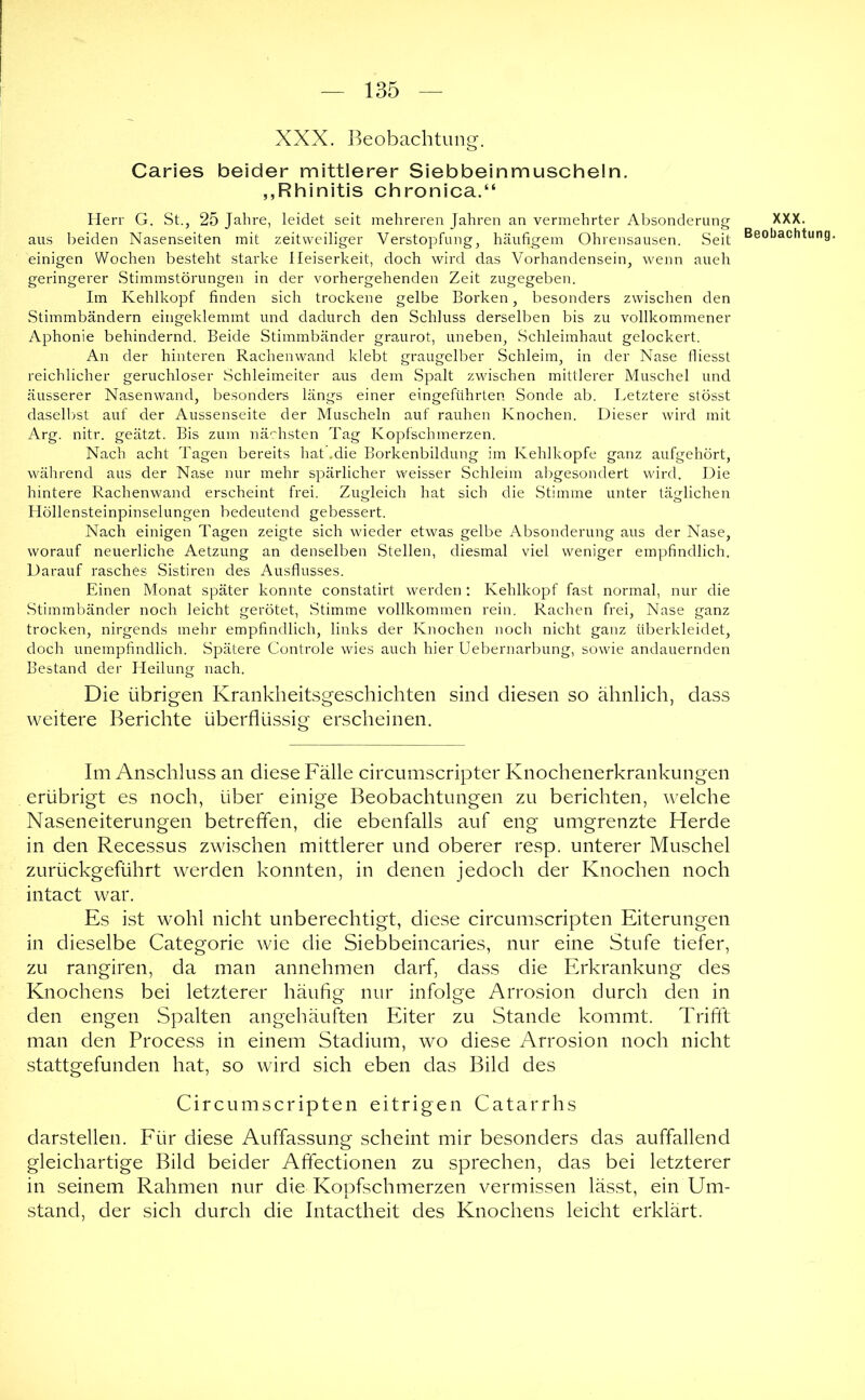 XXX. Beobachtung-. Caries beider mittlerer Siebbeinmuscheln. „Rhinitis chronica.“ Herr G. St., 25 Jahre, leidet seit mehreren Jahren an vermehrter Absonderung aus beiden Nasenseiten mit zeitweiliger Verstopfung, häufigem Ohrensausen. Seit einigen Wochen besteht starke Heiserkeit, doch wird das Vorhandensein, wenn auch geringerer Stimmstörungen in der vorhergehenden Zeit zugegeben. Im Kehlkopf finden sich trockene gelbe Borken, besonders zwischen den Stimmbändern eingeklemmt und dadurch den Schluss derselben bis zu vollkommener Aphonie behindernd. Beide Stimmbänder graurot, uneben, Schleimhaut gelockert. An der hinteren Rachenwand klebt graugelber Schleim, in der Nase fliesst reichlicher geruchloser Schleimeiter aus dem Spalt zwischen mittlerer Muschel und äusserer Nasenwand, besonders längs einer eingeführten Sonde ab. Letztere stösst daselbst auf der Aussenseite der Muscheln auf rauhen Knochen. Dieser wird mit Arg. nitr. geätzt. Bis zum nä-rhsten Tag Kopfschmerzen. Nach acht Tagen bereits hat .die Borkenbildung im Kehlkopfe ganz aufgehört, während aus der Nase nur mehr spärlicher weisser Schleim abgesondert wird. Die hintere Rachenwand erscheint frei. Zugleich hat sich die Stimme unter täglichen Höllensteinpinselungen bedeutend gebessert. Nach einigen Tagen zeigte sich wieder etwas gelbe Absonderung aus der Nase, worauf neuerliche Aetzimg an denselben Stellen, diesmal viel weniger em]:)findlich. Darauf rasches Sistiren des Ausflusses. Einen Monat später konnte constatirt werden : Kehlkopf fast normal, nur die Stimmbänder noch leicht gerötet, Stimme vollkommen rein. Rachen frei, Nase ganz trocken, nirgends mehr empfindlich, links der Knochen noch nicht ganz überkleidet, doch unempfindlich. Spätere Controle wies auch hier Uebernarbung, sowie andauernden Bestand der Heilung nach. Die übrigen Krankheitsgeschichten sind diesen so ähnlich, dass weitere Berichte überflüssig erscheinen. Im Anschluss an diese Fälle circumscripter Knochenerkrankungen erübrigt es noch, über einige Beobachtungen zu berichten, welche Naseneiterungen betrelTen, die ebenfalls auf eng umgrenzte Herde in den Recessus zwischen mittlerer und oberer resp. unterer Muschel zurückgeführt werden konnten, in denen jedoch der Knochen noch intact war. Es ist wohl nicht unberechtigt, diese circumscripten Eiterungen in dieselbe Categorie wie die Siebbeincaries, nur eine Stufe tiefer, zu rangiren, da man annehmen darf, dass die Erkrankung des Knochens bei letzterer häufig nur infolge Arrosion durch den in den engen Spalten angehäuften Eiter zu Stande kommt. Trifft man den Process in einem Stadium, wo diese Arrosion noch nicht stattgefunden hat, so wird sich eben das Bild des Circumscripten eitrigen Catarrhs darstellen. Für diese Auffassung scheint mir besonders das auffallend gleichartige Bild beider Affectionen zu sprechen, das bei letzterer in seinem Rahmen nur die Kopfschmerzen vermissen lässt, ein Um- stand, der sich durch die Intactheit des Knochens leicht erklärt. XXX. Beobachtung.