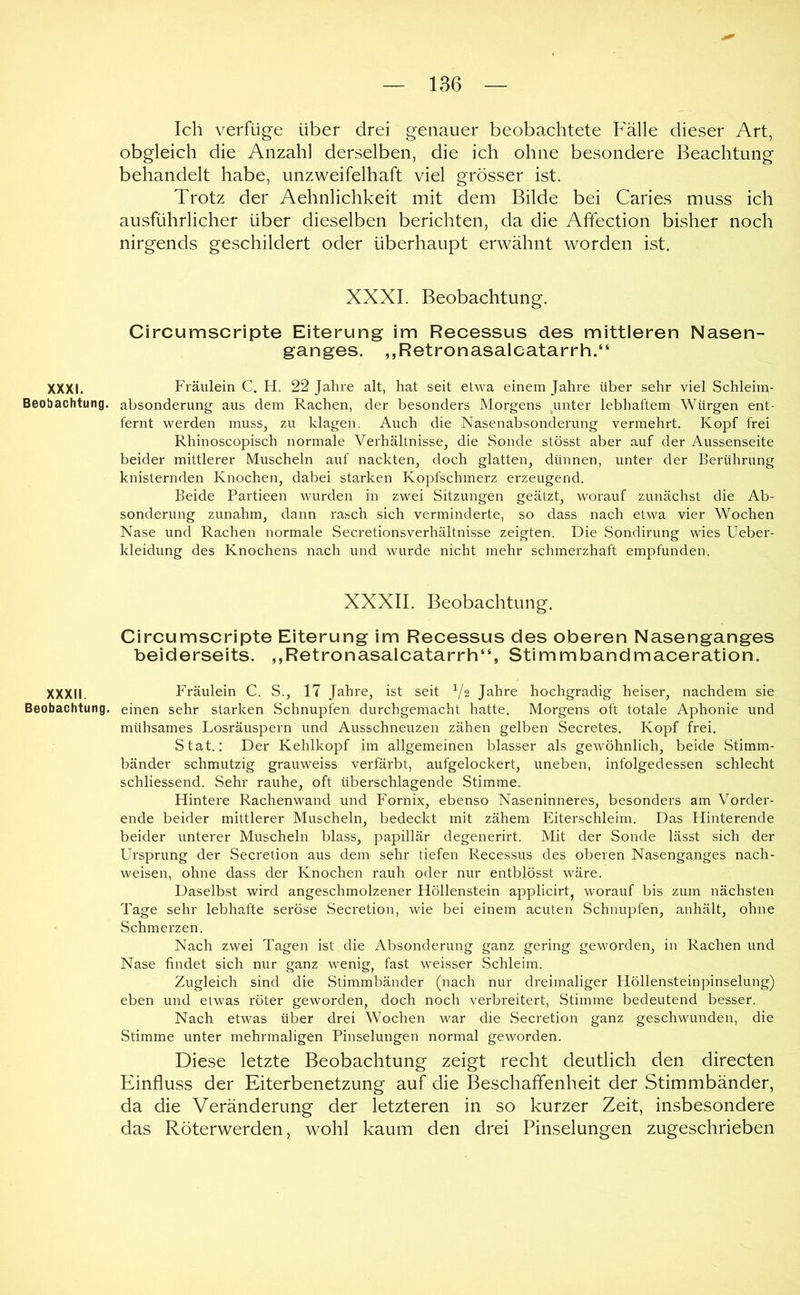 Ich verfüge über drei genauer beobachtete Fälle dieser Art, obgleich die Anzahl derselben, die ich ohne besondere Beachtung behandelt habe, unzweifelhaft viel grösser ist. Trotz der Aehnlichkeit mit dem Bilde bei Caries muss ich ausführlicher über dieselben berichten, da die Afifection bisher noch nirgends geschildert oder überhaupt erwähnt worden ist. XXXI. Beobachtung. Circumscripte Eiterung im Recessus des mittleren Nasen- ganges. „Retronasalcatarrh.“ XXXI. Fräulein C. H. 22 Jahre alt, hat seit etwa einem Jahre über sehr viel Schleim- Beobachtung. absonderung aus dem Rachen, der besonders Morgens ^unter lebhaftem Würgen ent- fernt werden muss, zu klagen. Auch die Nasenabsonderung vermehrt. Kopf frei Rhinoscopisch normale Verhältnisse, die Sonde stösst aber auf der Aussenseite beider mittlerer Muscheln auf nackten, doch glatten, dünnen, unter der Berührung knisternden Knochen, dabei starken Kopfschmerz erzeugend. Beide Partieen wurden in zwei Sitzungen geätzt, worauf zunächst die Ab- sonderung zunahm, dann rasch sich verminderte, so dass nach etwa vier Wochen Nase und Rachen normale Secretionsverhältnisse zeigten. Die Sondirung wies Ueber- kleidung des Knochens nach und wurde nicht mehr schmerzhaft empfunden. XXXII. Beobachtung. Circumscripte Eiterung im Recessus des oberen Nasenganges beiderseits. ,,Retronasalcatarrh“, Stimmbandmaceration. XXXII. Fräulein C. S., 17 Jahre, ist seit V2 Jahre hochgradig heiser, nachdem sie Beobachtung, einen sehr starken Schnupfen durchgemacht hatte. Morgens oft totale Aphonie und mühsames Losräuspern und Ausschneuzen zähen gelben Secretes. Kopf frei. Stat.: Der Kehlkopf im allgemeinen blasser als gewöhnlich, beide Stimm- bänder schmutzig grauweiss verfärbt, aufgelockert, uneben, infolgedessen schlecht schliessend. Sehr rauhe, oft überschlagende Stimme. Hintere Rachenwand und Fornix, ebenso Naseninneres, besonders am Vorder- ende beider mittlerer Muscheln, bedeckt mit zähem Eiterschleim. Das Hinterende beider unterer Muscheln blass, papillär degenerirt. Mit der Sonde lässt sich der Ursprung der Secretion aus dem sehr tiefen Recessus des oberen Nasenganges nach- weisen, ohne dass der Knochen rauh oder nur entblösst wäre. Daselbst wird angeschmolzener Höllenstein applicirt, worauf bis zum nächsten Tage sehr lebhafte seröse Secretion, wie bei einem acuten Schnupfen, anhält, ohne Schmerzen. Nach zwei Tagen ist die Absonderung ganz gering geworden, in Rachen und Nase findet sich nur ganz wenig, fast weisser Schleim. Zugleich sind die Stimmbänder (nach nur dreimaliger Höllensteinpinselung) eben und etwas röter geworden, doch noch verbreitert, Stimme bedeutend besser. Nach etwas über drei Wochen war die Secretion ganz geschwunden, die Stimme unter mehrmaligen Pinselungen normal geworden. Diese letzte Beobachtung zeigt recht deutlich den directen Einfluss der Eiterbenetzung auf die Beschaffenheit der Stimmbänder, da die Veränderung der letzteren in so kurzer Zeit, insbesondere das Röterwerden, wohl kaum den drei Pinselungen zugeschrieben