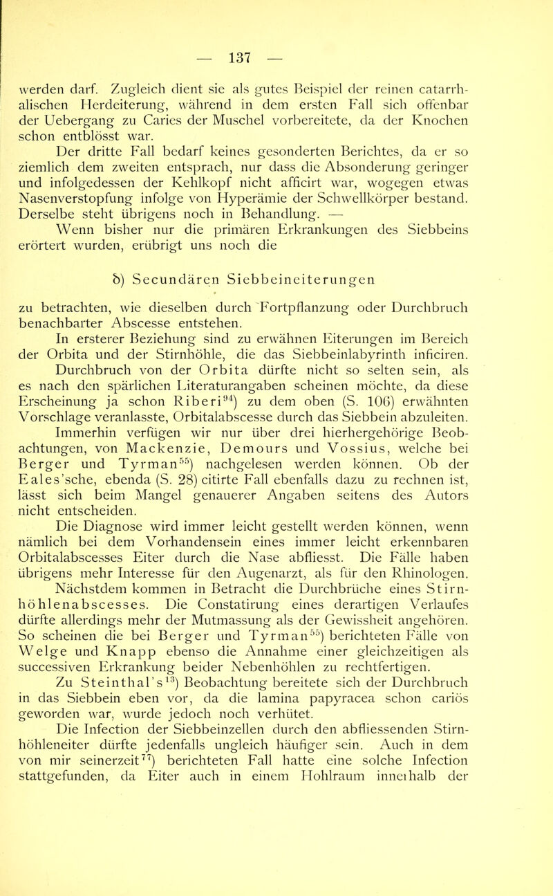 werden darf. Zugleich dient sie als gutes Beispiel der reinen catarrh- alischen Herdeiterung, während in dem ersten Fall sich offenbar der Uebergang zu Caries der Muschel vorbereitete, da der Knochen schon entblösst war. Der dritte Fall bedarf keines gesonderten Berichtes, da er so ziemlich dem zweiten entsprach, nur dass die Absonderung geringer und infolgedessen der Kehlkopf nicht afficirt war, wogegen etwas Nasenverstopfung infolge von Hyperämie der Schwellkörper bestand. Derselbe steht übrigens noch in Behandlung. — Wenn bisher nur die primären Erkrankungen des Siebbeins erörtert wurden, erübrigt uns noch die b) Secundären Siebbeineiterungen zu betrachten, wie dieselben durch Fortpflanzung oder Durchbruch benachbarter Abscesse entstehen. In ersterer Beziehung sind zu erwähnen Eiterungen im Bereich der Orbita und der Stirnhöhle, die das Siebbeinlabyrinth inficiren. Durchbruch von der Orbita dürfte nicht so selten sein, als es nach den spärlichen Eiteraturangaben scheinen möchte, da diese Erscheinung ja schon Riberi'^’^) zu dem oben (S. 106) erwähnten Vorschläge veranlasste, Orbitalabscesse durch das Siebbein abzuleiten. Immerhin verfügen wir nur über drei hierhergehörige Beob- achtungen, von Mackenzie, Demours und Vossius, welche bei Berger und Tyrman^^) nachgelesen werden können. Ob der Eales’sche, ebenda (S. 28) citirte Fall ebenfalls dazu zu rechnen ist, lässt sich beim Mangel genauerer Angaben seitens des Autors nicht entscheiden. Die Diagnose wird immer leicht gestellt werden können, wenn nämlich bei dem Vorhandensein eines immer leicht erkennbaren Orbitalabscesses Eiter durch die Nase abfliesst. Die Fälle haben übrigens mehr Interesse für den Augenarzt, als für den Rhinologen. Nächstdem kommen in Betracht die Durchbrüche eines Stirn- höhlenabscesses. Die Constatirung eines derartigen Verlaufes dürfte allerdings mehr der Mutmassung als der Gewissheit angehören. So scheinen die bei Berger und Tyrman^^) berichteten Fälle von Welge und Knapp ebenso die Annahme einer gleichzeitigen als successiven Erkrankung beider Nebenhöhlen zu rechtfertigen. Zu Steinthal’s^^) Beobachtung bereitete sich der Durchbruch in das Siebbein eben vor, da die lamina papyracea schon cariös geworden war, wurde jedoch noch verhütet. Die Infection der Siebbeinzellen durch den abfliessenden Stirn- höhleneiter dürfte jedenfalls ungleich häufiger sein. Auch in dem von mir seinerzeit ^^) berichteten Fall hatte eine solche Infection stattgefunden, da Eiter auch in einem Hohlraum inneihalb der