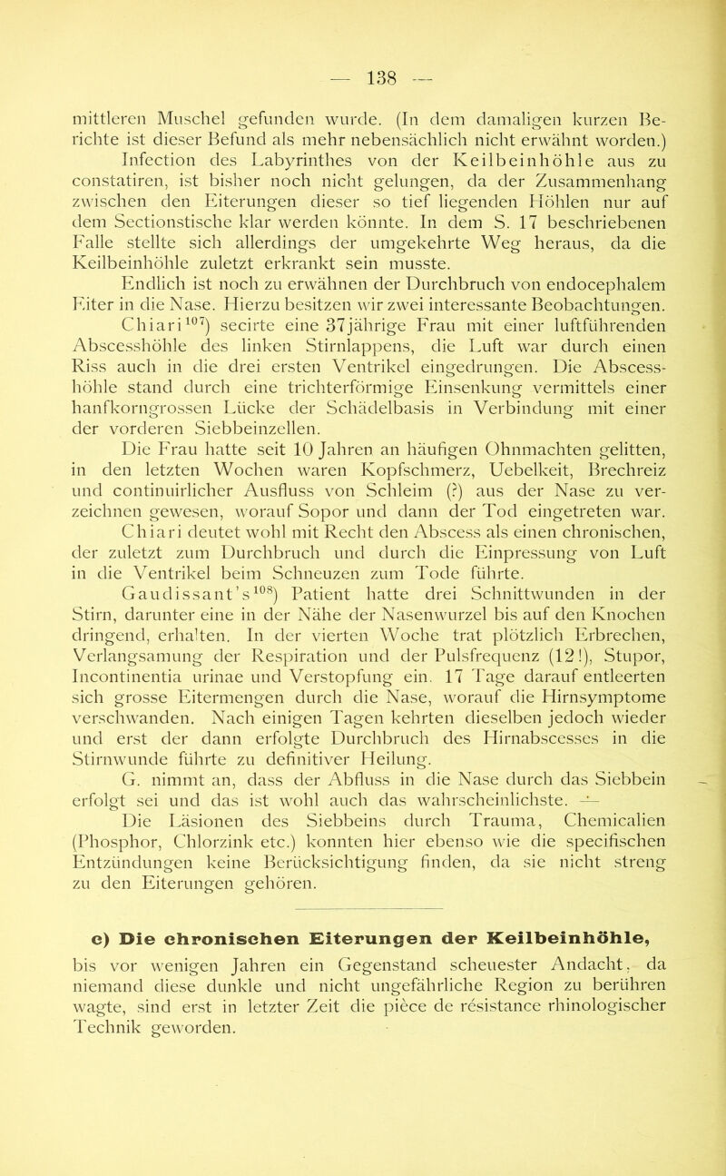 mittleren Muschel gefunden wurde. (In dem damaligen kurzen Be- richte ist dieser Befund als mehr nebensächlich nicht erwähnt worden.) Infection des Labyrinthes von der Keilbein höhle aus zu constatiren, ist bisher noch nicht gelungen, da der Zusammenhang zwischen den Eiterungen dieser so tief liegenden Höhlen nur auf dem Sectionstische klar werden könnte. In dem S. 17 beschriebenen Falle stellte sich allerdings der umgekehrte Weg heraus, da die Keilbeinhöhle zuletzt erkrankt sein musste. Endlich ist noch zu erwähnen der Durchbruch von endocephalem Eiter in die Nase. Hierzu besitzen wir zwei interessante Beobachtungen. Chiari^®^) secirte eine 37jährige Frau mit einer luftführenden Abscesshöhle des linken Stirnlappens, die Luft war durch einen Riss auch in die drei ersten Ventrikel eingedrungen. Die Abscess- höhle stand durch eine trichterförmige Einsenkung vermittels einer hanfkorngrossen Lücke der Schädelbasis in Verbindung mit einer der vorderen Siebbeinzellen. Die Frau hatte seit 10 Jahren an häufigen Ohnmächten gelitten, in den letzten Wochen waren Kopfschmerz, Uebelkeit, Brechreiz und continuirlicher Ausfluss von Schleim (?) aus der Nase zu ver- zeichnen gewesen, worauf Sopor und dann der Tod eingetreten war. Chiari deutet wohl mit Recht den Abscess als einen chronischen, der zuletzt zum Durchbruch und durch die Einpressung von Luft in die Ventrikel beim Schneuzen zum Tode führte. Gaudissant’s^®^) Patient hatte drei Schnittwunden in der Stirn, darunter eine in der Nähe der Nasenwurzel bis auf den Knochen dringend, erhalten. In der vierten Woche trat plötzlich Erbrechen, Verlangsamung der Respiration und der Pulsfrequenz (12!), Stupor, Incontinentia urinae und Verstopfung ein, 17 Tage darauf entleerten sich grosse Eitermengen durch die Nase, worauf die Hirnsymptome verschwanden. Nach einigen Tagen kehrten dieselben jedoch wieder und erst der dann erfolgte Durchbruch des Hirnabscesses in die Stirnwunde führte zu definitiver Heilung. G. nimmt an, dass der Abfluss in die Nase durch das Siebbein erfolgt sei und das ist wohl auch das wahrscheinlichste. — Die Läsionen des Siebbeins durch Trauma, Chemiealien (Phosphor, Chlorzink etc.) konnten hier ebenso wie die specifischen Entzündungen keine Berücksichtigung finden, da sie nicht streng zu den Eiterungen gehören. e) Die chronischen Eiterungen der Keilbeinhöhle, bis vor wenigen Jahren ein Gegenstand scheuester Andacht, da niemand diese dunkle und nicht ungefährliche Region zu berühren wagte, sind erst in letzter Zeit die piece de resistance rhinologischer Technik geworden.