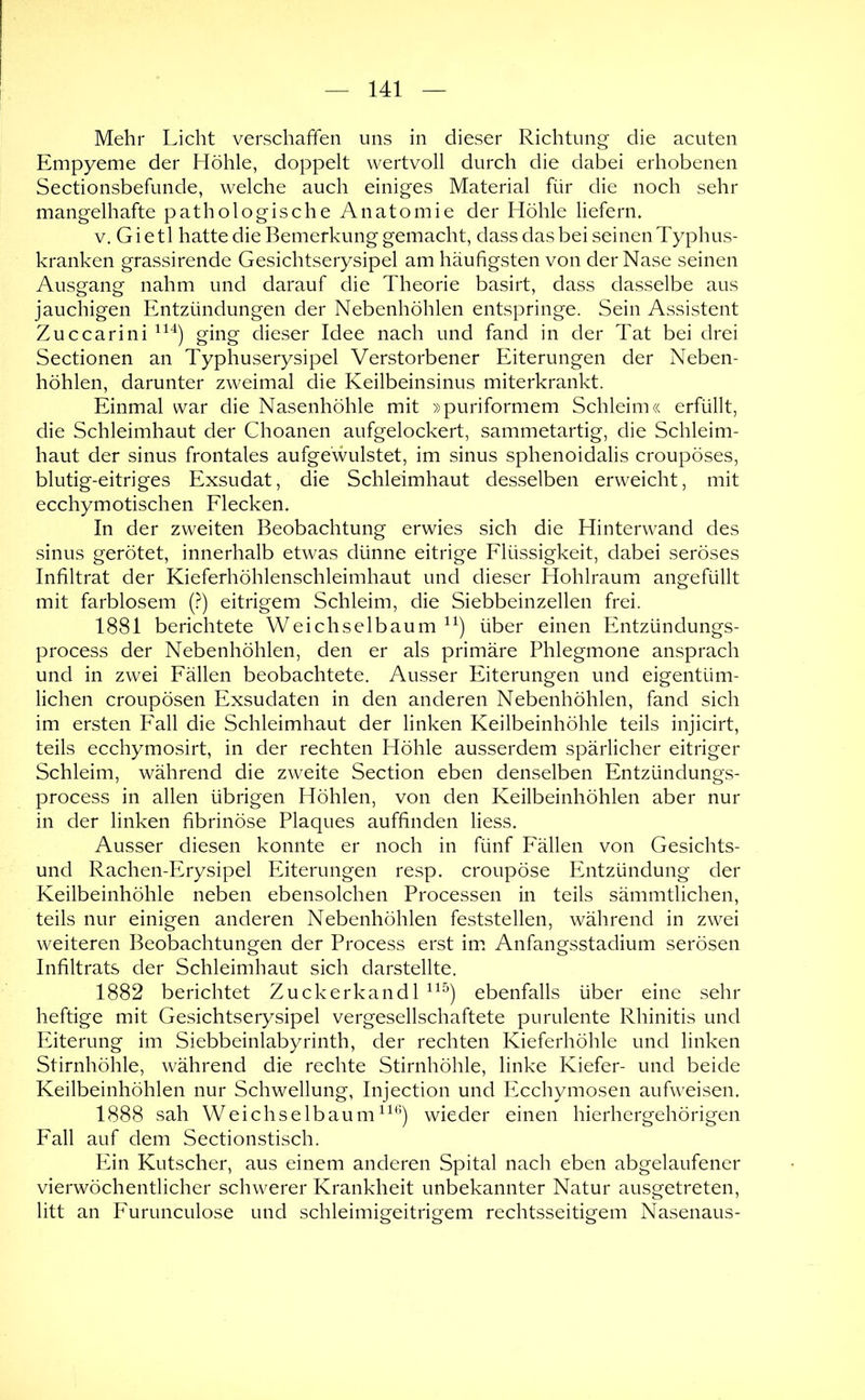 Mehr Licht verschaffen uns in dieser Richtung die acuten Empyeme der Höhle, doppelt wertvoll durch die dabei erhobenen Sectionsbefunde, welche auch einiges Material für die noch sehr mangelhafte pathologische Anatomie der Höhle liefern. V. Gietl hatte die Bemerkung gemacht, dass das bei seinen Typhus- kranken grassirende Gesichtserysipel am häufigsten von der Nase seinen Ausgang nahm und darauf die Theorie basirt, dass dasselbe aus jauchigen Entzündungen der Nebenhöhlen entspringe. Sein Assistent Zuccarini ging dieser Idee nach und fand in der Tat bei drei Sectionen an Typhuserysipel Verstorbener Eiterungen der Neben- höhlen, darunter zweimal die Keilbeinsinus miterkrankt. Einmal war die Nasenhöhle mit »puriformem Schleim« erfüllt, die Schleimhaut der Choanen aufgelockert, sammetartig, die Schleim- haut der sinus frontales aufgewulstet, im sinus sphenoidalis croupöses, blutig-eitriges Exsudat, die Schleimhaut desselben erweicht, mit ecchymotischen Flecken. In der zweiten Beobachtung erwies sich die Hinterw^and des sinus gerötet, innerhalb etwas dünne eitrige Flüssigkeit, dabei seröses Infiltrat der Kieferhöhlenschleimhaut und dieser Hohlraum angefüllt mit farblosem (?) eitrigem Schleim, die Siebbeinzellen frei. 1881 berichtete Weichselbaum über einen Entzündungs- process der Nebenhöhlen, den er als primäre Phlegmone ansprach und in zwei Fällen beobachtete. Ausser Eiterungen und eigentüm- lichen croupösen Exsudaten in den anderen Nebenhöhlen, fand sich im ersten Fall die Schleimhaut der linken Keilbeinhöhle teils injicirt, teils ecchymosirt, in der rechten Höhle ausserdem spärlicher eitriger Schleim, während die zweite Section eben denselben Entzündungs- process in allen übrigen Höhlen, von den Keilbeinhöhlen aber nur in der linken fibrinöse Plaques auffinden liess. Ausser diesen konnte er noch in fünf Fällen von Gesichts- und Rachen-Erysipel Eiterungen resp. croupöse Entzündung der Keilbeinhöhle neben ebensolchen Processen in teils sämmtlichen, teils nur einigen anderen Nebenhöhlen feststellen, während in zwei weiteren Beobachtungen der Process erst im. Anfangsstadium serösen Infiltrats der Schleimhaut sich darstellte. 1882 berichtet Zuckerkandl ebenfalls über eine sehr heftige mit Gesichtserysipel vergesellschaftete purulente Rhinitis und Eiterung im Siebbeinlabyrinth, der rechten Kieferhöhle und linken Stirnhöhle, während die rechte Stirnhöhle, linke Kiefer- und beide Keilbeinhöhlen nur Schwellung, Injection und Ecchymosen aufweisen. 1888 sah Weichselbaum^^*^) wieder einen hierhergehörigen Fall auf dem Sectionstisch. Ein Kutscher, aus einem anderen Spital nach eben abgelaufener vierwöchentlicher schwerer Krankheit unbekannter Natur ausgetreten, litt an Furunculose und schleimigeitrigem rechtsseitigem Nasenaus-