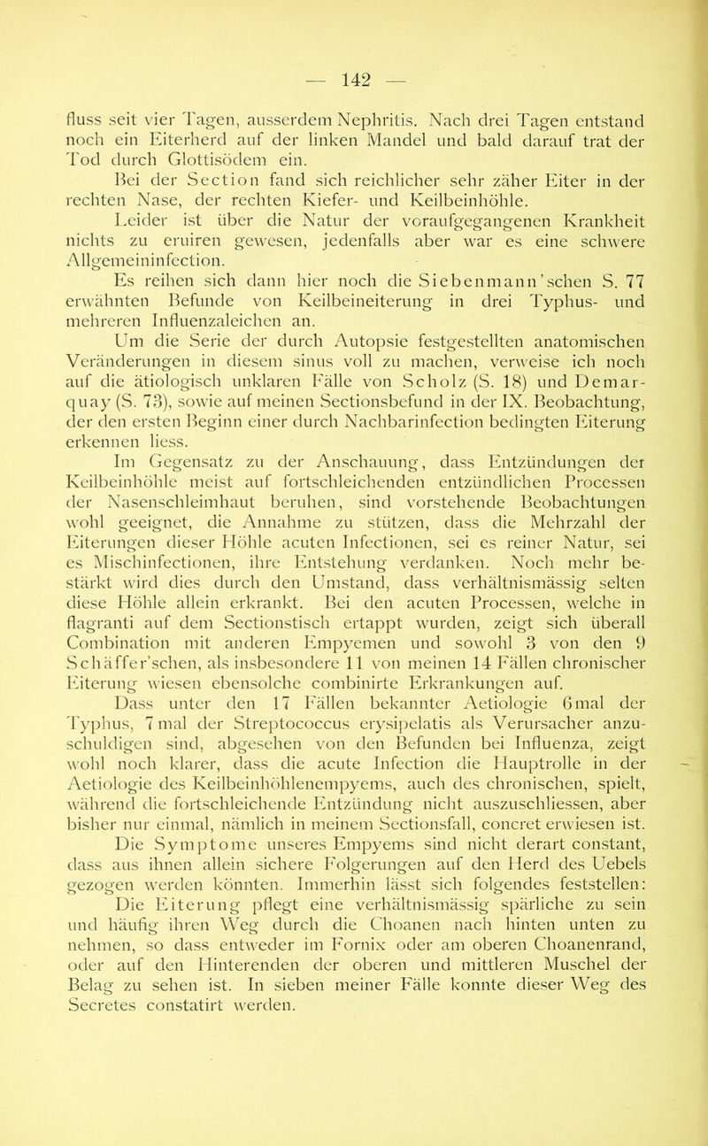 fluss seit vier Tagen, ausserdem Nephritis. Nach drei Tagen entstand noch ein Eiterherd auf der linken Mandel und bald darauf trat der Tod durch Glottisödem ein. Bei der Section fand sich reichlicher sehr zäher Eiter in der rechten Nase, der rechten Kiefer- und Keilbeinhöhle. Eeider ist über die Natur der voraufgegangenen Krankheit nichts zu eruiren gewesen, jedenfalls aber war es eine schwere Allgemeininfection. Es reihen sich dann hier noch die Siebenmann’sehen S. 77 erwähnten Befunde von Keilbeineiterung in drei Typhus- und mehreren Influenzaleichen an. Um die Serie der durch Autopsie festgestellten anatomischen Veränderungen in diesem sinus voll zu machen, verweise ich noch auf die ätiologisch unklaren Fälle von Scholz (S. 18) und Demar- quay (S. 73), sowie auf meinen Sectionsbefund in der IX. Beobachtung, der den ersten Beginn einer durch Nachbarinfection bedingten Eiterung erkennen liess. Im Gegensatz zu der Anschauung, dass Entzündungen der Keilbeinhöhle meist auf fortschleichenden entzündlichen Processen der Nasenschleimhaut beruhen, sind vorstehende Beobachtungen wohl geeignet, die Annahme zu stützen, dass die Mehrzahl der Eiterungen dieser Höhle acuten Infectionen, sei es reiner Natur, sei es Mischinfectionen, ihre Entstehung verdanken. Noch mehr be- stärkt wird dies durch den Umstand, dass verhältnismässig selten diese Höhle allein erkrankt. Bei den acuten Processen, welche in flagranti auf dem Sectionstisch ertappt wurden, zeigt sich überall Combination mit anderen Empyemen und sowohl 3 von den 9 Schäffer’schen, als insbesondere 11 von meinen 14 Fällen chronischer Eiterung wiesen ebensolche combinirte Erkrankungen auf Dass unter den 17 Fällen bekannter Aetiologie 6 mal der Typhus, 7 mal der Streptococcus erysipelatis als Verursacher anzu- schuldigen sind, abgesehen von den Befunden bei Influenza, zeigt wohl noch klarer, dass die acute Infection die Hauptrolle in der Aetiologie des Keilbeinhöhlenempyems, auch des chronischen, spielt, während die fortschleichende Entzündung nicht auszuschliessen, aber bisher nur einmal, nämlich in meinem Sectionsfall, concret erwiesen ist. Die Symptome unseres Empyems sind nicht derart constant, dass aus ihnen allein sichere Folgerungen auf den Herd des Uebels gezogen werden könnten. Immerhin lässt sich folgendes feststellen: Die Eiterung pflegt eine verhältnismässig spärliche zu sein und häufig ihren Weg durch die Choanen nach hinten unten zu nehmen, so dass entweder im Fornix oder am oberen Choanenrand, oder auf den Hinterenden der oberen und mittleren Muschel der Belag zu sehen ist. In sieben meiner Fälle konnte dieser Weg des Secretes constatirt werden.