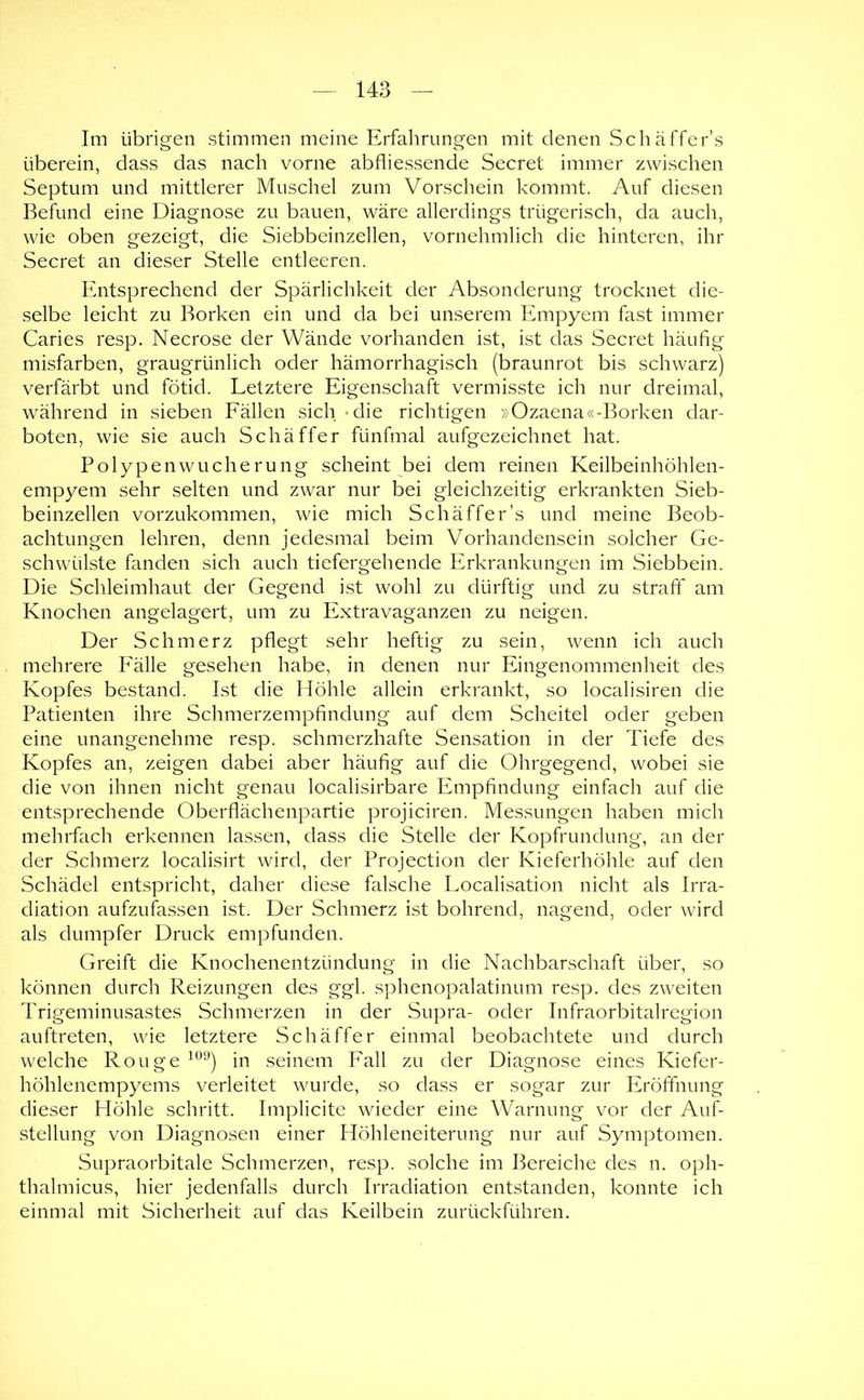 Im übrigen stimmen meine Erfahrungen mit denen Schäffer’s überein, dass das nach vorne abfliessende Secret immer zwischen Septum und mittlerer Muschel zum Vorschein kommt. Auf diesen Befund eine Diagnose zu bauen, wäre allerdings trügerisch, da auch, wie oben gezeigt, die Siebbeinzellen, vornehmlich die hinteren, ihr Secret an dieser Stelle entleeren. Entsprechend der Spärlichkeit der Absonderung trocknet die- selbe leicht zu Borken ein und da bei unserem Empyem fast immer Caries resp. Necrose der Wände vorhanden ist, ist das Secret häufig misfarben, graugrünlich oder hämorrhagisch (braunrot bis schwarz) verfärbt und fötid. Letztere Eigenschaft vermisste ich nur dreimal, während in sieben Eällen sich 'die richtigen »Ozaena«-Borken dar- boten, wie sie auch Schäffer fünfmal aufgezeichnet hat. Polypenwucherung scheint bei dem reinen Keilbeinhöhlen- empyem sehr selten und zwar nur bei gleichzeitig erkrankten Sieb- beinzellen vorzukommen, wie mich Schäffer’s und meine Beob- achtungen lehren, denn jedesmal beim Vorhandensein solcher Ge- schwülste fanden sich auch tiefergehende Erkrankungen im Siebbein. Die Schleimhaut der Gegend ist wohl zu dürftig und zu straff am Knochen angelagert, um zu Extravaganzen zu neigen. Der Schmerz pflegt sehr heftig zu sein, wenn ich auch mehrere Eälle gesehen habe, in denen nur Eingenommenheit des Kopfes bestand. Ist die Höhle allein erkrankt, so localisiren die Patienten ihre Schmerzempfindung auf dem Scheitel oder geben eine unangenehme resp. schmerzhafte Sensation in der Tiefe des Kopfes an, zeigen dabei aber häufig auf die Ohrgegend, wobei sie die von ihnen nicht genau localisirbare Empfindung einfach auf die entsprechende Oberflächenpartie projiciren. Messungen haben mich mehrfach erkennen lassen, dass die Stelle der Kopfrundung, an der der Schmerz localisirt wird, der Projection der Kieferhöhle auf den vSchädel entspricht, daher diese falsche Localisation nicht als Irra- diation aufzufassen ist. Der Schmerz ist bohrend, nagend, oder wird als dumpfer Druck empfunden. Greift die Knochenentzündung in die Nachbarschaft über, so können durch Reizungen des ggl. sphenopalatinum resp. des zweiten Trigeminusastes Schmerzen in der Supra- oder Infraorbitalregion auftreten, wie letztere Schäffer einmal beobachtete und durch welche Rouge in seinem Pall zu der Diagnose eines Kiefer- höhlenempyems verleitet wui'de, so dass er sogar zur Eröffnung dieser Höhle schritt. Implicite wieder eine Warnung vor der Auf- stellung von Diagnosen einer Höhleneiterung nur auf Symptomen. Supraorbitale Schmerzen, resp. solche im Bereiche des n. oph- thalmicus, hier jedenfalls durch Irradiation entstanden, konnte ich einmal mit Sicherheit auf das Keilbein zurückführen.