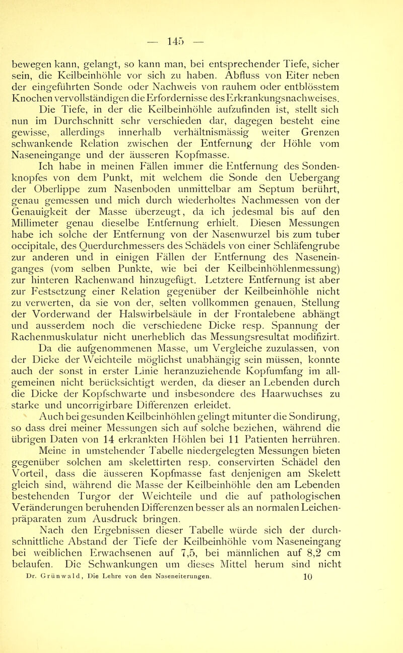 bewegen kann, gelangt, so kann man, bei entsprechender Tiefe, sicher sein, die Keilbeinhöhle vor sich zu haben. Abfluss von Eiter neben der eingeführten Sonde oder Nachweis von rauhem oder entblösstem Knochen vervollständigen die Erfordernisse des Erkrankungsnachweises. Die Tiefe, in der die Keilbeinhöhle aufzufinden ist, stellt sich nun im Durchschnitt sehr verschieden dar, dagegen besteht eine gewisse, allerdings innerhalb verhältnismässig weiter Grenzen schwankende Relation zwischen der Entfernung der Höhle vom Naseneingange und der äusseren Kopfmasse. Ich habe in meinen Fällen immer die Entfernung des Sonden- knopfes von dem Punkt, mit welchem die Sonde den Uebergang der Oberlippe zum Nasenboden unmittelbar am Septum berührt, genau gemessen und mich durch wiederholtes Nachmessen von der Genauigkeit der Masse überzeugt, da ich jedesmal bis auf den Millimeter genau dieselbe Entferiumg erhielt. Diesen Messungen habe ich solche der Entfernung von der Nasenwurzel bis zum tuber occipitale, des Querdurchmessers des Schädels von einer Schläfengrube zur anderen und in einigen Fällen der Entfernung des Nasenein- ganges (vom selben Punkte, wie bei der Keilbeinhöhlenmessung) zur hinteren Rachenwand hinzugefügt. Letztere Entfernung ist aber zur PTstsetzung einer Relation gegenüber der Keilbeinhöhle nicht zu verwerten, da sie von der, selten vollkommen genauen, Stellung der Vorderwand der Halswirbelsäule in der Frontalebene abhängt und ausserdem noch die verschiedene Dicke resp. Spannung der Rachenmuskulatur nicht unerheblich das Messungsresultat modifizirt. Da die aufgenommenen Masse, um Vergleiche zuzulassen, von der Dicke der Weichteile möglichst unabhängig sein müssen, konnte auch der sonst in erster Linie heranzuziehende Kopfumfang im all- gemeinen nicht berücksichtigt werden, da dieser an Lebenden durch die Dicke der Kopfschwarte und insbesondere des Haarwuchses zu starke und uncorrigirbare Differenzen erleidet. Auch bei gesunden Keilbeinhöhlen gelingt mitunter die Sondirung, so dass drei meiner Messungen sich auf solche beziehen, während die übrigen Daten von 14 erkrankten Höhlen bei 11 Patienten herrühren. Meine in umstehender Tabelle niedergelegten Messungen bieten gegenüber solchen am skelettirten resp. conservirten Schädel den Vorteil, dass die äusseren Kopfmasse fast denjenigen am Skelett gleich sind, während die Masse der Keilbeinhöhle den am Lebenden bestehenden Turgor der Weichteile und die auf pathologischen Veränderungen beruhenden Differenzen besser als an normalen Leichen- präparaten zum Ausdruck bringen. Nach den Ergebnissen dieser Tabelle würde sich der durch- schnittliche Abstand der Tiefe der Keilbeinhöhle vom Naseneingang bei weiblichen Erwachsenen auf 7,5, bei männlichen auf 8,2 cm belaufen. Die Schwankungen um dieses Mittel herum sind nicht Dr. Grünwald, Die Lehre von den Naseneiterungen. 1()