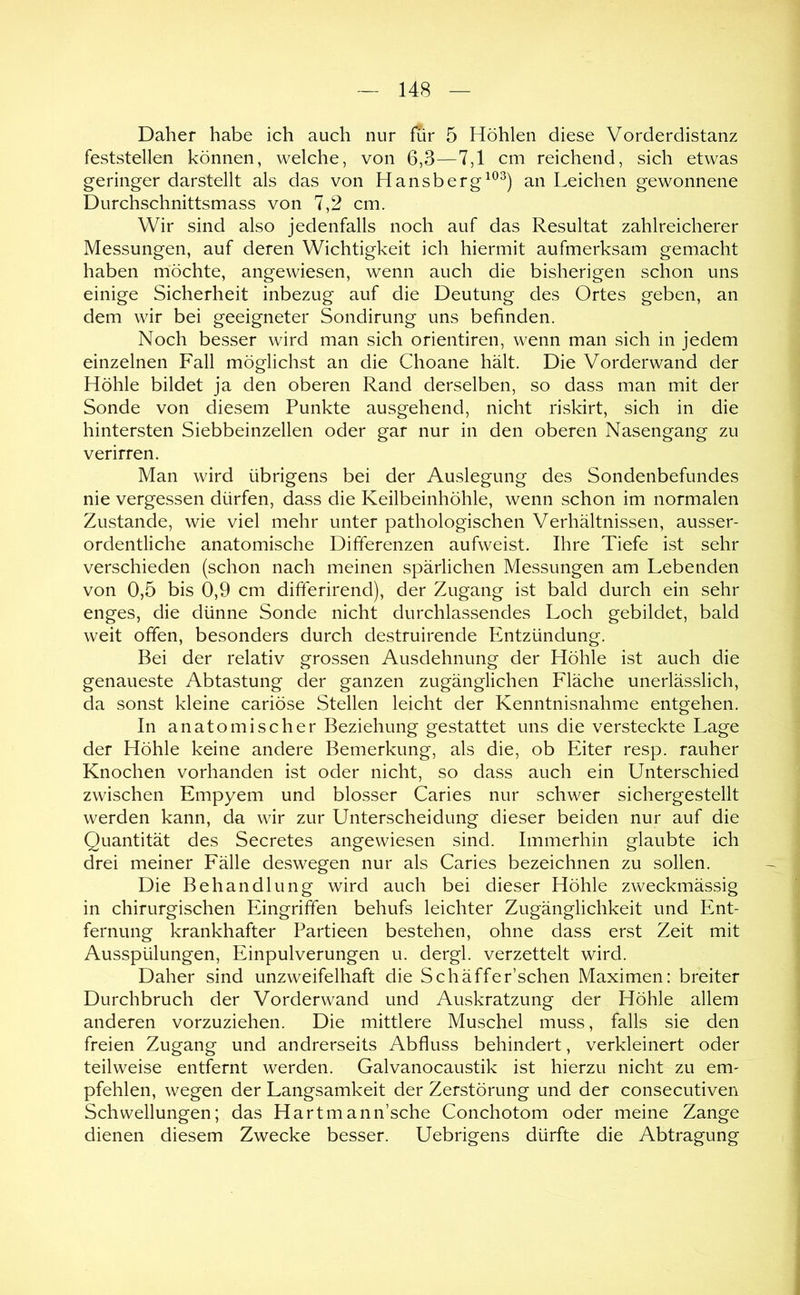 Daher habe ich auch nur für 5 Höhlen diese Vorderdistanz feststellen können, welche, von 6,3—7,1 cm reichend, sich etwas geringer darstellt als das von Hansbergan Leichen gewonnene Durchschnittsmass von 7,2 cm. Wir sind also jedenfalls noch auf das Resultat zahlreicherer Messungen, auf deren Wichtigkeit ich hiermit aufmerksam gemacht haben möchte, angewiesen, wenn auch die bisherigen schon uns einige Sicherheit inbezug auf die Deutung des Ortes geben, an dem wir bei geeigneter Sondirung uns befinden. Noch besser wird man sich orientiren, wenn man sich in jedem einzelnen Fall möglichst an die Choane hält. Die Vorderwand der Höhle bildet ja den oberen Rand derselben, so dass man mit der Sonde von diesem Punkte ausgehend, nicht riskirt, sich in die hintersten Siebbeinzellen oder gar nur in den oberen Nasengang zu verirren. Man wird übrigens bei der Auslegung des Sondenbefundes nie vergessen dürfen, dass die Keilbeinhöhle, wenn schon im normalen Zustande, wie viel mehr unter pathologischen Verhältnissen, ausser- ordentliche anatomische Differenzen aufweist. Ihre Tiefe ist sehr verschieden (schon nach meinen spärlichen Messungen am Lebenden von 0,5 bis 0,9 cm differirend), der Zugang ist bald durch ein sehr enges, die dünne Sonde nicht durchlassendes Loch gebildet, bald weit offen, besonders durch destruirende Entzündung. Bei der relativ grossen Ausdehnung der Höhle ist auch die genaueste Abtastung der ganzen zugänglichen Fläche unerlässlich, da sonst kleine cariöse Stellen leicht der Kenntnisnahme entgehen. In anatomischer Beziehung gestattet uns die versteckte Lage der Höhle keine andere Bemerkung, als die, ob Eiter resp. rauher Knochen vorhanden ist oder nicht, so dass auch ein Unterschied zwischen Empyem und blosser Caries nur schwer sichergestellt werden kann, da wir zur Unterscheidung dieser beiden nur auf die Quantität des Secretes angewiesen sind. Immerhin glaubte ich drei meiner Fälle deswegen nur als Caries bezeichnen zu sollen. Die Behandlung wird auch bei dieser Höhle zweckmässig in chirurgischen Eingriffen behufs leichter Zugänglichkeit und Ent- fernung krankhafter Partieen bestehen, ohne dass erst Zeit mit Ausspülungen, Einpulverungen u. dergl. verzettelt wird. Daher sind unzweifelhaft die Sch äffe r’schen Maximen: breiter Durchbruch der Vorderwand und Auskratzung der Höhle allem anderen vorzuziehen. Die mittlere Muschel muss, falls sie den freien Zugang und andrerseits Abfluss behindert, verkleinert oder teilweise entfernt werden. Galvanocaustik ist hierzu nicht zu em- pfehlen, wegen der Langsamkeit der Zerstörung und der consecutiven Schwellungen; das Hartmann’sche Conchotom oder meine Zange dienen diesem Zwecke besser. Uebrigens dürfte die Abtragung