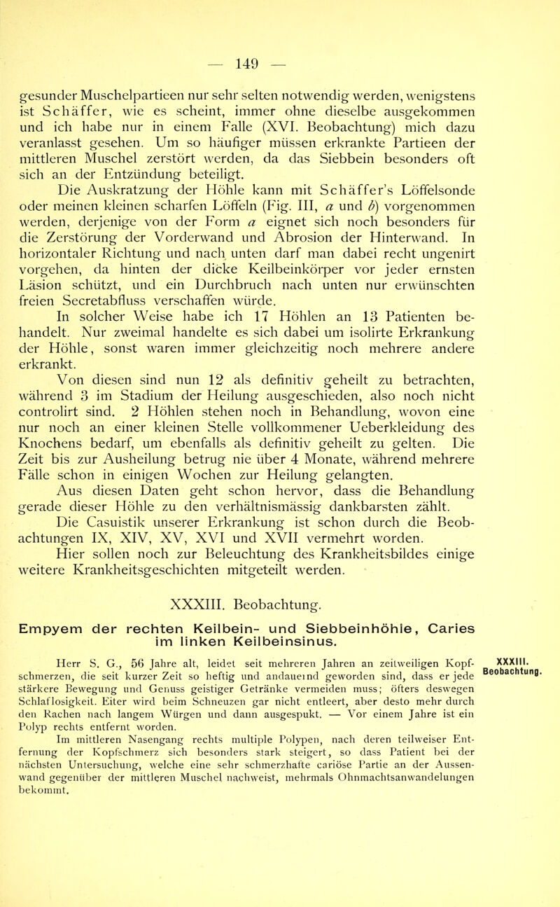 gesunder Muschelpartieen nur sehr selten notwendig werden, wenigstens ist Schaffer, wie es scheint, immer ohne dieselbe ausgekommen und ich habe nur in einem Falle (XVI. Beobachtung) mich dazu veranlasst gesehen. Um so häufiger müssen erkrankte Partieen der mittleren Muschel zerstört werden, da das Siebbein besonders oft sich an der Entzündung beteiligt. Die Auskratzung der Höhle kann mit Schaffer’s Löffelsonde oder meinen kleinen scharfen Löffeln (Fig. III, a und B) vorgenommen werden, derjenige von der Form a eignet sich noch besonders für die Zerstörung der Vorderwand und Abrosion der Hinterwand, In horizontaler Richtung und nach unten darf man dabei recht ungenirt Vorgehen, da hinten der dicke Keilbeinkörper vor jeder ernsten Läsion schützt, und ein Durchbruch nach unten nur erwünschten freien Secretabfluss verschaffen würde. In solcher Weise habe ich 17 Höhlen an 13 Patienten be- handelt. Nur zweimal handelte es sich dabei um isolirte Erkrankung der Höhle, sonst waren immer gleichzeitig noch mehrere andere erkrankt. Von diesen sind nun 12 als definitiv geheilt zu betrachten, während 3 im Stadium der Heilung ausgeschieden, also noch nicht controlirt sind. 2 Höhlen stehen noch in Behandlung, wovon eine nur noch an einer kleinen Stelle vollkommener Ueberkleidung des Knochens bedarf, um ebenfalls als definitiv geheilt zu gelten. Die Zeit bis zur Ausheilung betrug nie über 4 Monate, während mehrere Fälle schon in einigen Wochen zur Heilung gelangten. Aus diesen Daten geht schon hervor, dass die Behandlung gerade dieser Höhle zu den verhältnismässig dankbarsten zählt. Die Casuistik unserer Erkrankung ist schon durch die Beob- achtungen IX, XIV, XV, XVI und XVII vermehrt worden. Hier sollen noch zur Beleuchtung des Krankheitsbildes einige weitere Krankheitsgeschichten mitgeteilt werden. XXXIII. Beobachtung. Empyem der rechten Keilbein- und Siebbeinhöhle, Caries im linken Keilbeinsinus. Herr S. G., 56 Jahre alt, leidet seit mehreren Jahren an zeitweiligen Kopf- schmerzen, die seit kurzer Zeit so heftig und andauernd geworden sind, dass er jede stärkere Bewegung und Genuss geistiger Getränke vermeiden muss; öfters deswegen Schlaflosigkeit. Eiter wird beim Schneuzen gar nicht entleert, aber desto mehr durch den Rachen nach langem Würgen und dann ausgespukt. — Vor einem Jahre ist ein Polyp rechts entfernt worden. Im mittleren Nasengang rechts multiple Polypen, nach deren teilweiser Ent- fernung der Kopfschmerz sich besonders stark steigert, so dass Patient bei der nächsten Untersuchung, welche eine sehr schmerzhafte cariöse Partie an der Aussen- wand gegenüber der mittleren Muschel nachweist, mehrmals Ohnmachtsanwandelungen bekommt. XXXIII. Beobachtung.