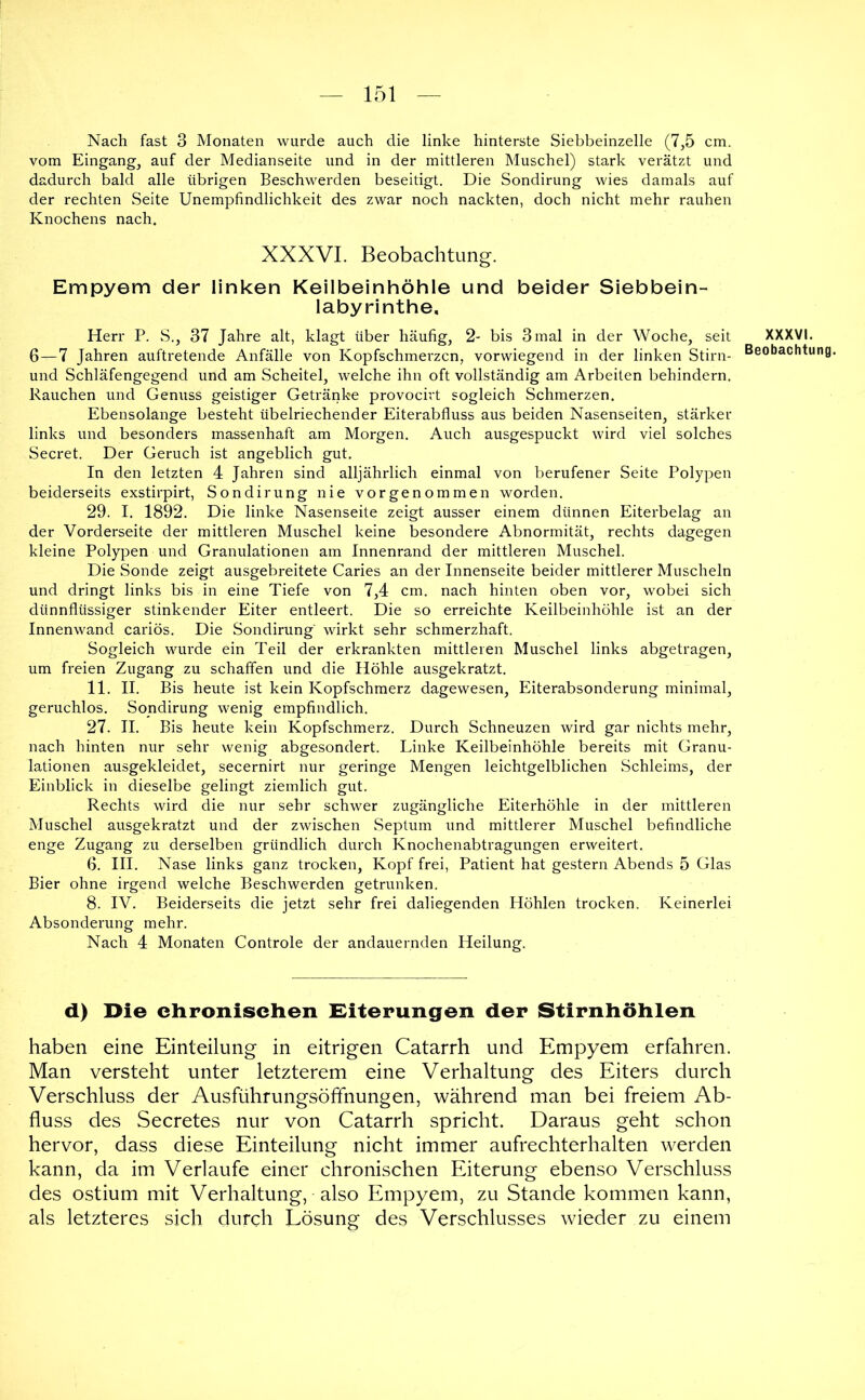 Nach fast 3 Monaten wurde auch die linke hinterste Siebbeinzelle (7,5 cm. vom Eingang, auf der Medianseite und in der mittleren Muschel) stark verätzt und dadurch bald alle übrigen Beschwerden beseitigt. Die Sondirung wies damals auf der rechten Seite Unempfindlichkeit des zwar noch nackten, doch nicht mehr rauhen Knochens nach. XXXVL Beobachtung. Empyem der linken Keilbeinhöhle und beider Siebbein- labyrinthe. Herr P. S., 37 Jahre alt, klagt über häufig, 2- bis 3 mal in der Woche, seit 6—7 Jahren auftretende Anfälle von Kopfschmerzen, vorwiegend in der linken Stirn- und Schläfengegend und am Scheitel, welche ihn oft vollständig am Arbeiten behindern. Rauchen und Genuss geistiger Getränke provocirt sogleich Schmerzen. Ebensolange besteht übelriechender Eiterabfluss aus beiden Nasenseiten, stärker links und besonders massenhaft am Morgen. Auch ausgespuckt wird viel solches Secret. Der Geruch ist angeblich gut. In den letzten 4 Jahren sind alljährlich einmal von berufener Seite Polypen beiderseits exstirpirt, Sondirung nie vorgenommen worden. 29. I. 1892. Die linke Nasenseite zeigt ausser einem dünnen Eiterbelag an der Vorderseite der mittleren Muschel keine besondere Abnormität, rechts dagegen kleine Polypen und Granulationen am Innenrand der mittleren Muschel. Die Sonde zeigt ausgebreitete Caries an der Innenseite beider mittlerer Muscheln und dringt links bis in eine Tiefe von 7,4 cm. nach hinten oben vor, wobei sich dünnflüssiger stinkender Eiter entleert. Die so erreichte Keilbeinhöhle ist an der Innenwand cariös. Die Sondirung wirkt sehr schmerzhaft. Sogleich wurde ein Teil der erkrankten mittleren Muschel links abgetragen, um freien Zugang zu schaffen und die Höhle ausgekratzt. 11. II. Bis heute ist kein Kopfschmerz dagewesen, Eiterabsonderung minimal, geruchlos. Sondirung wenig empfindlich. 27. II. Bis heute kein Kopfschmerz. Durch Schneuzen wird gar nichts mehr, nach hinten nur sehr wenig abgesondert. Linke Keilbeinhöhle bereits mit Granu- lationen ausgekleidet, secernirt nur geringe Mengen leichtgelblichen Schleims, der Einblick in dieselbe gelingt ziemlich gut. Rechts wird die nur sehr schwer zugängliche Eiterhöhle in der mittleren Muschel ausgekratzt und der zwischen Septum und mittlerer Muschel befindliche enge Zugang zu derselben gründlich durch Knochenabtragungen erweitert. G. III. Nase links ganz trocken, Kopf frei, Patient hat gestern Abends 5 Glas Bier ohne irgend welche Beschwerden getrunken. 8. IV. Beiderseits die jetzt sehr frei daliegenden Höhlen trocken. Keinerlei Absonderung mehr. Nach 4 Monaten Controle der andauernden Heilung. d) Die ehronisehen Eiterungen der Stirnhöhlen haben eine Einteilung in eitrigen Catarrh und Empyem erfahren. Man versteht unter letzterem eine Verhaltung des Eiters durch Verschluss der Ausführungsöffnungen, während man bei freiem Ab- fluss des Secretes nur von Catarrh spricht. Daraus geht schon hervor, dass diese Einteilung nicht immer aufrechterhalten werden kann, da im Verlaufe einer chronischen Eiterung ebenso Verschluss des ostium mit Verhaltung, also Empyem, zu Stande kommen kann, als letzteres sich durch Lösung des Verschlusses wieder zu einem XXXVI.