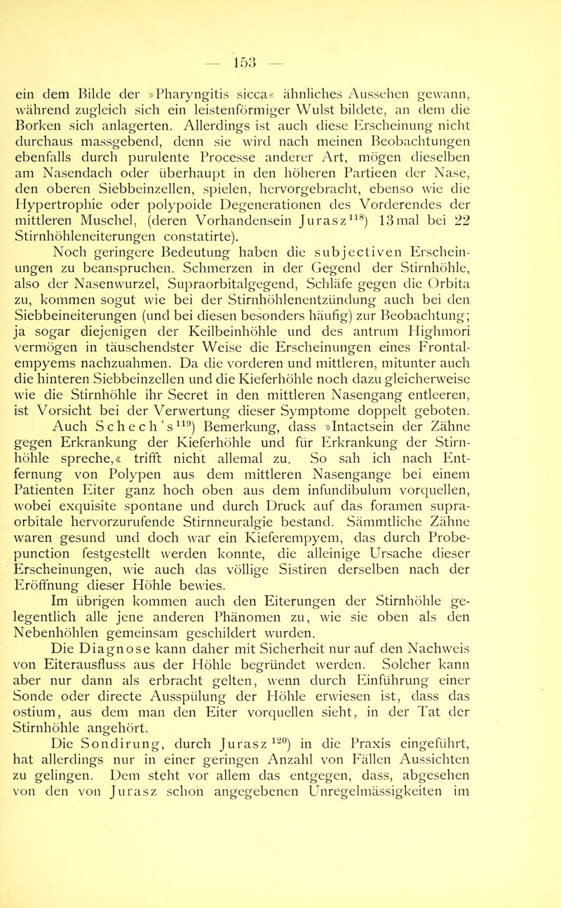 ein dem Bilde der »Pharyngitis sicca« ähnliches Aussehen gewann, während zugleich sich ein leistenförmiger Wulst bildete, an dem die Borken sich anlagerten. Allerdings ist auch diese Ph'scheinung nicht durchaus massgebend, denn sie wird nach meinen Beobachtungen ebenfalls durch purulente Processe anderer Art, mögen dieselben am Nasendach oder überhaupt in den höheren Partieen der Nase, den oberen Siebbeinzellen, spielen, hervorgebracht, ebenso wie die Hypertrophie oder polypoide Degenerationen des Vorderendes der mittleren Muschel, (deren Vorhandensein Jurasz^^^) 13mal bei 22 Stirnhöhleneiterungen constatirte). Noch geringere Bedeutung haben die subjectiven Erschein- ungen zu beanspruchen. Schmerzen in der Gegend der Stirnhöhle, also der Nasenwurzel, Supraorbitalgegend, Schläfe gegen die Orbita zu, kommen sogut wie bei der Stirnhöhlenentzündung auch bei den Siebbeineiterungen (und bei diesen besonders häufig) zur Beobachtung; ja sogar diejenigen der Keilbeinhöhle und des antrum Highmori vermögen in täuschendster Weise die Erscheinungen eines Frontal- empyems nachzuahmen. Da die vorderen und mittleren, mitunter auch die hinteren Siebbeinzellen und die Kieferhöhle noch dazu gleicherweise wie die Stirnhöhle ihr Secret in den mittleren Nasengang entleeren, ist Vorsicht bei der Verwertung dieser Symptome doppelt geboten. Auch Schech’s^^^) Bemerkung, dass »Intactsein der Zähne gegen Erkrankung der Kieferhöhle und für Erkrankung der Stirn- höhle spreche,« trifft nicht allemal zu. So sah ich nach Ent- fernung von Polypen aus dem mittleren Nasengange bei einem Patienten Eiter ganz hoch oben aus dem infundibulum vorquellen, wobei exquisite spontane und durch Druck auf das foramen supra- orbitale hervorzurufende Stirnneuralgie bestand. Sämmtliche Zähne waren gesund und doch war ein Kieferempyem, das durch Probe- punction festgestellt werden konnte, die alleinige Ursache dieser Erscheinungen, wie auch das völlige Sistiren derselben nach der Eröffnung dieser Höhle bewies. Im übrigen kommen auch den Eiterungen der Stirnhöhle ge- legentlich alle jene anderen Phänomen zu, wie sie oben als den Nebenhöhlen gemeinsam geschildert wurden. Die Diagnose kann daher mit Sicherheit nur auf den Nachweis von Eiterausfluss aus der Höhle begründet werden. Solcher kann aber nur dann als erbracht gelten, wenn durch Einführung einer Sonde oder directe Ausspülung der Höhle erwiesen ist, dass das ostium, aus dem man den Eiter vorquellen sieht, in der Tat der Stirnhöhle angehört. Die Sondirung, durch Jurasz in die Praxis eingeführt, hat allerdings nur in einer geringen Anzahl von Fällen Aussichten zu gelingen. Dem steht vor allem das entgegen, dass, abgesehen von den von Jurasz schon angegebenen Unregelmässigkeiten im