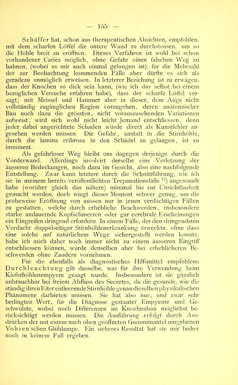 Schäffer hat, schon aus therapeutischen Absichten, empfohlen, mit dem scharfen Löffel die untere Wand zu durchstossen, um so die Höhle breit zu eröffnen. Dieses Verfahren ist wohl bei schon vorhandener Caries möglich, ohne Gefahr einen falschen Weg zu bahnen, (wobei es mir auch einmal gelungen ist), für die Mehrzahl der zur Beobachtung kommenden Fälle aber dürfte es sich als geradezu unmöglich erweisen. In letzterer Beziehung ist zu erwägen, dass der Knochen so dick sein kann, (wie ich das selbst bei einem bezüglichen Versuche erfahren habe), dass der scharfe Löffel ver- sagt; mit Meissei und Hammer aber in dieser, dem Auge nicht vollständig zugänglichen Region vorzugehen, deren anatomischer Bau noch dazu die grössten, nicht vorauszusehenden Variationen aufweist, wird sich wohl nicht leicht Jemand entschliessen, denn jeder dabei angerichtete Schaden würde direct als Kunstfehler an- gesehen werden müssen. Die Gefakr, anstatt in die Stirnhöhle, durch die lamina cribrosa in den Schädel zu gelangen, ist zu imminent. Als gefahrloser Weg bleibt uns dagegen derjenige durch die Vorderwand. Allerdings involvirt derselbe eine Verletzung der äusseren Bedeckungen, noch dazu im Gesicht, also eine nachfolgende Entstellung. Zwar kann letztere durch die Schnittführung, wie ich sie in meinem bereits veröffentlichten Trepanationsfalle angewandt habe (worüber gleich das nähere) minimal bis zur Unsichtbarkeit gemacht werden, doch wiegt dieses Moment schwer genug, um die probeweise Eröffnung von aussen nur in jenen verdächtigen Eällen zu gestatten, welche durch erhebliche Beschwerden, insbesondere starke andauernde Kopfschmerzen oder gar cerebrale Erscheinungen ein Eingreifen dringend erfordern. In einem Ealle, der den dringendsten Verdacht doppelseitiger Stirnhöhlenerkrankung erweckte, ohne dass eine solche auf natürlichem Wege sichergestellt W'erden konnte, habe ich mich daher noch immer nicht zu einem äusseren Eingriff entschliessen können, würde denselben aber bei erheblicheren Be- schwerden ohne Zaudern vornehmen. Eür die ebenfalls als diagnostisches Hilfsmittel empfohlene Durchleuchtung gilt dasselbe, was für ihre Verwendung beim Kieferhöhlenempyem gesagt wurde. Insbesondere ist sie gänzlich unbrauchbar bei freiem Abfluss des Secretes, da die gesunde, wie die ständig ihren Eiter entleerende Stirnhöhle genau dieselben physikalischen Phänomene darbieten müssen. Sie hat also nur, und zwar sehr bedingten Wert, für die Diagnose gestauter Empyeme und Ge- schwülste, wobei noch Differenzen im Knochenbau möglichst be- rücksichtigt werden müssen. Die Ausführung erfolgt durch Aus- drücken der mit einem nach oben geöffneten Gummimantel umgebenen Vohsen’schen Glühlampe. Pün sicheres Resultat hat sie mir bisher noch in keinem Eall ergeben.