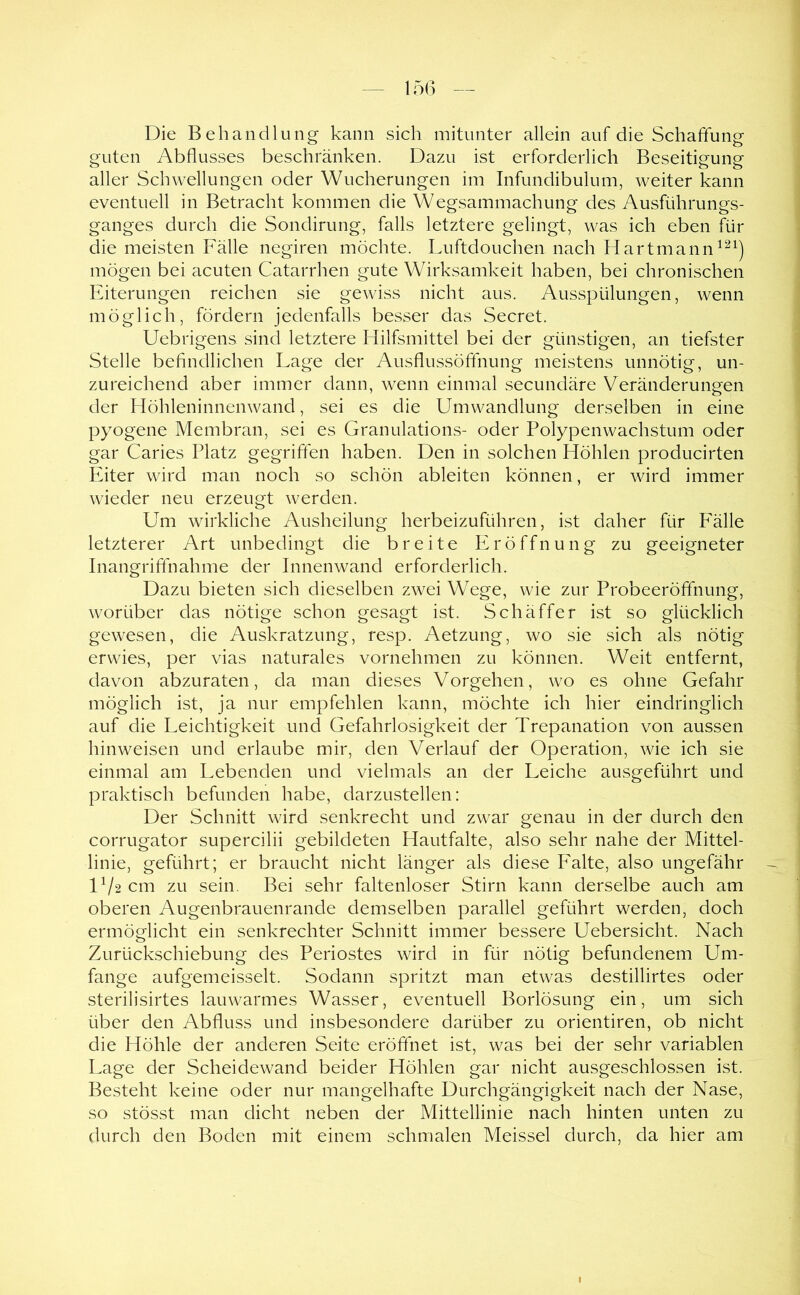 Die Behandlung kann sich mitunter allein auf die Schaffung guten Abflusses beschränken. Dazu ist erforderlich Beseitigung aller Schwellungen oder Wucherungen im Infundibulum, weiter kann eventuell in Betracht kommen die Wegsammachung des Ausführungs- ganges durch die Sondirung, falls letztere gelingt, was ich eben für die meisten Fälle negiren möchte. Luftdouchen nach Hartmann mögen bei acuten Catarrhen gute Wirksamkeit haben, bei chronischen Eiterungen reichen sie gewiss nicht aus. Ausspülungen, wenn möglich, fördern jedenfalls besser das Secret. Uebrigens sind letztere Hilfsmittel bei der günstigen, an tiefster Stelle befindlichen Lage der Ausflussöftnung meistens unnötig, un- zureichend aber immer dann, wenn einmal secundäre Veränderungen der Höhleninnenwand, sei es die Umwandlung derselben in eine pyogene Membran, sei es Granulations- oder Polypenwachstum oder gar Caries Platz gegriften haben. Den in solchen Höhlen producirten Eiter wird man noch so schön ableiten können, er wird immer wieder neu erzeugt werden. Um wirkliche Ausheilung herbeizuführen, ist daher für Fälle letzterer Art unbedingt die breite Eröffnung zu geeigneter Inangriffnahme der Innenwand erforderlich. Dazu bieten sich dieselben zwei Wege, wie zur Probeeröfifnung, worüber das nötige schon gesagt ist. Schäffer ist so glücklich gewesen, die Auskratzung, resp. Aetzung, wo sie sich als nötig erwies, per vias naturales vornehmen zu können. Weit entfernt, davon abzuraten, da man dieses Vorgehen, wo es ohne Gefahr möglich ist, ja nur empfehlen kann, möchte ich hier eindringlich auf die Leichtigkeit und Gefahrlosigkeit der Trepanation von aussen hinweisen und erlaube mir, den Verlauf der Operation, wie ich sie einmal am Lebenden und vielmals an der Leiche ausgeführt und praktisch befunden habe, darzustellen: Der Schnitt wird senkrecht und zwar genau in der durch den corrugator supercilii gebildeten Hautfalte, also sehr nahe der Mittel- linie, geführt; er braucht nicht länger als diese Falte, also ungefähr IV2 cm zu sein. Bei sehr faltenloser Stirn kann derselbe auch am oberen Augenbrauenrande demselben parallel geführt werden, doch ermöglicht ein senkrechter Schnitt immer bessere Uebersicht. Nach Zurückschiebung des Periostes wird in für nötig befundenem Um- fange aufgemeisselt. Sodann spritzt man etwas destillirtes oder sterilisirtes lauwarmes Wasser, eventuell Borlösung ein, um sich über den Abfluss und insbesondere darüber zu orientiren, ob nicht die Höhle der anderen Seite eröffnet ist, was bei der sehr variablen Lage der Scheidewand beider Höhlen gar nicht ausgeschlossen ist. Besteht keine oder nur mangelhafte Durchgängigkeit nach der Nase, so stösst man dicht neben der Mittellinie nach hinten unten zu durch den Boden mit einem schmalen Meissei durch, da hier am I