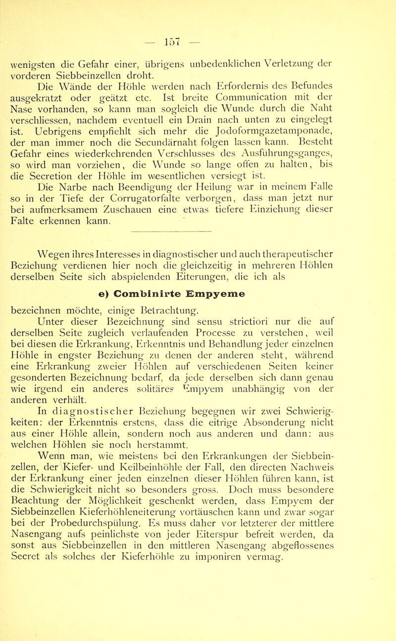 wenigsten die Gefahr einer, übrigens unbedenklichen Verletzung der vorderen Siebbeinzellen droht. Die Wände der Höhle werden nach Erfordernis des Befundes ausgekratzt oder geätzt etc. Ist breite Communication mit der Nase vorhanden, so kann man sogleich die Wunde durch die Naht verschliessen, nachdem eventuell ein Drain nach unten zu eingelegt ist. Uebrigens empfiehlt sich mehr die Jodoformgazetamponade, der man immer noch die Secundärnaht folgen lassen kann. Besteht Gefahr eines wiederkehrenden Verschlusses des Ausführungsganges, so wird man vorziehen, die Wunde so lange often zu halten, bis die Secretion der Höhle im wesentlichen versiegt ist. Die Narbe nach Beendigung der Heilung war in meinem Falle so in der Tiefe der Gorrugatorfalte verborgen, dass man jetzt nur bei aufmerksamem Zuschauen eine etwas tiefere Einziehung dieser Falte erkennen kann. Wegen ihres Interesses in diagnostischer und auch therapeutischer Beziehung verdienen hier noch die gleichzeitig in mehreren Höhlen derselben Seite sich abspielenden Eiterungen, die ich als e) Combinirte Empyeme bezeichnen möchte, einige Betrachtung. Unter dieser Bezeichnung sind sensu strictiori nur die auf derselben Seite zugleich verlaufenden Processe zu verstehen, weil bei diesen die Erkrankung, Erkenntnis und Behandlung jeder einzelnen Höhle in engster Beziehung zu denen der anderen steht, während eine Erkrankung zweier Elöhlen auf verschiedenen Seiten keiner gesonderten Bezeichnung bedarf, da jede derselben sich dann genau wie irgend ein anderes solitäres Empyem unabhängig von der anderen verhält. In diagnostischer Beziehung begegnen wir zwei Schwierig- keiten: der Erkenntnis erstens, dass die eitrige Absonderung nicht aus einer Höhle allein, sondern noch aus anderen und dann: aus welchen Höhlen sie noch herstammt. Wenh man, wie meistens bei den Erkrankungen der Siebbein- zellen, der\Kiefer- und Keilbeinhöhle der Fall, den directen Nachweis der Erkrankung einer jeden einzelnen dieser Höhlen führen kann, ist die Schwierigkeit nicht so besonders gross. Doch muss besondere Beachtung der Möglichkeit geschenkt werden, dass Empyem der Siebbeinzellen Kieferhöhleneiterung Vortäuschen kann und zwar sogar bei der Probedurchspülung. Es muss daher vor letzterer der mittlere Nasengang aufs peinlichste von jeder Eiterspur befreit werden, da sonst aus Siebbeinzellen in den mittleren Nasengang abgeflossenes Secret als solches der Kieferhöhle zu imponiren vermag.