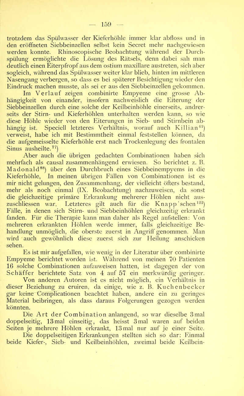 trotzdem das Spülwasser der Kieferhöhle immer klar abfloss und in den eröfifneten Siebbeinzellen selbst kein Secret mehr nacligewiesen werden konnte. Rhinoscopische Beobachtung während der Durch- spülung ermöglichte die Lösung des Rätsels, denn dabei sah man deutlich einen Eiterpfropf aus dem ostium maxillare austreten, sich aber sogleich, während das Spülwasser weiter klar blieb, hinten im mittleren Nasengang verbergen, so dass es bei späterer Besichtigung wieder den Eindruck machen musste, als sei er aus den Siebbeinzellen gekommen. Im Verlauf zeigen combinirte Empyeme eine grosse Ab- hängigkeit von einander, insofern nachweislich die Eiterung der Siebbeinzellen durch eine solche der Keilbeinhöhle einerseits, andrer- seits der Stirn- und Kieferhöhlen unterhalten werden kann, so wie diese Höhle wieder von den Eiterungen in Sieb- und Stirnbein ab- hängig ist. Speciell letzteres Verhältnis, worauf auch Killian“) verweist, habe ich mit Bestimmtheit einmal feststellen können, da die aufgemeisselte Kieferhöhle erst nach Trockenlegung des frontalen Sinus ausheilte. Aber auch die übrigen gedachten Combinationen haben sich mehrfach als causal zusammenhängend erwiesen. So berichtet z. B. Madonald^^) über den Durchbruch eines Siebbeinempyems in die Kieferhöhle, In meinen übrigen Fällen von Combinationen ist es mir nicht gelungen, den Zusammenhang, der vielleicht öfters bestand, mehr als noch einmal (IX. Beobachtung) nachzuweisen, da sonst die gleichzeitige primäre Erkrankung mehrerer Höhlen nicht aus- zuschliessen war. Letzteres gilt auch für die Knapp ’ sehen Fälle, in denen sich Stirn- und Siebbeinhöhlen gleichzeitig erkrankt fanden. Für die Therapie kann man daher als Regel aufstellen: Von mehreren erkrankten Höhlen werde immer, falls gleichzeitige Be- handlung unmöglich, die oberste zuerst in Angriff genommen. Man wird auch gewöhnlich diese zuerst sich zur Heilung anschicken sehen. Es ist mir aufgefallen, wie wenig in der Literatur über combinirte Empyeme berichtet worden ist. Während von meinen 70 Patienten 16 solche Combinationen aufzuweisen hatten, ist dagegen der von Schäffer berichtete Satz von 4 auf 57 ein merkwürdig geringer. Von anderen Autoren ist es nicht möglich, ein Verhältnis in dieser Beziehung zu eruiren, da einige, wie z. B. Kuchenbecker gar keirrcr^Cbm^icationen beachtet haben, andere ein zu geringes Material beibringen, als dass daraus Folgerungen gezogen werden könnten. Die Art der Combination anlangend, so war dieselbe 3mal doppelseitig, 13mal einseitig, das heisst 3mal waren auf beiden Seiten je mehrere Höhlen erkrankt, 13 mal nur auf je einer Seite. Die doppelseitigen Erkrankungen stellten sich so dar: Einmal beide Kiefer-, Sieb- und Keilbeinhöhlen, zweimal beide Keilbein-