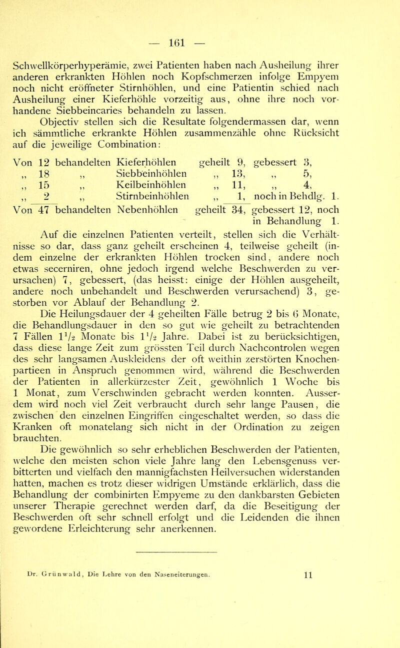 Schwellkörperhyperämie, zwei Patienten haben nach Ausheilung ihrer anderen erkrankten Höhlen noch Kopfschmerzen infolge Empyem noch nicht eröffneter Stirnhöhlen, und eine Patientin schied nach Ausheilung einer Kieferhöhle vorzeitig aus, ohne ihre noch vor- handene Siebbeincaries behandeln zu lassen. Objectiv stellen sich die Resultate folgendermassen dar, wenn ich sämmtliche erkrankte Höhlen zusammenzähle ohne Rücksicht auf die jeweilige Combination: Von 12 behandelten Kieferhöhlen geheilt 9, gebessert 3, „ 18 ,, Siebbeinhöhlen ,, 13, ,, 5, ,, 15 ,, Keilbeinhöhlen ,, 11, ,, 4, ,, 2 ,, Stirnbeinhöhlen ,, 1, noch in Behdlg. 1. Von 47 behandelten Nebenhöhlen geheilt 34, gebessert 12, noch in Behandlung 1. Auf die einzelnen Patienten verteilt, stellen sich die Verhält- nisse so dar, dass ganz geheilt erscheinen 4, teilweise geheilt (in- dem einzelne der erkrankten Höhlen trocken sind, andere noch etwas secerniren, ohne jedoch irgend welche Beschwerden zu ver- ursachen) 7, gebessert, (das heisst: einige der Höhlen ausgeheilt, andere noch unbehandelt und Beschwerden verursachend) 3, ge- storben vor Ablauf der Behandlung 2. Die Heilungsdauer der 4 geheilten Fälle betrug 2 bis 6 Monate, die Behandlungsdauer in den so gut wie geheilt zu betrachtenden 7 Fällen 1^/2 Monate bis IV2 Jahre. Dabei i.st zu berücksichtigen, dass diese lange Zeit zum grössten Teil durch Nachcontrolen wegen des sehr langsamen Auskleidens der oft weithin zerstörten Knochen- partieen in Anspruch genommen wird, während die Beschwerden der Patienten in allerkürzester Zeit, gewöhnlich 1 Woche bis 1 Monat, zum Verschwinden gebracht werden konnten. Ausser- dem wird noch viel Zeit verbraucht durch sehr lange Pausen, die zwischen den einzelnen Eingriften eingeschaltet werden, so dass die Kranken oft monatelang sich nicht in der Ordination zu zeigen brauchten. Die gewöhnlich so sehr erheblichen Beschwerden der Patienten, welche den meisten schon viele Jahre lang den Lebensgenuss ver- bitterten und vielfach den mannigfachsten Heilversuchen widerstanden hatten, machen es trotz dieser widrigen Umstände erklärlich, dass die Behandlung der combinirten Empyeme zu den dankbarsten Gebieten unserer Therapie gerechnet werden darf, da die Beseitigung der Beschwerden oft sehr schnell erfolgt und die Leidenden die ihnen gewordene Erleichterung sehr anerkennen. Dr. Grünwald, Die Lehre von den Naseneiterungen. 11