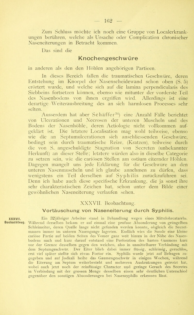 Zum Schluss möchte ich noch eine Gruppe von Localerkrank- ungen berühren, welche als Ursache oder Complication chronischer Naseneiterungen in Betracht kommen. Das sind die Knochengreschwüre in anderen als den den Höhlen angehörigen Partieen. In dieses Bereich fallen die traumatischen Geschwüre, deren Entstehung im Knorpel der Nasenscheidewand schon oben (S. 5) erörtert wurde, und welche sich auf die lamina perpendicularis des Siebbeins fortsetzen können, ebenso wie mitunter der vorderste Teil des Nasenbodens von ihnen ergriffen wird. Allerdings ist eine derartige • Weiterausbreitung des an sich harmlosen Processes sehr selten. Ausserdem hat aber Schäffer^'^) eine Anzahl Fälle berichtet von Ulcerationen und Necrosen der unteren Muscheln und des Bodens der Nasenhöhle, deren Aetiologie nicht vollkommen auf- geklärt ist. Die letztere Localisation mag wohl teilweise, ebenso wie die an Septumulcerationen sich anschliessenden Geschwüre, bedingt sein durch traumatische Reize, (Kratzen), teilweise durch die von S. angeschuldigte Stagnation von Secreten (unbekannter Herkunft) an dieser Stelle; letztere würden also in dieselbe Categorie zu setzen sein, wie die cariösen Stellen am ostium eiternder Höhlen. Dagegen mangelt uns jede Erklärung für die Geschwüre an den unteren Nasenmuscheln und ich glaube annehmen zu dürfen, dass wenigstens ein Teil derselben auf Syphilis zurückzuführen sei. Denn ich habe auch diese specifische Erkrankung, die ja sonst ihre sehr charakteristischen Zeichen hat, schon unter dem Bilde einer gewöhnlichen Naseneiterung verlaufen sehen. XXXVII. Beobachtung. Vortäuschung von Naseneiterung durch Syphilis. XXXVII. Eiw 32jäliriger Arbeiter stand in Behandlung wegen eines Mittelohrcatarrhs. Beobachtnug. Während derselben bekam er auf einmal eine profuse Absonderung von grüngelben Schleimeiter, deren Quelle lange nicht gefunden werden konnte, obgleich die Secret- massen immer im unteren Nasengange lagerten. Endlich wies die Sonde eine kleine cariöse Partie auf beiden Seiten des Vomer ganz weit hinten in der Nähe des Nasei> bodens nach und kurz darauf entstand eine Perforation des harten Gaumens kurz vor der Grenze desselben gegen den weichen, also in unmittelbarer Verbindung mit dem Septumgeschwür. Der Eiter blieb dabei immer flüssig, schleimig, geruchlos, erst viel später stellte sich etwas Foetor ein. Syphilis wurde jetzt auf Befragen zu- gegeben und auf Jodkali heilte das Gaumengeschwür in einigen Wochen, während die Eiterung am Septum weiterbesteht und mehreren Auskratzungen getrotzt hat, wobei auch jetzt noch der reinflüssige Character und geringe Geruch des Secretes in Verbindung mit der grossen Menge desselben einen sehr deutlichen Unterschied gegenüber den sonstigen Absonderungen bei Nasensyphilis erkennen lässt.