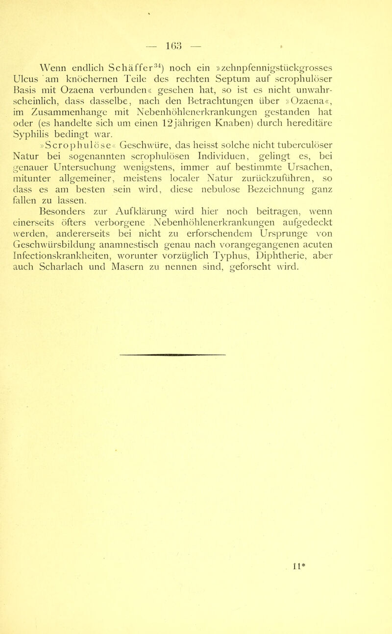 Wenn endlich Schaffer'^) noch ein »zehnpfennigstückgrosses Ulcus am knöchernen Teile des rechten Septum auf scrophulöser Basis mit Ozaena verbunden« gesehen hat, so ist es nicht unwahr- scheinlich, dass dasselbe, nach den Betrachtungen über »Ozaena«, im Zusammenhänge mit Nebenhöhlenerkrankungen gestanden hat oder (es handelte sich um einen 12jährigen Knaben) durch hereditäre Syphilis bedingt war. »Scrophulöse« Geschwüre, das heisst solche nicht tuberculöser Natur bei sogenannten scrophulösen Individuen, gelingt es, bei genauer Untersuchung wenigstens, immer auf bestimmte Ursachen, mitunter allgemeiner, meistens localer Natur zurückzuführen, so dass es am besten sein wird, diese nebulöse Bezeichnung ganz fallen zu lassen. Besonders zur Aufklärung wdrd hier noch beitragen, wenn einerseits öfters verborgene Nebenhöhlenerkrankungen aufgedeckt werden, andererseits bei nicht zu erforschendem Ursprünge von Geschwürsbildung anamnestisch genau nach vorangegangenen acuten Infectionskrankheiten, worunter vorzüglich Typhus, Diphtherie, aber auch Scharlach und Masern zu nennen sind, geforscht wird. U