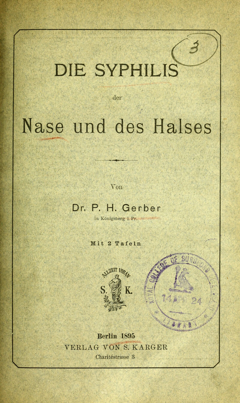 . . • ■ ' DIE SYPHILIS der Yon Dr, P. H. Gerber in Königsberg i. Pr. Mit 2 Tafeln , W t Berlin 1895 VERLAG VON S. KARGER Charitestrasse 3 jgsrafeig