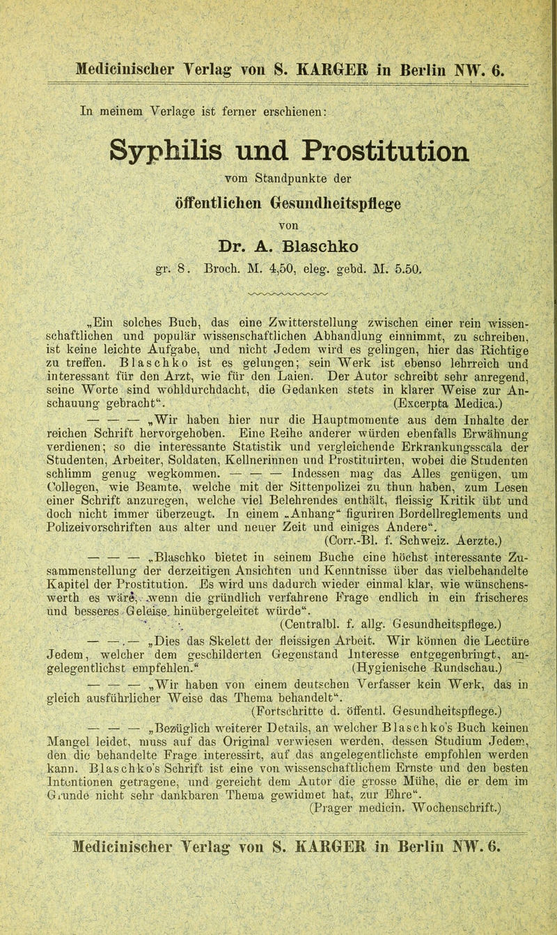 Medicinischer Yerlag von S. KARGER in Berlin NW. 6. In meinem Verlage ist ferner erschienen: Syphilis und Prostitution vom Standpunkte der öffentlichen Gesundheitspflege von Dr. A. Blaschko gr. 8. Broch. M. 4,50, eleg. gebd. M. 5.50, „Ein solches Buch, das eine Zwitterstellung zwischen einer rein wissen- schaftlichen und populär wissenschaftlichen Abhandlung einnimmt, zu schreiben, ist keine leichte Aufgabe, und nicht Jedem wird es gelingen, hier das nichtige zu treffen. Blaschko ist es gelungen; sein Werk ist ebenso lehrreich und interessant für den Arzt, wie für den Laien. Der Autor schreibt sehr anregend, seine Worte sind wöhldurchdacht, die Gedanken stets in klarer Weise zur An- schauung gebracht“. (Excerpta Medica.) — — — „Wir haben hier nur die Hauptmomente aus dem Inhalte der reichen Schrift hervorgehoben. Eine Reihe anderer würden ebenfalls Erwähnung verdienen; so die interessante Statistik und vergleichende Erkrankungsscäla der Studenten, Arbeiter, Soldaten, Kellnerinnen und Prostituirten, wobei die Studenten schlimm genug wegkommen. — — — Indessen mag das Alles genügen, um Collegen, wie Beamte, welche mit der Sittenpolizei zu thun haben, zum Lesen einer Schrift anzuregen, welche viel Belehrendes enthält, tieissig Kritik übt und doch nicht immer überzeugt. In einem „Anhang“ figuriren Bordellreglements und Polizeivorschriften aus alter und neuer Zeit und einiges Andere“. (Oorr.-Bl. f. Schweiz. Aerzte.) — — — „Blaschko bietet in seinem Buche eine höchst interessante Zu- sammenstellung der derzeitigen Ansichten und Kenntnisse über das vielbehandelte Kapitel der Prostitution. Es wird uns dadurch wieder einmal klar, wie wünschens- werth es wäre,. .wenn die gründlich verfahrene Frage endlich in ein frischeres und besseres-Geleise, hinübergeleitet würde“. \ . (Centralbl. f. allg. Gesundheitspflege.) — —.— „Dies das Skelett der fleissigen Arbeit. Wir können die Lectüre Jedem, welcher dem geschilderten Gegenstand Interesse entgegenbringt, an- gelegentlichst empfehlen.“ (Hygienische Rundschau.) — — — «Wir haben von einem deutschen Verfasser kein Werk, das in gleich ausführlicher Weise das Thema behandelt“. (Fortschritte d. öffentl. Gesundheitspflege.) — — — „Bezüglich weiterer Details, an welcher Blasehko’s Buch keinen Mangel leidet, muss auf das Original verwiesen werden, dessen Studium Jedem, den die behandelte Frage interessirt, auf das angelegentlichste empfohlen werden kann: B lasch ko’s Schrift ist eine von wissenschaftlichem Ernste und den besten Intentionen getragene, und'gereicht dem Autor die grosse Mühe, die er dem im Grundö nicht sehr dankbaren Thema gewidmet hat, zur Ehre“. (Prager medicin. Wochenschrift.) Medicinischer Yerlag yon S. KARGER in Berlin NW. 6.