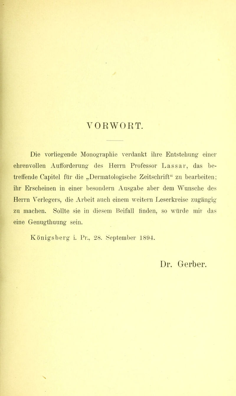 VORWORT. Die vorliegende Monographie verdankt ihre Entstehung einer ehrenvollen Aufforderung des Herrn Professor Lassar, das be- treffende Capitel für die „Dermatologische Zeitschrift“ zu bearbeiten; ihr Erscheinen in einer besondern Ausgabe aber dem Wunsche des Herrn Verlegers, die Arbeit auch einem weitern Leserkreise zugängig zu machen. Sollte sie in diesem Beifall linden, so würde mir das eine Genugthuung sein. Königsberg i. Pr., 28. September 1894. Dr. Gerber.