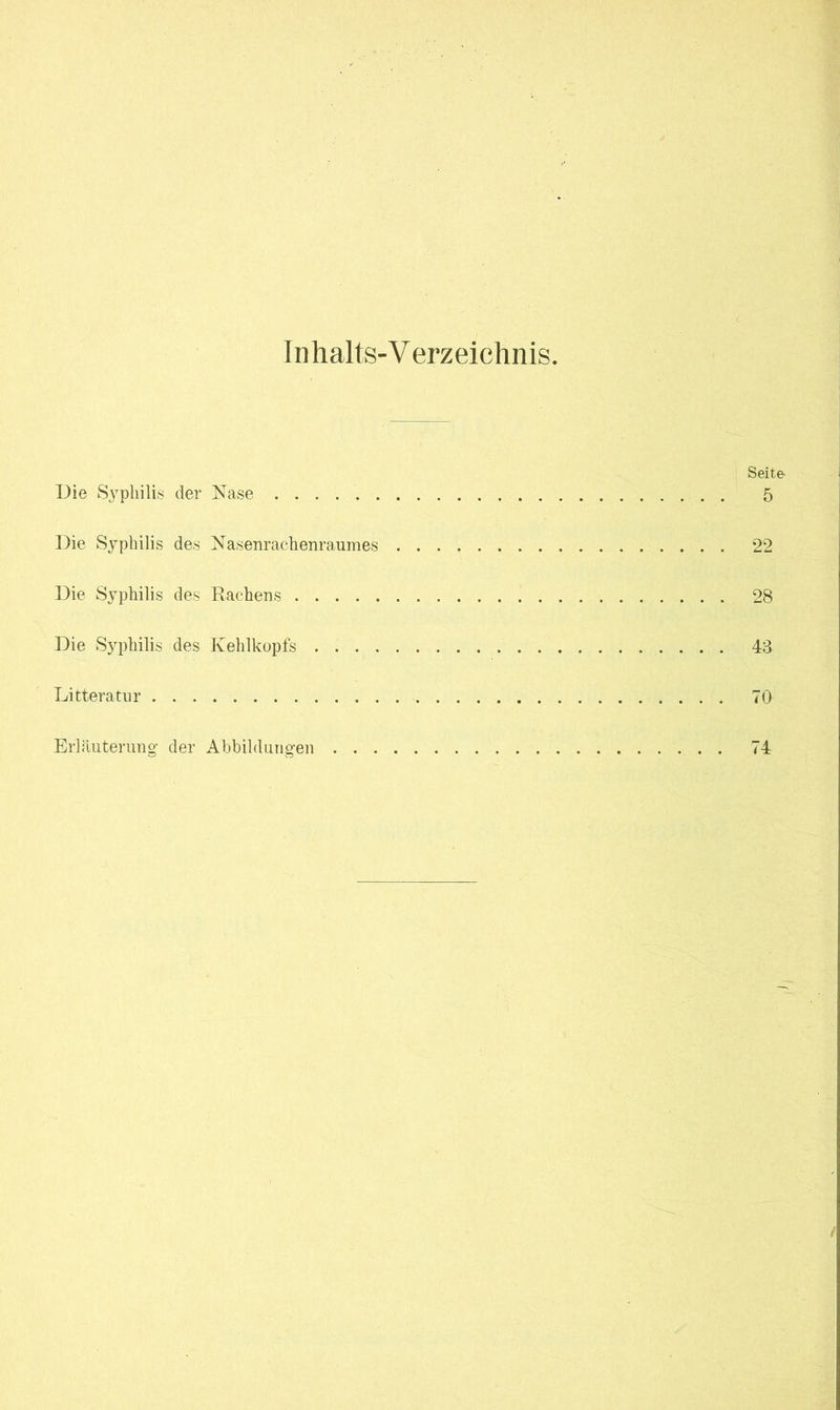 Inhalts-V erzeichnis. Seite Die Syphilis der Nase 5 Die Syphilis des Nasenrachenraumes 22 Die Syphilis des Rachens 28 Die Syphilis des Kehlkopfs 43 Litteratur 70 Erläuterung der Abbildungen 74