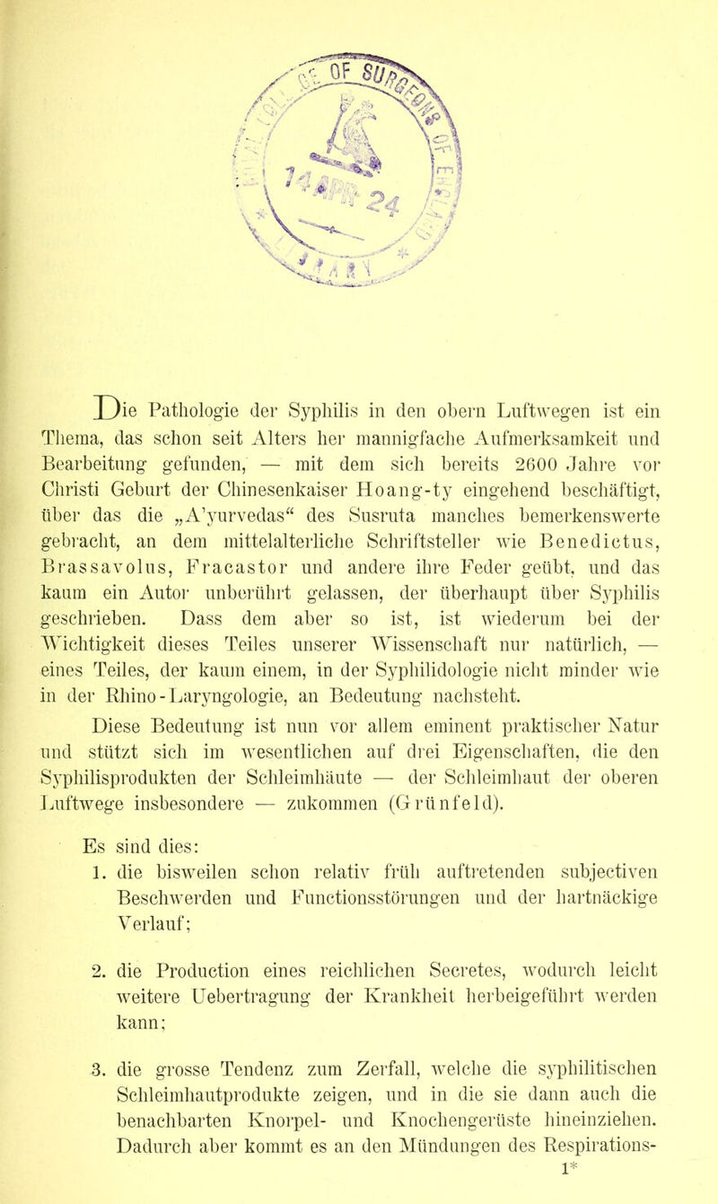 Thema, das schon seit Alters her mannigfache Aufmerksamkeit und Bearbeitung gefunden, — mit dem sich bereits 2600 Jahre vor Christi Geburt der Chinesenkaiser Hoang-ty eingehend beschäftigt, über das die „A’yurvedas“ des Susruta manches bemerkenswerte gebracht, an dem mittelalterliche Schriftsteller wie Benedictus, Brassavolus, Fracastor und andere ihre Feder geübt, und das kaum ein Autor unberührt gelassen, der überhaupt über Syphilis geschrieben. Dass dem aber so ist, ist wiederum bei der Wichtigkeit dieses Teiles unserer Wissenschaft nur natürlich, — eines Teiles, der kaum einem, in der Syphilidologie nicht minder wie in der Rhino - Laryngologie, an Bedeutung nachsteht. Diese Bedeutung ist nun vor allem eminent praktischer Natur und stützt sich im wesentlichen auf drei Eigenschaften, die den Syphilisprodukten der Schleimhäute — der Schleimhaut der oberen Luftwege insbesondere — zukommen (Grünfeld). Es sind dies: 1. die bisweilen schon relativ früh auftretenden subjectiven Beschwerden und Functionsstörungen und der hartnäckige Verlauf; 2. die Production eines reichlichen Secretes, wodurch leicht weitere Uebertragung der Krankheit herbeigeführt werden kann; 3. die grosse Tendenz zum Zerfall, welche die syphilitischen Schleimhautprodukte zeigen, und in die sie dann auch die benachbarten Knorpel- und Knochengerüste hineinziehen. Dadurch aber kommt es an den Mündungen des Respirations- 1*