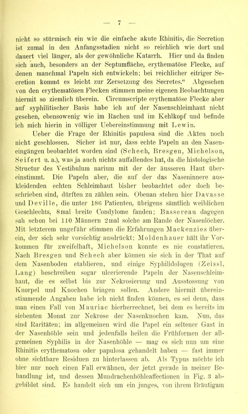nicht so stürmisch ein wie die einfache akute Rhinitis, die Secretion ist zumal in den Anfangsstadien nicht so reichlich wie dort und dauert viel länger, als der gewöhnliche Katarrh. Hier und da finden sich auch, besonders an der Septumfläche, erythematöse Flecke, auf denen manchmal Papeln sich entwickeln; hei reichlicher eitriger Se- cretion kommt es leicht zur Zersetzung des Secretes.“ Abgesehen von den erythematösen Flecken stimmen meine eigenen Beobachtungen hiermit so ziemlich überein. Circumscripte erythematöse Flecke aber auf syphilitischer Basis habe ich auf der Nasenschleimhaut nicht gesehen, ebensowenig wie im Rachen und im Kehlkopf und befinde ich mich hierin in völliger Uebereinstimmung mit Lewin. Ueber die Frage der Rhinitis papulosa sind die Akten noch nicht geschlossen. Sicher ist nur, dass echte Papeln an den Nasen- eingängen beobachtet worden sind (Schech, Bresgen, Michelson, Seifert u. a.), was ja auch nichts' auffallendes hat, da die histologische Structur des Yestibulum narium mit der der äusseren Haut über- einstimmt. Die Papeln aber, die auf der das Naseninnere aus- kleidenden echten Schleimhaut bisher beobachtet oder doch be- schrieben sind, dürften zu zählen sein. Obenan stehen hier Davasse undDeville, die unter 186 Patienten, übrigens sämtlich weiblichen Geschlechts, 8mal breite Condylome fanden; Bassereau dagegen sah schon bei 110 Männern 2mal solche am Rande der Nasenlöcher. Mit letzterem ungefähr stimmen die Erfahrungen Mackenzies über- ein, der sich sehr vorsichtig ausdrückt; Moldenhauer hält ihr Vor- kommen für zweifelhaft, Michelson konnte es nie constatieren. Nach Bresgen und Schech aber können sie sich in der That auf dem Nasenboden etablieren, und einige Syphilidologen (Zeissl, Lang) beschreiben sogar ulcerierende Papeln der Nasenschleim- haut, die es selbst bis zur Nekrosierung und Ausstossung von Knorpel und Knochen bringen sollen. Andere hiermit überein- stimmende Angaben habe ich nicht finden können, es sei denn, dass man einen Fall von Mauriac hierherrechnet, bei dem es bereits im siebenten Monat zur Nekrose der Nasenknochen kam. Nun, das sind Raritäten; im allgemeinen wird die Papel ein seltener Gast in der Nasenhöhle sein und jedenfalls heilen die Frühformen der all- gemeinen Syphilis in der Nasenhöhle — mag es sich nun um eine Rhinitis erythematosa- oder papulosa gehandelt haben — fast immer ohne sichtbare Residuen zu hinterlassen ab. Als Typus möchte ich hier nur noch einen Fall erwähnen, der jetzt gerade in meiner Be- handlung ist, und dessen Mundrachenhöhleaffectionen in Fig. 3 ab- gebildet sind. Es handelt sich um ein junges, von ihrem Bräutigam