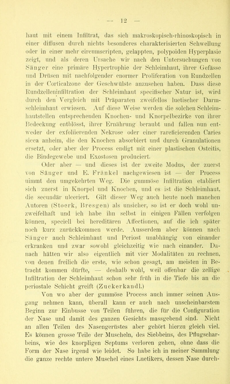 haut mit einem Infiltrat, das sich makroskopisch-rhinoskopisch in einer diffusen durch nichts besonderes charakterisierten Schwellung oder in einer mein* circumscripten, gelappten, polypoiden Hyperplasie zeigt, und als deren Ursache wir nach den Untersuchungen von Sänger eine primäre Hypertrophie der Schleimhaut, ihrer Gefässe und Drüsen mit nachfolgender enormer Proliferation von Rundzellen in der Corticalzone der Geschwülste anzusehen haben. Dass diese Rundzelleninfiltration der Schleimhaut specifischer Natur ist, wird durch den Vergleich mit Präparaten zweifellos luetischer Darm- schleimhaut erwiesen. Auf diese Weise werden die solchen Schleim- hautstellen entsprechenden Knochen- und Knorpelbezirke von ihrer Bedeckung entblösst, ihrer Ernährung beraubt und fallen nun ent- weder der exfoliierenden Nekrose oder einer rarefi eieren den Caries sicca anheim, die den Knochen absorbiert und durch Granulationen ersetzt, oder aber der Process endigt mit einer plastischen Osteitis, die Bindegewebe und Exostosen produciert. Oder aber — und dieses ist der zweite Modus, der zuerst von Sänger und E. Fränkel nachgewiesen ist — der Process nimmt den umgekehrten Weg. Die gummöse Infiltration etabliert sich zuerst in Knorpel und Knochen, und es ist die Schleimhaut, die secundär ulceriert. Gilt dieser Weg auch heute noch manchen Autoren (Stoerk, Bresgen) als unsicher, so ist er doch wohl un- zweifelhaft und ich habe ihn selbst in einigen Fällen verfolgen können, speciell bei hereditären Affectionen, auf die ich später noch kurz zurückkommen werde. Ausserdem aber können nach Sänger auch Schleimhaut und Periost unabhängig von einander erkranken und zwar sowohl gleichzeitig wie nach einander. Da- nach hätten wir also eigentlich mit vier Modalitäten zu rechnen, von denen freilich die erste, wie schon gesagt, am meisten in Be- tracht kommen dürfte, — deshalb wohl, weil offenbar die zellige Infiltration der Schleimhaut schon sehr früh in die Tiefe bis an die periostale Schicht greift (Zucker kan dl.) Von wo aber der gummöse Process auch immer seinen Aus- gang nehmen kann, überall kann er auch nach unscheinbarstem Beginn zur Einbusse von Teilen führen, die für die Configuration der Nase und damit des ganzen Gesichts massgebend sind. Nicht an allen Teilen des Nasengerüstes aber gehört hierzu gleich viel. Es können grosse Teile der Muscheln, des Siebbeins, des Pflugschar- beins, wie des knorpligen Septums verloren gehen, ohne dass die Form der Nase irgend wie leidet. So habe ich in meiner Sammlung die ganze rechte untere Muschel eines Uuetikers, dessen Nase durch-