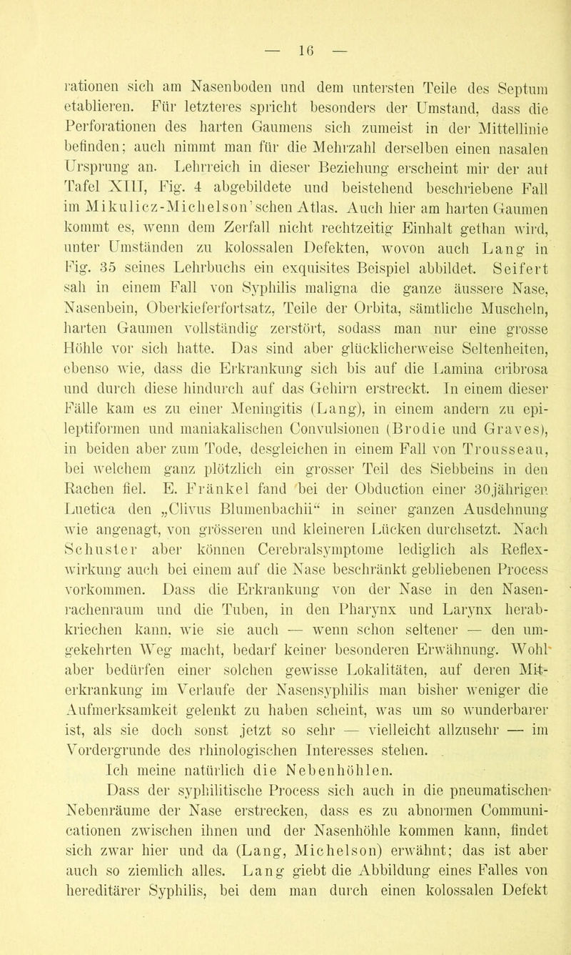 rationen sich am Nasenhoden und dem untersten Teile des Septum etablieren. Für letzteres spricht besonders der Umstand, dass die Perforationen des harten Gaumens sich zumeist in der Mittellinie befinden; auch nimmt man für die Mehrzahl derselben einen nasalen Ursprung an. Lehrreich in dieser Beziehung erscheint mir der aut Tafel XIU, Fig. 4 abgebildete und beistehend beschriebene Fall im M i kuli cz-Mich eis on’sehen Atlas. Auch hier am harten Gaumen kommt es, wenn dem Zerfall nicht rechtzeitig Einhalt gethan wird, unter Umständen zu kolossalen Defekten, wovon auch Lang in Fig. 35 seines Lehrbuchs ein exquisites Beispiel abbildet. Seifert sah in einem Fall von Syphilis maligna die ganze äussere Nase, Nasenbein, Oberkieferfortsatz, Teile der Orbita, sämtliche Muscheln, harten Gaumen vollständig zerstört, sodass man nur eine grosse Höhle vor sich hatte. Das sind aber glücklicherweise Seltenheiten, ebenso wie, dass die Erkrankung sich bis auf die Lamina cribrosa und durch diese hindurch auf das Gehirn erstreckt. In einem dieser Fälle kam es zu einer Meningitis (Lang), in einem andern zu epi- leptiformen und maniakalischen Convulsionen (Brodie und Graves), in beiden aber zum Tode, desgleichen in einem Fall von Trousseau, bei welchem ganz plötzlich ein grosser Teil des Siebbeins in den Rachen fiel. E. Fränkel fand bei der Obduction einer 30jährigen Luetica den „Clivus Blumenbachii“ in seiner ganzen Ausdehnung wie angenagt, von grösseren und kleineren Lücken durchsetzt. Nach Schuster aber können Cerebralsymptome lediglich als Reflex- wirkung auch bei einem auf die Nase beschränkt gebliebenen Process Vorkommen. Dass die Erkrankung von der Nase in den Nasen- rachenraum und die Tuben, in den Pharynx und Larynx herab- kriechen kann, wie sie auch — wenn schon seltener — den um- gekehrten Weg macht, bedarf keiner besonderen Erwähnung. Wohl aber bedürfen einer solchen gewisse Lokalitäten, auf deren Mit- erkrankung im Verlaufe der Nasensyphilis man bisher weniger die Aufmerksamkeit gelenkt zu haben scheint, was um so wunderbarer ist, als sie doch sonst jetzt so sehr — vielleicht allzusehr — im Vordergründe des rhinologischen Interesses stehen. Ich meine natürlich die Nebenhöhlen. Dass der syphilitische Process sich auch in die pneumatischen Nebenräume der Nase erstrecken, dass es zu abnormen Communi- cationen zwischen ihnen und der Nasenhöhle kommen kann, findet sich zwar hier und da (Lang, Michelson) erwähnt; das ist aber auch so ziemlich alles. Lang giebt die Abbildung eines Falles von hereditärer Syphilis, bei dem man durch einen kolossalen Defekt