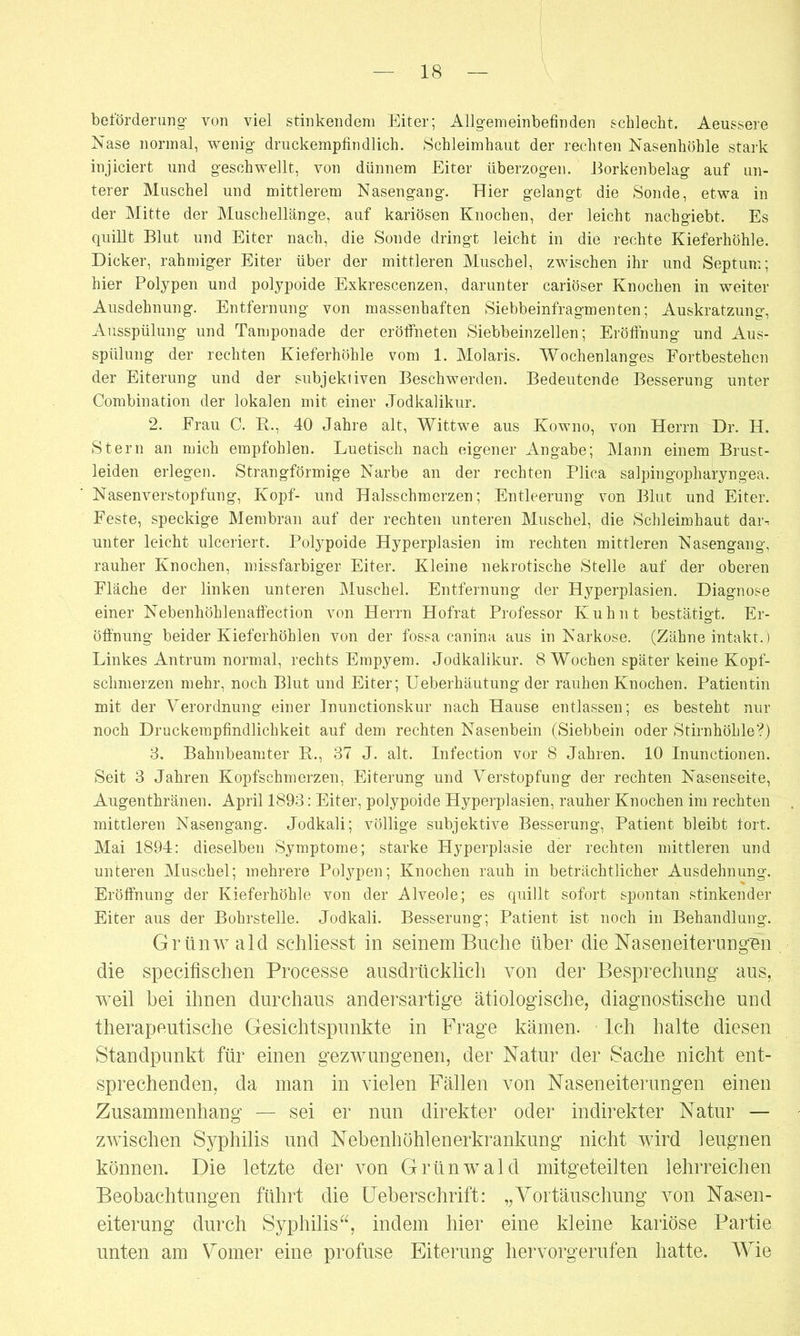 beförderung von viel stinkendem Eiter; Allgemeinbefinden schlecht. Aeussere Nase normal, wenig- druckempfindlich. Schleimhaut der rechten Nasenhöhle stark injiciert und g-eschwellt, von dünnem Eiter tiberzog-en. Borkenbelag auf un- terer Muschel und mittlerem Naseng-ang-. Hier gelangt die Sonde, etwa in der Mitte der Muschellänge, auf kariösen Knochen, der leicht nachgiebt. Es quillt Blut und Eiter nach, die Sonde dringt leicht in die rechte Kieferhöhle. Dicker, rahmiger Eiter über der mittleren Muschel, zwischen ihr und Septum; hier Polypen und polypoide Exkrescenzen, darunter cariöser Knochen in weiter Ausdehnung. Entfernung von massenhaften Siebbeinfragmenten; Auskratzung, Ausspülung und Tamponade der eröffneten Siebbeinzellen; Eröffnung und Aus- spülung der rechten Kieferhöhle vom 1. Molaris. Wochenlanges Fortbestehen der Eiterung und der subjektiven Beschwerden. Bedeutende Besserung unter Combination der lokalen mit einer Jodkalikur. 2. Frau C. R., 40 Jahre alt, Wittwe aus Kowno, von Herrn Dr. H. Stern an mich empfohlen. Luetisch nach eigener Angabe; Mann einem Brust- leiden erlegen. Strangförmige Narbe an der rechten Plica salpingopharyngea. Nasenverstopfung, Kopf- und Halsschmerzen; Entleerung von Blut und Eiter. Feste, speckige Membran auf der rechten unteren Muschel, die Schleimhaut dai^ unter leicht ulceriert. Polypoide Hyperplasien im rechten mittleren Nasengang, rauher Knochen, missfarbiger Eiter. Kleine nekrotische Stelle auf der oberen Fläche der linken unteren Muschel. Entfernung der Hyperplasien. Diagnose einer Nebenhöhlenaffection von Herrn Hofrat Professor Kuh nt bestätigt. Er- öffnung beider Kieferhöhlen von der fossa canina aus in Narkose. (Zähne intakt.) Linkes Antrum normal, rechts Empyem. Jodkalikur. 8 Wochen später keine Kopf- schmerzen mehr, noch Blut und Eiter; Ueberhäutung der rauhen Knochen. Patientin mit der Verordnung einer Jnunctionskur nach Hause entlassen; es besteht nur noch Druckempfindlichkeit auf dem rechten Nasenbein (Siebbein oder Stirnhöhle?) 3. Bahnbeamter R., 37 J. alt. Infection vor 8 Jahren. 10 Inunctionen. Seit 3 Jahren Kopfschmerzen, Eiterung und Verstopfung der rechten Nasenseite, Augenthränen. April 1893: Eiter, polypoide Hyperplasien, rauher Knochen im rechten mittleren Nasengang. Jodkali; völlige subjektive Besserung, Patient bleibt fort. Mai 1894: dieselben Symptome; starke Hyperplasie der rechten mittleren und unteren Muschel; mehrere Polypen; Knochen rauh in beträchtlicher Ausdehnung. Eröffnung der Kieferhöhle von der Alveole; es quillt sofort spontan stinkender Eiter aus der Bohrstelle. Jodkali. Besserung; Patient ist noch in Behandlung. Grünwald schliesst in seinem Buche über die Naseneiterungün die specifischen Processe ausdrücklich von der Besprechung aus, weil bei ihnen durchaus andersartige ätiologische, diagnostische und therapeutische Gesichtspunkte in Frage kämen. Ich halte diesen Standpunkt für einen gezwungenen, der Natur der Sache nicht ent- sprechenden, da man in vielen Fällen von Naseneiterungen einen Zusammenhang — sei er nun direkter oder indirekter Natur — zwischen Syphilis und Nebenhöhlenerkrankung nicht wird leugnen können. Die letzte der von Grünwald mitgeteilten lehrreichen Beobachtungen führt die Ueberschrift: „Vortäuschung von Nasen- eiterung durch Syphilis“, indem hier eine kleine kariöse Partie unten am Vomer eine profuse Eiterung hervorgerufen hatte. Wie