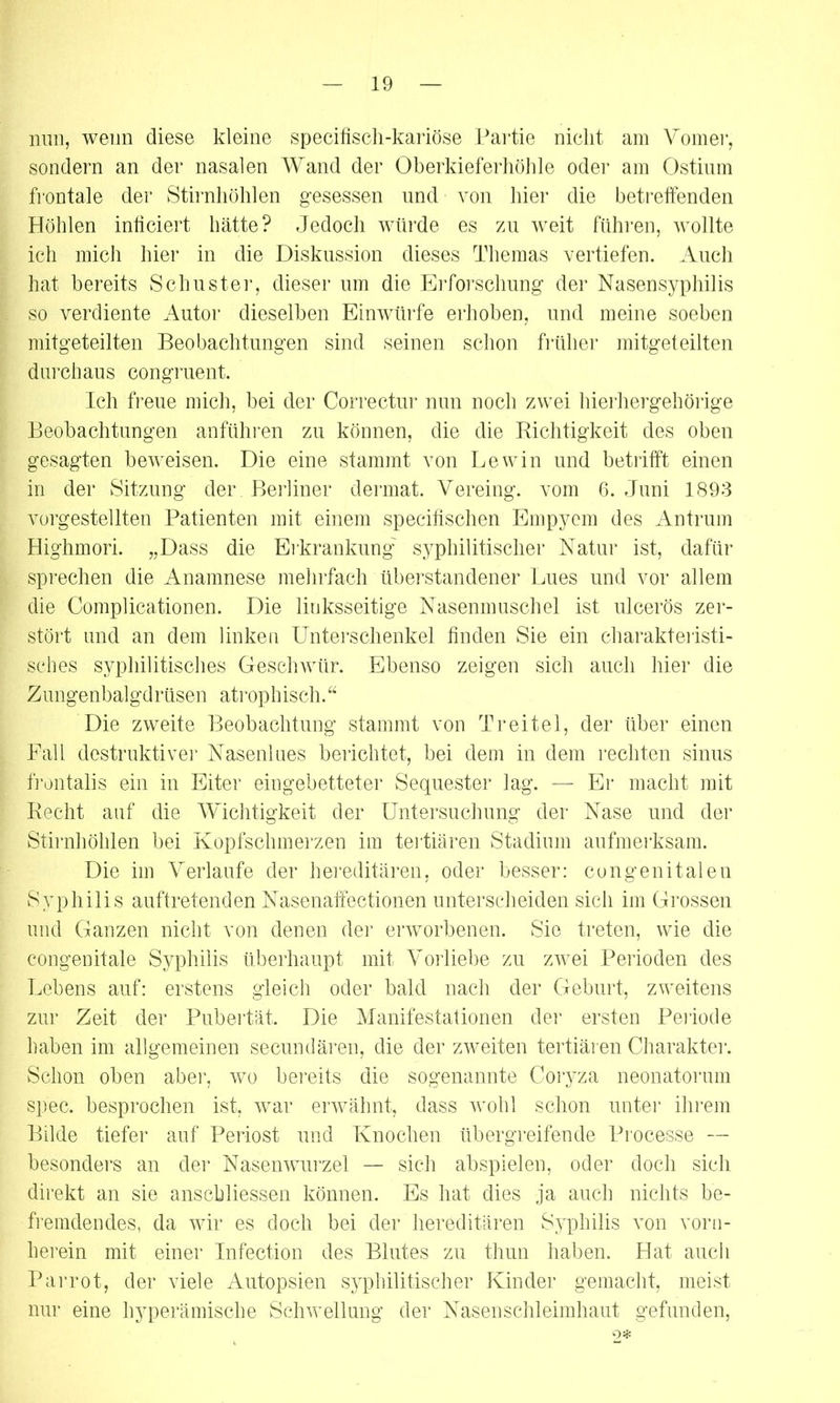 nun, wenn diese kleine specifisch-kariöse Partie nicht am Vomer, sondern an der nasalen Wand der Oberkieferhöhle oder am Ostium frontale der Stirnhöhlen gesessen und von hier die betreffenden Höhlen inficiert hätte? Jedoch würde es zu weit führen, wollte ich mich hier in die Diskussion dieses Themas vertiefen. Auch hat bereits Schuster, dieser um die Erforschung der Nasensyphilis so verdiente Autor dieselben Einwürfe erhoben, und meine soeben mitgeteilten Beobachtungen sind seinen schon früher mitgeteilten durchaus congruent. Ich freue mich, bei der Correctur nun noch zwei hierhergehörige Beobachtungen anführen zu können, die die Richtigkeit des oben gesagten beweisen. Die eine stammt von Lewin und betrifft einen in der Sitzung der Berliner dermat. Yereing. vom 6. Juni 1893 vorgestellten Patienten mit einem specifischen Empyem des Antrum Highmori. „Dass die Erkrankung' syphilitischer Natur ist, dafür sprechen die Anamnese mehrfach überstandener Lues und vor allem die Complicationen. Die linksseitige Nasenmuschel ist ulcerös zer- stört und an dem linken Unterschenkel finden Sie ein charakteristi- sches syphilitisches Geschwür. Ebenso zeigen sich auch hier die Zungenbalgdrüsen atrophisch.“ Die zweite Beobachtung stammt von Tr eitel, der über einen Fall destruktiver Nasenlues berichtet, bei dem in dem rechten sinus frontalis ein in Eiter eingebetteter Sequester lag. — Er macht mit Recht auf die Wichtigkeit der Untersuchung der Nase und der Stirnhöhlen bei Kopfschmerzen im tertiären Stadium aufmerksam. Die im Verlaufe der hereditären, oder besser: congenitalen Syphilis auftretenden Nasenaffectionen unterscheiden sich im Grossen und Ganzen nicht von denen der erworbenen. Sie treten, wie die congenitale Syphilis überhaupt mit Vorliebe zu zwei Perioden des Lebens auf: erstens gleich oder bald nach der Geburt, zweitens zur Zeit der Pubertät. Die Manifestationen der ersten Periode haben im allgemeinen secundären, die der zweiten tertiären Charakter. Schon oben aber, wo bereits die sogenannte Coryza neonatorum spec. besprochen ist, war erwähnt, dass wohl schon unter ihrem Bilde tiefer auf Periost und Knochen übergreifende Processe — besonders an der Nasenwurzel — sich abspielen, oder doch sich direkt an sie anscbliessen können. Es hat dies ja auch nichts be- fremdendes, da wir es doch bei der hereditären Syphilis von vorn- herein mit einer Infection des Blutes zu thun haben. Hat auch Parrot, der viele Autopsien syphilitischer Kinder gemacht, meist nur eine hyperämische Schwellung der Nasenschleimhaut gefunden, <0*