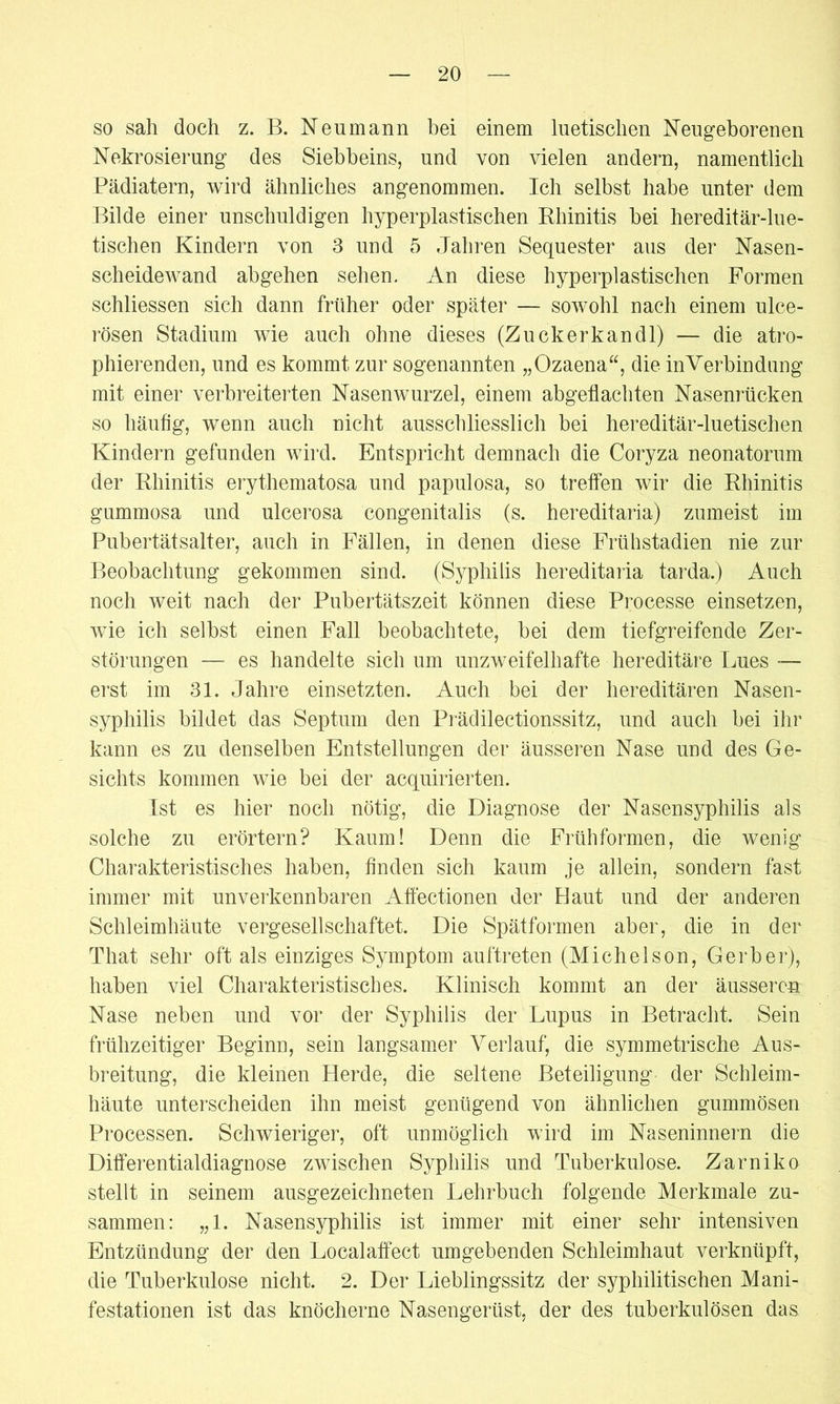 so sah doch z. B. Neu mann hei einem luetischen Neugeborenen Nekrosierung des Siebheins, und von vielen andern, namentlich Pädiatern, wird ähnliches angenommen. Ich selbst habe unter dem Bilde einer unschuldigen hyperplastischen Rhinitis bei hereditär-lue- tischen Kindern von 3 und 5 Jahren Sequester aus der Nasen- scheidewand abgehen sehen. An diese hyperplastischen Formen schliessen sich dann früher oder später — sowohl nach einem ulce- rösen Stadium wie auch ohne dieses (Zuck er kan dl) — die atro- phierenden, und es kommt zur sogenannten „Ozaena“, die inVerbindung mit einer verbreiterten Nasenwurzel, einem abgeflachten Nasenrücken so häufig, wenn auch nicht ausschliesslich bei hereditär-luetischen Kindern gefunden wird. Entspricht demnach die Coryza neonatorum der Rhinitis erythematosa und papulosa, so treffen wir die Rhinitis gummosa und ulcerosa congenitalis (s. hereditaria) zumeist im Pubertätsalter, auch in Fällen, in denen diese Frühstadien nie zur Beobachtung gekommen sind. (Syphilis hereditaria tarda.) Auch noch weit nach der Pubertätszeit können diese Processe einsetzen, wie ich selbst einen Fall beobachtete, bei dem tiefgreifende Zer- störungen — es handelte sich um unzweifelhafte hereditäre Lues — erst im 31. Jahre einsetzten. Auch bei der hereditären Nasen- syphilis bildet das Septum den Prädilectionssitz, und auch bei ihr kann es zu denselben Entstellungen der äusseren Nase und des Ge- sichts kommen wie bei der acquirierten. Ist es hier noch nötig, die Diagnose der Nasensyphilis als solche zu erörtern? Kaum! Denn die Frühformen, die wenig Charakteristisches haben, finden sich kaum je allein, sondern fast immer mit unverkennbaren Affectionen der Haut und der anderen Schleimhäute vergesellschaftet. Die Spätformen aber, die in der That sehr oft als einziges Symptom auftreten (Michelson, Gerber), haben viel Charakteristisches. Klinisch kommt an der äusseren Nase neben und vor der Syphilis der Lupus in Betracht. Sein frühzeitiger Beginn, sein langsamer Verlauf, die symmetrische Aus- breitung, die kleinen Herde, die seltene Beteiligung der Schleim- häute unterscheiden ihn meist genügend von ähnlichen gummösen Processen. Schwieriger, oft unmöglich wird im Naseninnern die Differentialdiagnose zwischen Syphilis und Tuberkulose. Zarniko stellt in seinem ausgezeichneten Lehrbuch folgende Merkmale zu- sammen: „1. Nasensyphilis ist immer mit einer sehr intensiven Entzündung der den Localaffect umgebenden Schleimhaut verknüpft, die Tuberkulose nicht. 2. Der Lieblingssitz der syphilitischen Mani- festationen ist das knöcherne Nasengerüst, der des tuberkulösen das.