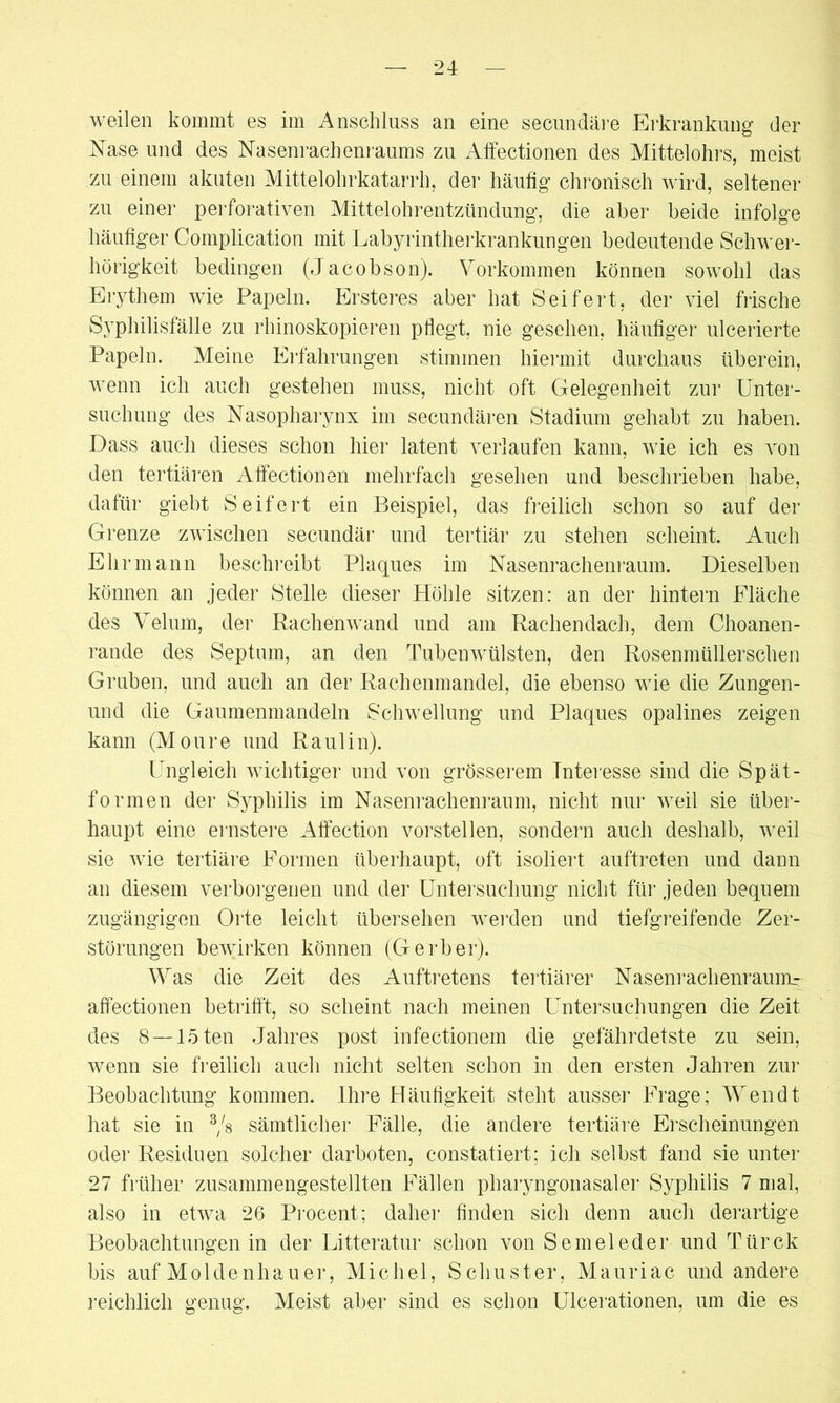 weilen kommt es im Anschluss an eine secundäre Erkrankung der Nase und des Nasenrachenraums zu Affectionen des Mittelohrs, meist zu einem akuten Mittelohrkatarrh, der häufig chronisch wird, seltener zu einer perforativen Mittelohrentzündung, die aber beide infolge häufiger Complication mit Labyrintherkrankungen bedeutende Schwer- hörigkeit bedingen (Jacobson). Vorkommen können sowohl das Erythem wie Papeln. Ersteres aber hat Seifert, der viel frische Syphilisfälle zu rhinoskopieren pflegt, nie gesehen, häufiger ulcerierte Papeln. Meine Erfahrungen stimmen hiermit durchaus überein, wenn ich auch gestehen muss, nicht oft Gelegenheit zur Unter- suchung des Nasopharynx im secundären Stadium gehabt zu haben. Dass auch dieses schon hier latent verlaufen kann, wie ich es von den tertiären Affectionen mehrfach gesehen und beschrieben habe, dafür giebt Seifert ein Beispiel, das freilich schon so auf der Grenze zwischen secundär und tertiär zu stehen scheint. Auch Ehr mann beschreibt Plaques im Nasenrachenraum. Dieselben können an jeder Stelle dieser Höhle sitzen: an der hintern Fläche des Velum, der Rachenwand und am Rachendach, dem Choanen- rande des Septum, an den Tubenwülsten, den Rosenmüllerschen Gruben, und auch an der Rachenmandel, die ebenso wie die Zungen- und die Gaumenmandeln Schwellung und Plaques opalines zeigen kann (Moure und Ra ul in). Ungleich wichtiger und von grösserem Interesse sind die Spät- formen der Syphilis im Nasenrachenraum, nicht nur weil sie über- haupt eine ernstere Affection vorstellen, sondern auch deshalb, weil sie wie tertiäre Formen überhaupt, oft isoliert auftreten und dann an diesem verborgenen und der Untersuchung nicht für jeden bequem zugängigen Orte leicht übersehen werden und tiefgreifende Zer- störungen bewirken können (Gerber). Was die Zeit des Auftretens tertiärer Nasenrachenraum^ affectionen betrifft, so scheint nach meinen Untersuchungen die Zeit des 8 —löten Jahres post infectionem die gefährdetste zu sein, wenn sie freilich auch nicht selten schon in den ersten Jahren zur Beobachtung kommen. Ihre Häufigkeit steht ausser Frage; Wen dt hat sie in 3/s sämtlicher Fälle, die andere tertiäre Erscheinungen oder Residuen solcher darboten, constatiert; ich selbst fand sie unter 27 früher zusammengestellten Fällen pharyngonasaler Syphilis 7 mal, also in etwa 26 Procent; daher finden sich denn auch derartige Beobachtungen in der Litteratur schon von Sem eie der und Türck bis auf Moldenhauer, Michel, Schuster, Mauriac und andere reichlich genug. Meist aber sind es schon Ulcerationen, um die es