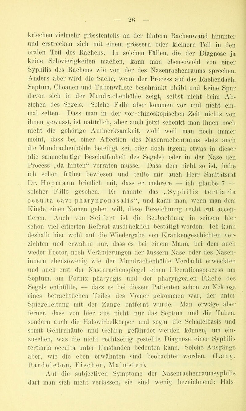 kriechen vielmehr grösstenteils an der hintern Rachenwand hinunter und erstrecken sich mit einem grossem oder kleinern Teil in den oralen Teil des Rachens. In solchen Fällen, die der Diagnose ja keine Schwierigkeiten machen, kann man ebensowohl von einer Syphilis des Rachens wie von der des Nasenrachenraums sprechen. Anders aber wird die Sache, wenn der Process auf das Rachendach, Septum, Choanen und Tubenwülste beschränkt bleibt und keine Spur davon sich in der Mundrachenhöhle zeigt, selbst nicht beim Ab- ziehen des Segels. Solche Fälle aber kommen vor und nicht ein- mal selten. Dass man in der vor - rhinoskopischen Zeit nichts von ihnen gewusst, ist natürlich, aber auch jetzt schenkt man ihnen noch nicht die gehörige Aufmerksamkeit, wohl weil man noch immer meint, dass bei einer Affection des Nasenrachenraums stets auch die Mundrachenhöhle beteiligt sei, oder doch irgend etwas in dieser (die sammetartige Beschaffenheit des Segels) oder in der Nase den Process „da hinten verraten müsse. Dass dem nicht so ist, habe ich schon früher bewiesen und teilte mir auch Herr Sanitätsrat Dr. Hop mann brieflich mit, dass er mehrere — ich glaube 7 — solcher Fälle gesehen. Er nannte das „Syphilis tertiaria occulta cavi pharyngonasalis“, und kann man, wenn man dem Kinde einen Namen geben will, diese Bezeichnung recht gut accep- tieren. Auch von Seifert ist die Beobachtung in seinem hier schon viel citierten Referat ausdrücklich bestätigt worden. Ich kann deshalb hier wohl auf die Wiedergabe von Krankengeschichten ver- zichten und erwähne nur, dass es bei einem Mann, bei dem auch weder Foetor, noch Veränderungen der äussern Nase oder des Nasen- innern ebensowmnig wie der Mundrachenhöhle Verdacht erweckten und auch erst der Nasenrachenspiegel einen Ulcerationsprocess am Septum, am Fornix pharyngis und der pharyngealen Fläche des Segels enthüllte, — dass es bei diesem Patienten schon zu Nekrose eines beträchtlichen Teiles des Vomer gekommen war, der unter Spiegelleitung mit der Zange entfernt wurde. Man erwäge aber ferner, dass von hier aus nicht nur das Septum und die Tuben, sondern auch die Halswirbelkörper und sogar die Schädelbasis und somit Gehirnhäute und Gehirn gefährdet werden können, um ein- zusehen, wms die nicht rechtzeitig gestellte Diagnose einer Syphilis tertiaria occulta unter Umständen bedeuten kann. Solche Ausgänge aber, wie die eben erwähnten sind beobachtet worden. (Lang, Bardeleben, Fischer, Malmsten). Auf die subjectiven Symptome der Nasenrachenraumsyphilis dart man sich nicht verlassen, sie sind wenig bezeichnend: Hals-