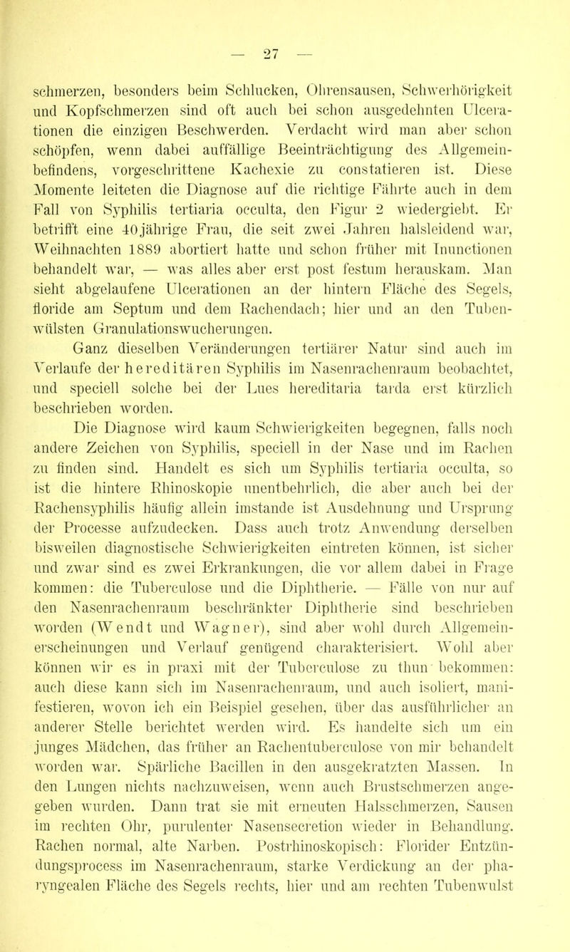 schmerzen, besonders beim Schlucken, Ohrensausen, Schwerhörigkeit und Kopfschmerzen sind oft auch bei schon ausgedehnten Ulcera- tionen die einzigen Beschwerden. Verdacht wird man aber schon schöpfen, wenn dabei auffällige Beeinträchtigung des Allgemein- befindens, vorgeschrittene Kachexie zu constatieren ist. Diese Momente leiteten die Diagnose auf die richtige Fährte auch in dem Fall von Syphilis tertiaria occulta, den Figur 2 wiedergiebt. Er betrifft eine 40 jährige Frau, die seit zwei Jahren halsleidend war, Weihnachten 1889 abortiert hatte und schon früher mit Inunctionen behandelt war, — was alles aber erst post festum herauskam. Man sieht abgelaufene Ulcerationen an der hintern Fläche des Segels, floride am Septum und dem Rachendach ; hier und an den Tuben- wüilsten Granulations Wucherungen. Ganz dieselben Veränderungen tertiärer Natur sind auch im Verlaufe der hereditären Syphilis im Nasenrachenraum beobachtet, und speciell solche bei der Lues hereditaria tarda erst kürzlich beschrieben worden. Die Diagnose wird kaum Schwierigkeiten begegnen, falls noch andere Zeichen von Syphilis, speciell in der Nase und im Rachen zu finden sind. Handelt es sich um Syphilis tertiaria occulta, so ist die hintere Rhinoskopie unentbehrlich, die aber auch bei der Rachensyphilis häufig allein imstande ist Ausdehnung und Ursprung der Processe aufzudecken. Dass auch trotz Anwendung derselben bisweilen diagnostische Schwierigkeiten eintreten können, ist sicher und zwar sind es zwei Erkrankungen, die vor allem dabei in Frage kommen: die Tuberculose und die Diphtherie. — Fälle von nur auf den Nasenrachenraum beschränkter Diphtherie sind beschrieben worden (Wendt und Wagner), sind aber wohl durch Allgemein- erscheinungen und Verlauf genügend charakterisiert. W’ohl aber können wir es in praxi mit der Tuberculose zu thun bekommen: auch diese kann sich im Nasenrachenraum, und auch isoliert, mani- festieren, wovon ich ein Beispiel gesehen, über das ausführlicher an anderer Stelle berichtet werden wird. Es handelte sich um ein junges Mädchen, das früher an Rachentuberculose von mir behandelt worden war. Spärliche Bacillen in den ausgekratzten Massen, ln den Lungen nichts nachzuweisen, wenn auch Brustschmerzen ange- geben wurden. Dann trat sie mit erneuten Halsschmerzen, Sausen im rechten Ohr, purulenter Nasensecretion wieder in Behandlung. Rachen normal, alte Narben. Postrhinoskopisch: Florider Entzün- dungsprocess im Nasenrachenraum, starke Verdickung an der pha- ryngealen Fläche des Segels rechts, hier und am rechten Tubenwulst