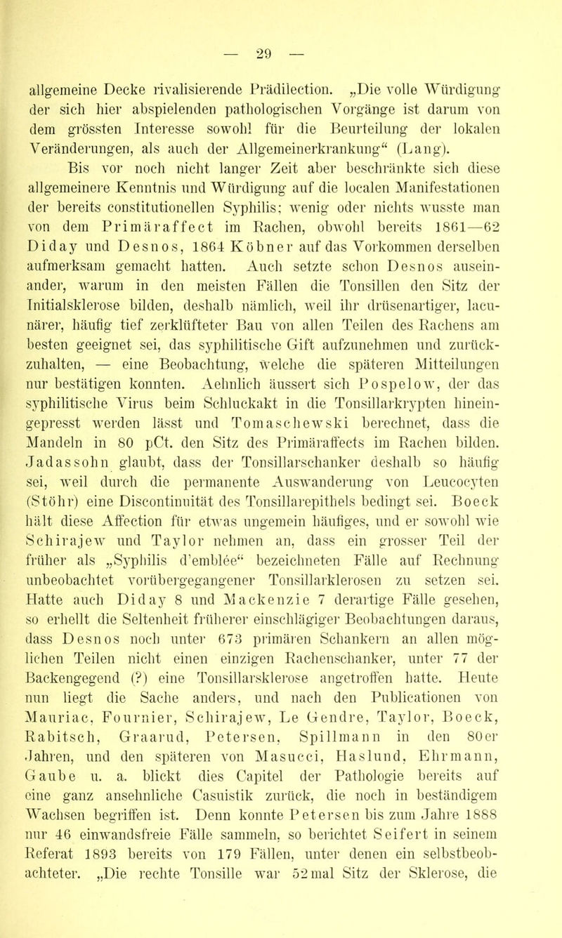 allgemeine Decke rivalisierende Prädilection. „Die volle Würdigung der sich hier abspielenden pathologischen Vorgänge ist darum von dem grössten Interesse sowohl für die Beurteilung der lokalen Veränderungen, als auch der Allgemeinerkrankung“ (Lang). Bis vor noch nicht langer Zeit aber beschränkte sich diese allgemeinere Kenntnis und Würdigung auf die localen Manifestationen der bereits constitutionellen Syphilis; wenig oder nichts wusste man von dem Primäraffect im Rachen, obwohl bereits 1861—62 D i d a y und D e s n o s, 1864 K ö b n e r auf das Vorkommen derselben aufmerksam gemacht hatten. Auch setzte schon Desnos ausein- ander, warum in den meisten Fällen die Tonsillen den Sitz der Tnitialsklerose bilden, deshalb nämlich, weil ihr drüsenartiger, lacu- närer, häufig tief zerklüfteter Bau von allen Teilen des Rachens am besten geeignet sei, das syphilitische Gift aufzunehmen und zurück- zuhalten, — eine Beobachtung, welche die späteren Mitteilungen nur bestätigen konnten. Aehnlich äussert sich Pospelow, der das syphilitische Virus beim Schluckakt in die Tonsillarkrypten hinein- gepresst werden lässt und Tomaschewski berechnet, dass die Mandeln in 80 pCt. den Sitz des Primäraffects im Rachen bilden. Jadassohn glaubt, dass der Tonsillarschanker deshalb so häufig sei, wTeil durch die permanente Auswanderung von Leucocyten (Stöhr) eine Discontinuität des Tonsillarepithels bedingt sei. Boeck hält diese Affection für etwas ungemein häufiges, und er sowohl wie Schirajew und Taylor nehmen an, dass ein grosser Teil der früher als „Syphilis d’emblee“ bezeiebneten Fälle auf Rechnung unbeobachtet vorübergegangener Tonsillarklerosen zu setzen sei. Hatte auch Diday 8 und Mackenzie 7 derartige Fälle gesehen, so erhellt die Seltenheit früherer einschlägiger Beobachtungen daraus, dass Desnos noch unter 673 primären Sehankern an allen mög- lichen Teilen nicht einen einzigen Rachenschanker, unter 77 der Backengegend (?) eine Ton sillar Sklerose an getroffen hatte. Heute nun liegt die Sache anders, und nach den Publicationen von Mauriac, Fournier, Schirajew, Le Gendre, Taylor, Boeck, Rabitsch, Graarud, Petersen, Spillmann in den 80er Jahren, und den späteren von Masucci, Haslund, Ehrmann, Gaube u. a. blickt dies Capitel der Pathologie bereits auf eine ganz ansehnliche Casuistik zurück, die noch in beständigem Wachsen begriffen ist. Denn konnte Petersen bis zum Jahre 1888 nur 46 einwandsfreie Fälle sammeln, so berichtet Seifert in seinem Referat 1893 bereits von 179 Fällen, unter denen ein selbstbeob- achteter. „Die rechte Tonsille war 52 mal Sitz der Sklerose, die