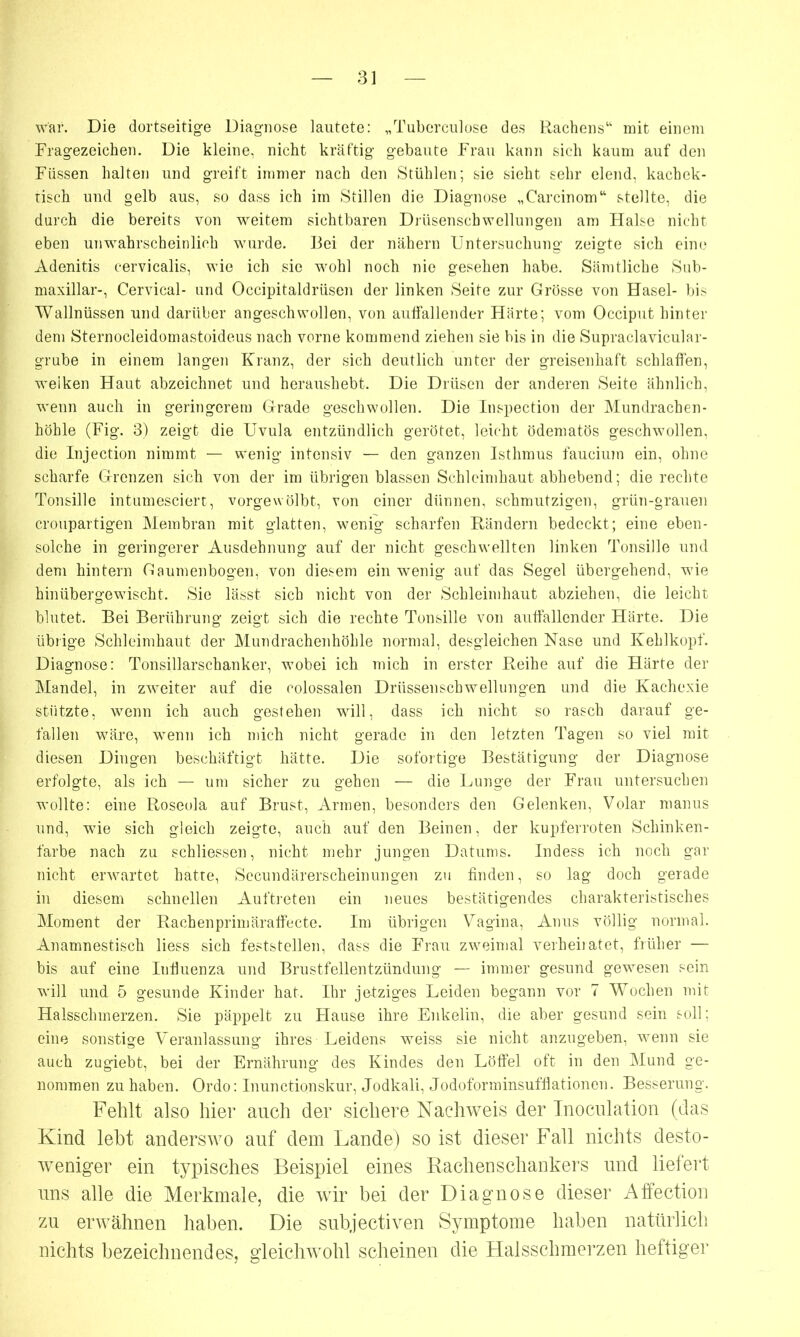 war. Die dortseitige Diagnose lautete: „Tuberculose des Kuchens“ mit einem Fragezeichen. Die kleine, nicht kräftig gebaute Frau kann sich kaum auf den Füssen halten und greift immer nach den Stühlen; sie sieht sehr elend, kachek- tisch und gelb aus, so dass ich im Stillen die Diagnose „Carcinom“ stellte, die durch die bereits von weitem sichtbaren Drüsenschwellungen am Halse nicht eben unwahrscheinlich wurde. Bei der nähern Untersuchung zeigte sich eine Adenitis cervicalis, wie ich sie wohl noch nie gesehen habe. Sämtliche Sub- maxillar-, Cervical- und Occipitaldrüsen der linken Seife zur Grösse von Hasel- bis Wallnüssen und darüber angeschwollen, von auffallender Härte; vom Occiput hinter dem Sternocleidomastoideus nach vorne kommend ziehen sie bis in die Supraclavicular- grube in einem langen Kranz, der sich deutlich unter der greisenhaft schlaffen, welken Haut abzeichnet und heraushebt. Die Drüsen der anderen Seite ähnlich, wenn auch in geringerem Grade geschwollen. Die Inspection der Mundrachen- höhle (Fig. 3) zeigt die Uvula entzündlich gerötet, leicht ödematös geschwollen, die Injection nimmt — wenig intensiv — den ganzen Isthmus fauciuin ein, ohne scharfe Grenzen sich von der im übrigen blassen Schleimhaut abhebend; die rechte Tonsille intumesciert, vorgewölbt, von einer dünnen, schmutzigen, grün-grauen croupartigen Membran mit glatten, wenig scharfen Rändern bedeckt; eine eben- solche in geringerer Ausdehnung auf der nicht geschwellten linken Tonsille und dem hintern Gaumenbogen, von diesem ein wenig auf das Segel übergehend, wie hinübergewischt. Sie lässt sich nicht von der Schleimhaut abziehen, die leicht blutet. Bei Berührung zeigt sich die rechte Tonsille von auffallender Härte. Die übrige Schleimhaut der Mundrachenhöhle normal, desgleichen Nase und Kehlkopf. Diagnose: Tonsillarschanker, wobei ich mich in erster Reihe auf die Härte der Mandel, in zweiter auf die colossalen Driissenschwellungen und die Kachexie stützte, wenn ich auch gestehen will, dass ich nicht so rasch darauf ge- fallen wäre, wenn ich mich nicht gerade in den letzten Tagen so viel mit diesen Dingen beschäftigt hätte. Die sofortige Bestätigung der Diagnose erfolgte, als ich — um sicher zu gehen — die Lunge der Frau untersuchen wollte: eine Roseola auf Brust, Armen, besonders den Gelenken, Volar manus und, wie sich gleich zeigte, auch auf den Beinen, der kupferroten Schinken- farbe nach zu sehliessen, nicht mehr jungen Datums. Indess ich noch gar nicht erwartet hatte, Secundärerscheinungen zu finden, so lag doch gerade in diesem schnellen Auftreten ein neues bestätigendes charakteristisches Moment der Rachen prim äraffecte. Im übrigen Vagina, Anus völlig normal. Anamnestisch liess sich feststellen, dass die Frau zweimal verheil atet, früher — bis auf eine Influenza und Brustfellentzündung — immer gesund gewesen sein will und 5 gesunde Kinder hat. Ihr jetziges Leiden begann vor 7 Wochen mit Halsschmerzen. Sie päppelt zu Hause ihre Enkelin, die aber gesund sein soll; eine sonstige Veranlassung ihres Leidens weiss sie nicht anzugeben, wenn sie auch zugiebt, bei der Ernährung des Kindes den Löffel oft in den Mund ge- nommen zu haben. Ordo: Inunctionskur, Jodkali, Jodoforminsufflationen. Besserung. Fehlt also hier auch der sichere Nachweis der Inoculation (das Kind lebt anderswo auf dem Lande) so ist dieser Fall nichts desto- weniger ein typisches Beispiel eines Rachenschankers und liefert uns alle die Merkmale, die wir bei der Diagnose dieser Affection zu erwähnen haben. Die subjectiven Symptome haben natürlich nichts bezeichnendes, gleichwohl scheinen die Halsschmerzen heftiger