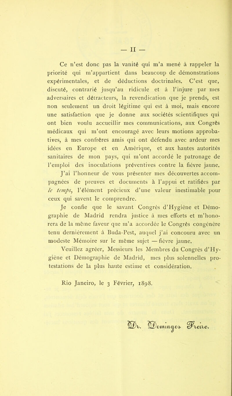 — II — Ce n’est donc pas la vanité qui m’a mené à rappeler la priorité qui m’appartient dans beaucoup de démonstrations expérimentales, et de déductions doctrinales. C’est que, discuté, contrarié jusqu’au ridicule et à l’injure par mes adversaires et détracteurs, la revendication que je prends, est non seulement un droit légitime qui est à moi, mais encore une satisfaction que je donne aux sociétés scientifiques qui ont bien voulu accueillir mes communications, aux Congrès médicaux qui m’ont encouragé avec leurs motions approba- tives, à mes confrères amis qui ont défendu avec ardeur mes idées en Europe et en Amérique, et aux hautes autorités sanitaires de mon pays, qui m’ont accordé le patronage de l’emploi des inoculations préventives contre la fièvre jaune. J’ai l’honneur de vous présenter mes découvertes accom- pagnées de preuves et documents à l’appui et ratifiées par le temps, l’élément précieux d’une valeur inestimable pour ceux qui savent le comprendre. Je confie que le savant Congrès d’Hygiène et Démo- graphie de Madrid rendra justice à mes efforts et m’hono- rera de la même faveur que m’a accordée le Congrès congénère tenu dernièrement à Buda-Pest, auquel j’ai concouru avec un modeste Mémoire sur le même sujet — fièvre jaune. Veuillez agréer, Messieurs les Membres du Congrès d’Hy- giène et Démographie de Madrid, mes plus solennelles pro- testations de la plus haute estime et considération. Rio Janeiro, le 3 Février, 1898. mmurcj/O 1 icite.