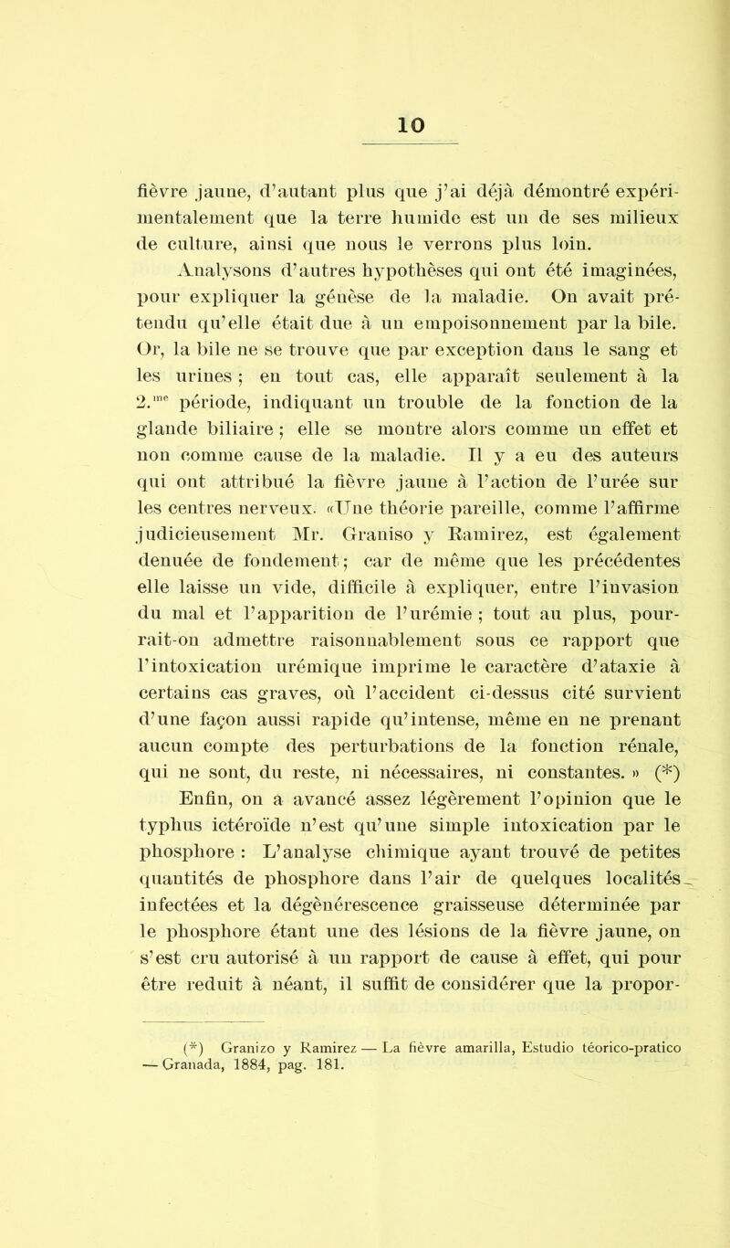 fièvre jaune, d’autant plus que j’ai déjà démontré expéri- mentalement que la terre humide est un de ses milieux de culture, ainsi que nous le verrons plus loin. Analysons d’autres hypothèses qui ont été imaginées, pour expliquer la génèse de la maladie. On avait pré- tendu qu’elle était due à un empoisonnement par la bile. Or, la bile ne se trouve que par exception dans le sang et les urines 5 en tout cas, elle apparaît seulement à la 2.me période, indiquant un trouble de la fonction de la glande biliaire ; elle se montre alors comme un effet et non comme cause de la maladie. Il y a eu des auteurs qui ont attribué la fièvre jaune à l’action de l’urée sur les centres nerveux. ((Une théorie pareille, comme l’affirme judicieusement Mr. Graniso y Ramirez, est également denuée de fondement; car de même que les précédentes elle laisse un vide, difficile à expliquer, entre l’invasion du mal et l’apparition de l’urémie ; tout au plus, pour- rait-on admettre raisonnablement sous ce rapport que l’intoxication urémique imprime le caractère d’ataxie à certains cas graves, où l’accident ci-dessus cité survient d’une façon aussi rapide qu’intense, même en ne prenant aucun compte des perturbations de la fonction rénale, qui ne sont, du reste, ni nécessaires, ni constantes. » (*) Enfin, on a avancé assez légèrement l’opinion que le typhus ictéroïde n’est qu’une simple intoxication par le phosphore : L’analyse chimique ayant trouvé de petites quantités de phosphore dans l’air de quelques localités^ infectées et la dégénérescence graisseuse déterminée par le phosphore étant une des lésions de la fièvre jaune, on s’est cru autorisé à un rapport de cause à effet, qui pour être réduit à néant, il suffit de considérer que la propor- (*) Granizo y Ramirez — La fièvre amarilla, Estudio téorico-pratico — Granada, 1884, pag. 181.