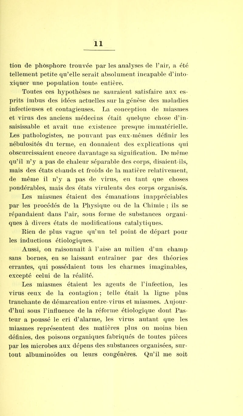 tion de phôsphore trouvée par les analyses de Pair, a été tellement petite qu’elle serait absolument incapable d’into- xiquer une population toute entière. Toutes ces hypothèses ne sauraient satisfaire aux es- prits imbus des idées actuelles sur la génèse des maladies infectieuses et contagieuses. La conception de miasmes et virus des anciens médecins était quelque chose d’in- saisissable et avait une existence presque immatérielle. Les pathologistes, ne pouvant pas eux-mêmes définir les nébulosités du terme, en donnaient des explications qui obscurcissaient encore davantage sa signification. De même qu’il n’y a pas de chaleur séparable des corps, disaient-ils, mais des états chauds et froids de la matière relativement, de même il n’y a pas de virus, en tant que choses pondérables, mais des états virulents des corps organisés. Les miasmes étaient des émanations inappréciables par les procédés de la Physique ou de la Chimie ; ils se répandaient dans l’air, sous forme de substances organi- ques à divers états de modifications catalytiques. Rien de plus vague qu’un tel point de départ pour les inductions étiologiques. Aussi, on raisonnait à l’aise au milieu d’un champ sans bornes, en se laissant entraîner par des théories errantes, qui possédaient tous les charmes imaginables, excepté celui de la réalité. Les miasmes étaient les agents de l’infection, les virus ceux de la contagion ; telle était la ligne plus tranchante de démarcation entre-virus et miasmes. Aujour- d’hui sous l’influence de la réforme étiologique dont Pas- teur a poussé le cri d’alarme, les virus autant que les miasmes représentent des matières plus on moins bien définies, des poisons organiques fabriqués de toutes pièces par les microbes aux dépens des substances organisées, sur- tout albuminoïdes ou leurs congénères. Qu’il me soit