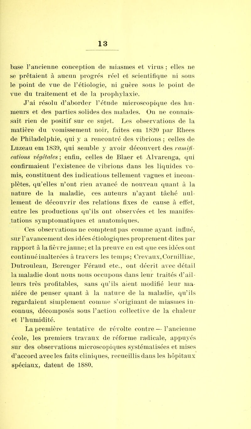 base P ancienne conception de miasmes et virus ; elles ne se prêtaient à aucun progrès réel et scientifique ni sous le point de vue de Pétiologie, ni guère sous le point de vue du traitement et de la prophylaxie. J’ai résolu d’aborder l’étude microscopique des hu- meurs et des parties solides des malades. On ne connais- sait rien de positif sur ce sujet. Les observations de la matière du vomissement noir, faites em 1820 par Rhees de Philadelphie, qui y a rencontré des vibrions ; celles de Luzeau em 1839, qui semble y avoir découvert des ramifi- cations végétales ; enfin, celles de Blaer et Alvarenga, qui confirmaient l’existence de vibrions dans les liquides vo- mis, constituent des indications tellement vagues et incom- plètes, qu’elles n’ont rien avancé de nouveau quant à la nature de la maladie, ces auteurs n’ayant tâché nul- lement de découvrir des relations fixes de cause à effet, entre les productions qu’ils ont observées et les manifes- tations symptomatiques et anatomiques. Ces observations ne comptent pas comme ayant influé, sur l’avancement des idées étiologiques proprement dites par rapport à la fièvre jaune; et la preuve en est que ces idées ont continué inaltérées à travers les temps; Crevaux,Cornilliac, Dutrouleau, Berenger Féraud etc., ont décrit avec détail la maladie dont nous nous occupons dans leur traités d’ail- leurs très profitables, sans qu’ils aient modifié leur ma- nière de penser quant à la nature de la maladie, qu’ils regardaient simplement comme s’originant de miasmes in- connus, décomposés sous l’action collective de la chaleur et l’humidité. La première tentative de révolte contre — l’ancienne école, les premiers travaux de réforme radicale, appuyés sur des observations microscopiques systématisées et mises d’accord avec les faits cliniques, recueillis dans les hôpitaux spéciaux, datent de 1880.