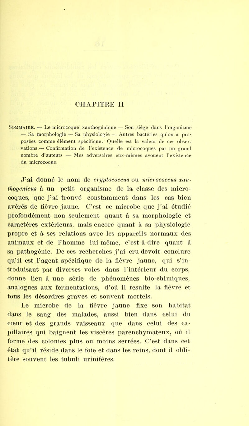 CHAPITRE II Sommaire. — Le microcoque xanthogénique — Son siège dans l’organisme — Sa morphologie — Sa physiologie — Autres bactéries qu’on a pro- posées comme élément spécifique. Quelle est la valeur de ces obser- vations — Confirmation de l’existence de microcoques par un grand nombre d’auteurs — Mes adversaires eux-mêmes avouent l’existence du microcoque. J7ai donné le nom de cryptococcus on micrococcus xan- thogenicus à un petit organisme de la classe des micro- coques, que j’ai trouvé constamment dans les cas bien avérés de fièvre jaune. C7est ce microbe que j’ai étudié profondément non seulement quant à sa morphologie et caractères extérieurs, mais encore quant à sa physiologie propre et à ses relations avec les appareils normaux des animaux et de l7homme lui-même, c’est-à-dire quant à sa pathogénie. De ces recherches j’ai cru devoir conclure qu’il est l’agent spécifique de la fièvre jaune, qui s’in- troduisant par diverses voies dans l’intérieur du corps, donne lieu à une série de phénomènes bio-chimiques, analogues aux fermentations, d’où il resuite la fièvre et tous les désordres graves et souvent mortels. Le microbe de la fièvre jaune fixe son habitat dans le sang des malades, aussi bien daus celui du cœur et des grands vaisseaux que dans celui des ca- pillaires qui baignent les viscères parenchymateux, où il forme des colonies plus ou moins serrées. C’est dans cet état qu’il réside dans le foie et dans les reins, dont il obli- tère souvent les tubuli urinifères.