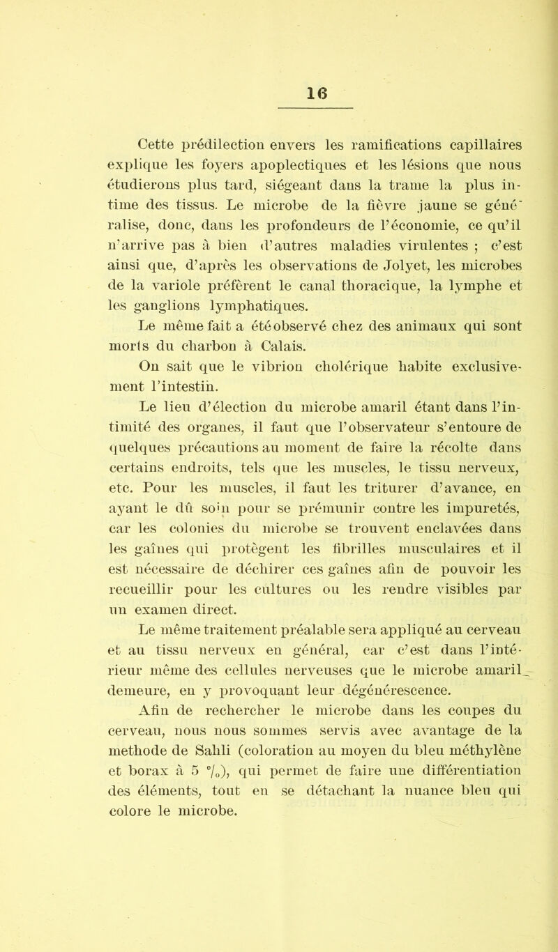 Cette prédilection envers les ramifications capillaires explique les foyers apoplectiques et les lésions que nous étudierons plus tard, siégeant dans la trame la plus in- time des tissus. Le microbe de la fièvre jaune se géné' ralise, donc, dans les profondeurs de l’économie, ce qu’il n’arrive pas à bien d’antres maladies virulentes ; c’est ainsi que, d’après les observations de Jolyet, les microbes de la variole préfèrent le canal thoracique, la lymphe et les ganglions lymphatiques. Le même fait a été observé chez des animaux qui sont morts du charbon à Calais. On sait que le vibrion cholérique habite exclusive- ment l’intestin. Le lieu d’élection du microbe amaril étant dans l’in- timité des organes, il faut que l’observateur s’entoure de quelques précautions au moment de faire la récolte dans certains endroits, tels que les muscles, le tissu nerveux, etc. Pour les muscles, il faut les triturer d’avance, en ayant le dû soin pour se prémunir contre les impuretés, car les colonies du microbe se trouvent enclavées dans les gaines qui protègent les fibrilles musculaires et il est nécessaire de déchirer ces gaines afin de pouvoir les recueillir pour les cultures ou les rendre visibles par un examen direct. Le même traitement préalable sera appliqué au cerveau et au tissu nerveux en général, car c’est dans l’inté- rieur même des cellules nerveuses que le microbe amaril_ demeure, en y provoquant leur dégénérescence. Afin de rechercher le microbe dans les coupes du cerveau, nous nous sommes servis avec avantage de la méthode de Sailli (coloration au moyen du bleu méthylène et borax à 5 °/0), qui permet de faire une différentiation des éléments, tout en se détachant la nuance bleu qui colore le microbe.