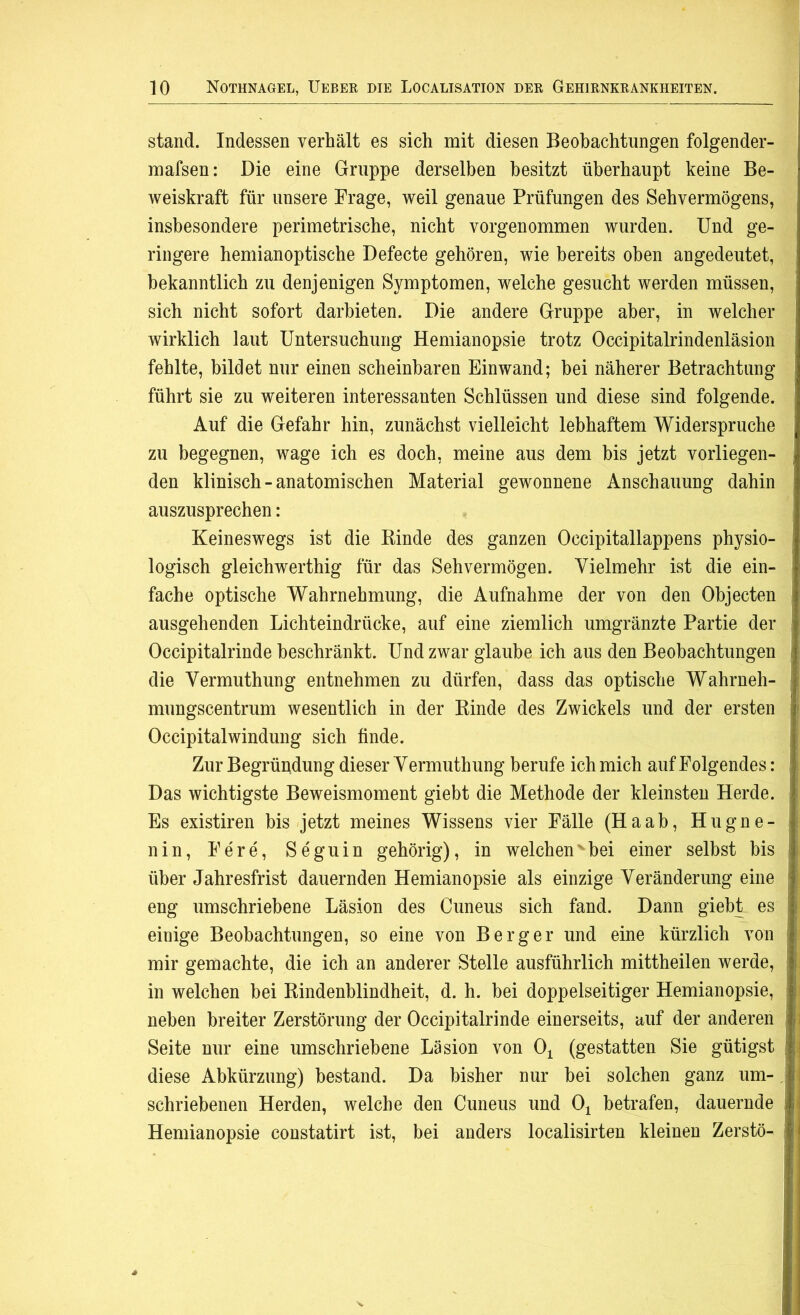 stand. Indessen verhält es sich mit diesen Beobachtungen folgender- mafsen: Die eine Gruppe derselben besitzt überhaupt keine Be- weiskraft für unsere Frage, weil genaue Prüfungen des Sehvermögens, insbesondere perimetrische, nicht vorgenommen wurden. Und ge- ringere hemianoptische Defecte gehören, wie bereits oben angedeutet, bekanntlich zu denjenigen Symptomen, welche gesucht werden müssen, sich nicht sofort darbieten. Die andere Gruppe aber, in welcher wirklich laut Untersuchung Hemianopsie trotz Occipitalrindenläsion fehlte, bildet nur einen scheinbaren Einwand; bei näherer Betrachtung führt sie zu weiteren interessanten Schlüssen und diese sind folgende. : Auf die Gefahr hin, zunächst vielleicht lebhaftem Widerspruche zu begegnen, wage ich es doch, meine aus dem bis jetzt vorliegen- den klinisch-anatomischen Material gewonnene Anschauung dahin auszusprechen: Keineswegs ist die Binde des ganzen Occipitallappens physio- logisch gleichwerthig für das Sehvermögen. Vielmehr ist die ein- fache optische Wahrnehmung, die Aufnahme der von den Objecten i ausgehenden Lichteindrücke, auf eine ziemlich umgränzte Partie der ! Occipitalrinde beschränkt. Und zwar glaube ich aus den Beobachtungen i die Vermuthung entnehmen zu dürfen, dass das optische Wahrneh- mungscentrum wesentlich in der Binde des Zwickels und der ersten Occipitalwindung sich finde. Zur Begründung dieser Vermuthung berufe ich mich auf Folgendes: Das wichtigste Beweismoment giebt die Methode der kleinsten Herde. | Es existiren bis jetzt meines Wissens vier Fälle (Haab, Hugne- nin, Fere, Seguin gehörig), in welchenvbei einer selbst bis über Jahresfrist dauernden Hemianopsie als einzige Veränderung eine eng umschriebene Läsion des Cuneus sich fand. Dann giebt es einige Beobachtungen, so eine von Berger und eine kürzlich von mir gemachte, die ich an anderer Stelle ausführlich mittheilen werde, in welchen bei Bindenblindheit, d. h. bei doppelseitiger Hemianopsie, neben breiter Zerstörung der Occipitalrinde einerseits, auf der anderen Seite nur eine umschriebene Läsion von Oi (gestatten Sie gütigst diese Abkürzung) bestand. Da bisher nur bei solchen ganz um-, schriebenen Herden, welche den Cuneus und Ot betrafen, dauernde Hemianopsie constatirt ist, bei anders localisirten kleinen Zerstö- ;